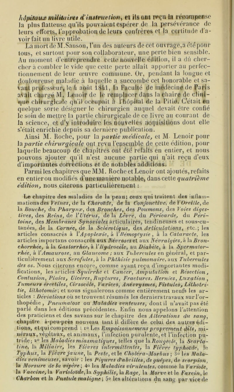 hôpitaux militaires d’instruction, el ils ont reçu la mtontpense la plus flâneuse qu’ils pouvaient espérer de la persévérance de leurs efforts, l'approbation de leurs confrères et la certitude d’a- voir fait un livre utile. La mort deM.Sanson, l’un des auteurs de cet ouvrage,a été pour tous, et surtout pour son collaborateur, une perle bien sensible. Au moment d’entreprendre celle nouvelle édition, il a dû cher- cher à combler le vide que celte perte allait apporter au perfec- tionnement de leur œuvre commune. Or, pendant la longue et douloureuse maladie à laquelle a succombé cet honorable et sa- vant professeur, le l\ août lMi, la Fuculté de médecine de Paris avait chargé M. Lenoir de le remplacer dans la chaire de clini- que chirurgicale qh’il occupait à l’hôpital de la Pitié. C’était en quelque sorte désigner le chirurgien auquel devait être confié le soin de mettre la partie chirurgicale de ce livre au courant de la science, et d’y introduire les nouvelles acquisitions dont elle s’était enrichie depuis sa dernière publication. Ainsi M. Roche, pour la partie medicale, et M Lenoir pour la partie chirurgicale ont revu l'ensemble de celte édition, pour laquelle beaucoup de chapitres ont été refaits en entier, et nous pouvons ajouter qu’il n’est aucune partie qui n’ait reçu d’eux d’importantes corrections et de notables additions. Parmi les chapitres que MM. Roche et Lenoir ont ajoutés, refaits en entierou modifiés d’une manière notable, danscette quatrième édition, nous citerons particulièrement : Le chapitre des maladies de la peau; ceux qui traitent des inflam- mations des Vëthes, de la Choroïde, de la Conjonctive, de Y Oreille, de la Bouche, du Pharynx, des Bronches, des Poumons, des Voies diges- tives, des Reins, de Y Utérus, delà Lèvre, du Péricarde, du Péri- toine, des Membranes Synoviales articulaires, tendineuses et sous-cu- tanées, de la Cornée, de la Sclérotique, des Articulations, etc.; les articles consacrés à Y Apoplexie, à Y Hémoptysie, à la Cataracte, les articles importans consacrés aux Névroses et aux Névralgies,'a \z Bron- chorrhée, à la Gastorrhée, à Y Hydrocèle, au Diabète, à la Spermator- rhée, à Y Amaurose, au Glaucome ; aux Tubercules en général, et par- ticulièrement aux»Scrofules, à la Phthisie pulmonaire, aux Tubercules des os. Nous citei'ons encore, comme ayant reçu d’importantes modi- fications, les articles Squirrhe el Cancer, Amputation et Résection, Contusion, Plaies, Ulcères, Ruptures, Fractures, Hernies, Luxation , Tumeurs érectiles, Cirsocèle, Varices, Anévrysmes, Fistules, Lilhotri- tie, lithotomie; et nous signalerons comme entièrement neufs les ar- ticles : Déviations où se trouvent résumés les derniers travaux sur l’or- thopédie , Pneumatose ou Maladies venteuses, dont il n’avait pas été parlé dans les éditions précédentes. Enfin nous appelons l’attention des praticiens et des savans sur le chapili’e des Altérations du sang, chapitre à-peu-près nouveau tant il diffère de celui des autres édi- tions, etquicomprend : i° Les Ernpoisonnemensproprement dits, mi- néraux, végétaux, et animaux, l’infection purulente, et l’infection pu- tride; a» les Maladies miasmatiques, telles que la Rougeole, la Scarla- tine, la Miliaire, les Fièvres intermittentes, la Fièvre typhoïde, le Typhus, la Fièvre jaune, la Peste, et le Choléra-Mar b us ; 3» les Mala- dies venimeuses, savoir ; les Piqûres d’abeilles, de guêpes, de scorpion, la Morsure delà vipère, 4o les Maladies virulentes, comme la Variole, la Vaccine, la Varioloïde, la Syphilis, la Rage, la Marve et le Farcin, le Charbon et la Pustule maligne', 5° les altérations du sang par vice de
