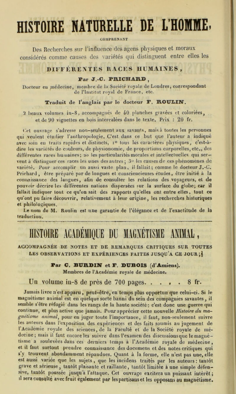 HISTOIRE NATURELLE DE L'HOIME. COMPRENANT Des Recherches sur l’influence desagens physiques et moraux considérés comme causes des variétés qui distinguent entre elles les DIFFÉRENTES RACES HUMAINES, Par J.-C. FRICHARD , Docteur eu médecine, membre de la Société royale de Londres, correspondant de l’Institut royal de France, etc. Traduit de l’anglais par le docteur F. ROULIN. beaux volumes in-8, accompagnés de 40 planches gravées et coloriées, et de 90 vignettes en bois intercalées dans le texte. Prix : 20 fr. ('.et ouvrage s’adresse non-seulement aux savants, mais à toutes les personnes qui veulent étudier l'anthropologie. C’est dans ce but que l’auteur a indiqué avec soin eu traits rapides et distincts, i° tous les caractères physiques, c’est-à- dire les variétés de couleurs, de physionomie, de proportions corporelles, etc., des différentes rares humaines; 20 les particularités morales et intellectuelles qui ser- vent a distinguer ces races les unes des autres; 3° les causes de ces phénomènes de variété. Pour accomplir un aussi vaste plan, il fallait ; comme le docleur J.-C. Priehard , être préparé par de longues et conscieucieuses études, être initié à la connaissance des langues, afin de consulter les relations des voyageurs, et de pouvoir décrire les différentes nations dispersées sur la surface du globe; car il fallait indiquer tout ce qu’on sait des rapports qu’elles ont entre elles, tout ce qu’ont pu faire découvrir, relativement à leur origine, les recherches historiques et philologiques. Le nom de M. Roulin est une garantie de l’élégance et de l’exactitude de la traduction. ACCOMPAGNÉE DE HOTES ET DE REMARQUES CRITIQUES SUR TOUTES LES OBSERVATIOHS ET EXPÉRIENCES FAITES JUSQU’A CE JOURjj Par C. BURDIN et F. DUBOIS (d’Amiens). Membres de l’Académie royale de médecine. Un volume in-8 de près de 700 pages. . . , . 8 fr. Jamais livre n’est apparu , peut-être, en temps plus opportun que celui-ci. Si le magnétisme animal est eu quelque sorte banni du sein des compagnies savantes, il semble s’ètre réfugié dans les rangs de la haute société; c’est donc une guerre qui continue, et plus active que jamais. Pour apprécier cette nouvelle Histoire du ma- gnétisme animal, pour eu juger toute l’importance, il faut, non-seulement suivre les auteurs dans l’exposition des expériences et des faits soumis au jugement de l’Academie royale des sciences, de la Faculté et de la Société royale de mé- decine; mais il faut encore les suivre dans l’examen des discussiousquc le magné- tisme a soulevées dans ces derniers temps à l’Académie royale de médecine, et il faut surtout prendre connaissance des doctimetis et des notes critiques qui s’y trouvent abondamment répandues. Quant à la forme, elle n’est pas une, elle est aussi variée que les sujets, que les incidens traités par les auteurs : tantôt grave et sérieuse , tantôt plaisante et raillante, tantôt limitée à une simple défen- sive, tantôt poussée jusqu’à l’attaque. Cet ouvrage excitera un puissant iutérêt; il sera coqsqlté avec fruit également par lespartisauset les upposaus au magnétisme.