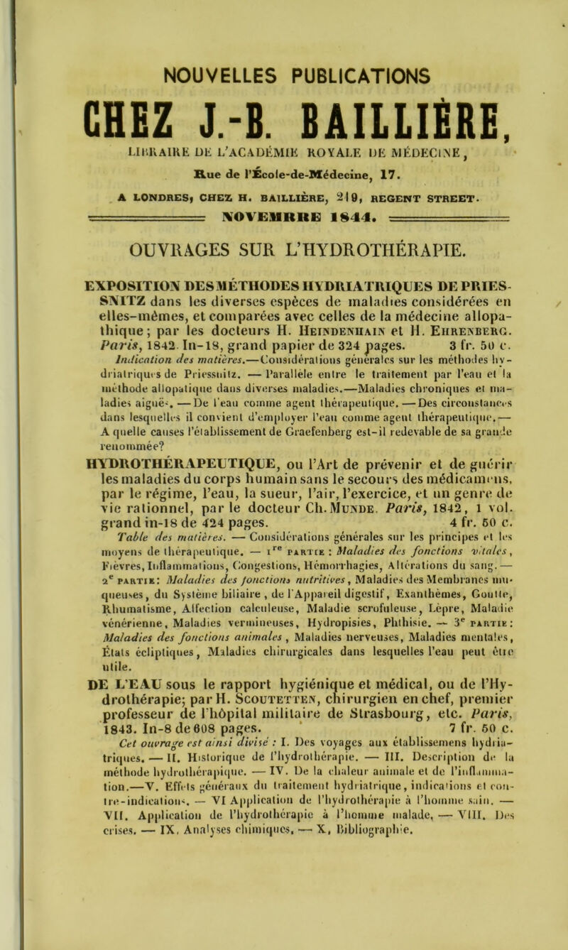 NOUVELLES PUBLICATIONS CHEZ J.-B. BAILLIERE, LINKAIRE UE L'ACADÉMIE ROYALE UE MÉDECINE, Rue de l’École-de-Médecine, 17. A LONDRES» CHEZ H. BAILLIÈRE, -M9, REGENT STREET. 1VOVE1IBUE 1§44. OUVRAGES SUR L’HYDROTHÉRAPIE. EXPOSITION DES MÉTHODES IIYDRIATRIQUES DE PRIES SNITZ dans les diverses espèces de maladies considérées en elles-mêmes, et comparées avec celles de la médecine allopa- thique; par les docteurs H. Heindeniiain et H. Ehrenberg. Paris, 1842. In-18, grand papier de 324 pages. 3 IV. 50 c. Indication des matières.— Considérai ions générales sur les méthodes hy- driatriqui s de Priessuitz. —Parallèle entre le traitement par l’eau et la méthode alloputique dans diverses maladies.—Maladies chroniques ei ma- ladies aiguë-. —De l'eau comme agent thérapeutique.—Des circonstances dans lesquelles il convient d’employer l’eau comme agent thérapeutique.— A quelle causes rétablissement de Graefenberg est-il redevable de sa grande renommée? HYDROTHÉRAPEUTIQUE, ou l’Art de prévenir et de guérir les maladies du corps humain sans le secours des médicamrus, par le régime, l’eau, la sueur, l’air, l’exercice, et un genre de vie rationnel, par le docteur CIi.Munde, Paris, 1842, 1 vol. grand in-18 de 424 pages. 4 fr. 60 c. Table des matières. — Considérations générales sur les principes et les moyens de thérapeutique. — ire partie : Maladies des fonctions vitales, Fièvres, Inflammations, Congestions, Hémorrhagies, Altérations du sang.— 2e partie: Maladies des fonctions nutritives, Maladies des Membranes mu- queuses, du Système biliaire , de l'Appareil digestif, Exanthèmes, Goutte, Rhumatisme, Aifection calculeuse, Maladie scrofuleuse, Lèpre, Maladie vénérienne. Maladies vermineuses, Hydropisies, Phthisie.— 3e partie; Maladies des fonctions animales , Maladies nerveuses, Maladies mentales, États écliptiques, Maladies chirurgicales dans lesquelles l’eau peut étie utile. DE L’EAU sous le rapport hygiénique et médical, ou de l’Hy- drothérapie; par H. Scoutetten, chirurgien en chef, premier professeur de l'hôpital militaire de Strasbourg, etc. Paris, 1843. In-8 de 608 pages. “ 7 fr. 60 c. Cet ouvrage est ainsi divise : I. Des voyages aux établissemens hydiin- triqués. — IL Historique de l’hydrothérapie. — III. Description de la méthode hydrothérapique. — IV. De la chaleur animale et de l’iufl.nuiua- tion.—Y. Effets généraux du traitement hydriatrique, indications et con- tre-indications. — YI Application de l’hydrothérapie à l’homme sain. — YI1. Application de l’hydrothérapie à l’homme malade, — VIII. Des crises. — IX, Analyses chimiques, — X, bibliographie.