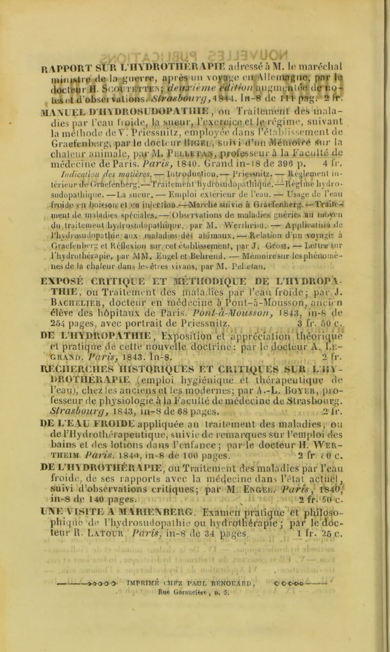 RAPPORT SUR L'HYDROTHÉRAPIE adressé à M. le maréchal ministre de la gnwre, après un voyage en .Allemagne, par lu docteur H deuxième édition lyigmcWwf de r.o- U:sctd,obsei vations. «S7m,v/>0f/?y/^ 1844. lti-8 de il i pag. 2 fr. MANUEL D’HYDROSUDOPATIIÏE , on Traitement, des mala- dies par l’eau froide, la sueur, l’exercice et le régime, suivant la méthode de T. I’riessnitz, employée dans rétablissement de Grael'tnberg, par le docteur Bigel, suivi d’un Mémoire sur la chaleur animale, parM. Pelleta», professeur à la Faculté de médecine de Paris. Paris, 1840. Grand in-18 de 396 p. 4 i'r. Indication des matières.— Introdnclion.— l’iiessnitz. — Réglement in- térieur de Gràefenberg.—Traileméni hydi'Osuclopalhiqne.—-Réghhe liydro- sudopathique. —La sueur. — Emploi extérieur de l’eau. — Usage de l’eau froide on boisson cl on inieciiou.—Marotte suivie à Gràefenberg.— Trailo- ineut de maladies spéciales.— Observations de maladies guéries au moyen du traitement liydt'ostidopatliique, par M. Wenbeim. — Applkstliiiu de l’huliosinlopatliie aux maladies des animaux.— Relation d'uu voyage à Gràefenberg et Réüexiou sur cet établissement, par J. Gross. —Lettre sur l'hydrothérapie, par MM. Engel et Behrend. —Mémoiresur les phénomè- nes de la chaleur dans les êtres \ivans, par M. Pel.elan. EXPOSÉ CRITIQUE ET MÉTHODIQUE DE L UI DROP I TUEE, ou Traitement des maladies par l’eau froide; par J. Bachelier, docteur en médecine à Poul-à-Mousson, ancien élève des hôpitaux de Paris. Ponl-à-Mousson, 1843, in-8 de 254 pages, avec portrait de Priessnilz. 3 fr. 50 c. DE LTlijDÉOPATfITE, Exposition et appréciation théorique et pratique de celte nouvelle doctrine: par le docteur A. Le- gramj. Paris, 1843. In-8. 2 fr. RECHERCHES HISTORIQUES ET CRITIQUES SLR L HY- DROTHÉRAPIE (emploi hygiénique et thérapeutique de l’eau), chez les anciens et les modernes; par S .-L. Boyer, pro- fesseur de physiologie à la Faculté do médecine de Strasbourg. Strasbourg, 1843, in-8 de 68 pages. 2 fr. DE L’EAU FROIDE appliquée au traitement des maladies, ou de l’Hydrothérapeutique, suivie de remarques sur remploi des bains et des lotions dans l’enfance ; par le docteur H. Wer- theim. Paris. 1840, in-8 de loo pages. 2 fr. cO c. DE L’HYDROTHÉRAPIE, ou Traitement des maladies par l’ean froide, de ses rapports avec la médecine dans l’état actuel, suivi d’observations critiques; par M. Engel. Paris, 1840,f in-8 de 140 pages. 2 fr. 5o c. UNE VISITE A MARIENBERG. Examen pratique et philoso- phique de rhydrosmiopathie ou hydrothérapie ; par le doc- teur R. Latour Paris, in-8 de 34 pages. 1 fr. 25 c. -mao- IMPRIMÉ CH R Z PAUL RENOUA RD , <j C C-C-o