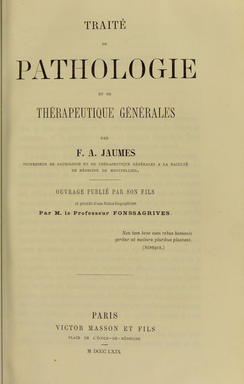 DE PATHOLOGIE ET DE THÉRAPEUTIQUE GÉNÉRALES PAU F. A. JAUMES PROFESSEUR DE PATHOLOGIE ET DE THÉRAPEUTIQUE GÉNÉRALES A LA FACULTÉ DE MÉDECINE DE MONTPELLIER. OUVRAGE PUBLIÉ PAR SON FILS et précédé d'uue Notice biographique Par M. le Professeur FONSSAGRIVES. Non tam hem mm rébus humanis geritiir ut meliora pluribus placeani. (SÉNÉQUE.) PARIS VICTOR MASSON ET FILS PLACE DE l'École-DE-MÉDECINE