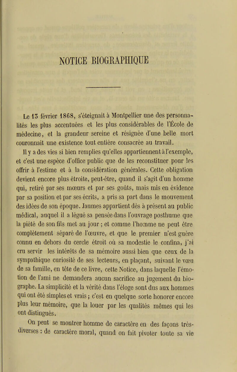 NOTICE BIOGRAPHIQUE Le 15 février 1868, s'éteignait à Montpellier une des personna- lités les plus accentuées et les plus considérables de l'École de médecine, et la grandeur sereine et résignée d'une belle mort couronnait une existence tout entière consacrée au travail. Il y a des vies si bien remplies qu'elles appartiennent à l'exemple, et c'est une espèce d'office public que de les reconstituer pour les offrir à l'estime et à la considération générales. Cette obligation devient encore plus étroite, peut-être, quand il s'agit d'un homme qui, retiré par ses mœurs et par ses goûts, mais mis en évidence par sa position et par ses écrits, a pris sa part dans le mouvement des idées de son époque. Jaumes appartient dés à présent au public médical, auquel il a légué sa pensée dans l'ouvrage posthume que la piété de son fils met au jour ; et comme l'homme ne peut être complètement séparé de l'œuvre, et que le premier n'est guère connu en dehors du cercle étroit où sa modestie le confina, j'ai cru servir les intérêts de sa mémoire aussi bien que ceux de la sympathique curiosité de ses lecteurs, en plaçant, suivant le vœu de sa famille, en tête de ce livre, celte Notice, dans laquelle l'émo- tion de l'ami ne demandera aucun sacrifice au jugement du bio- graphe. La simplicité et la vérité dans l'éloge sont dus aux hommes qui ont été simples et vrais ; c'est en quelque sorte honorer encore plus leur mémoire, que la louer par les qualités mêmes qui les ont distingués. On peut se montrer homme de caractère en des façons très- diverses : de caractère moral, quand on fait pivoter toute sa vie