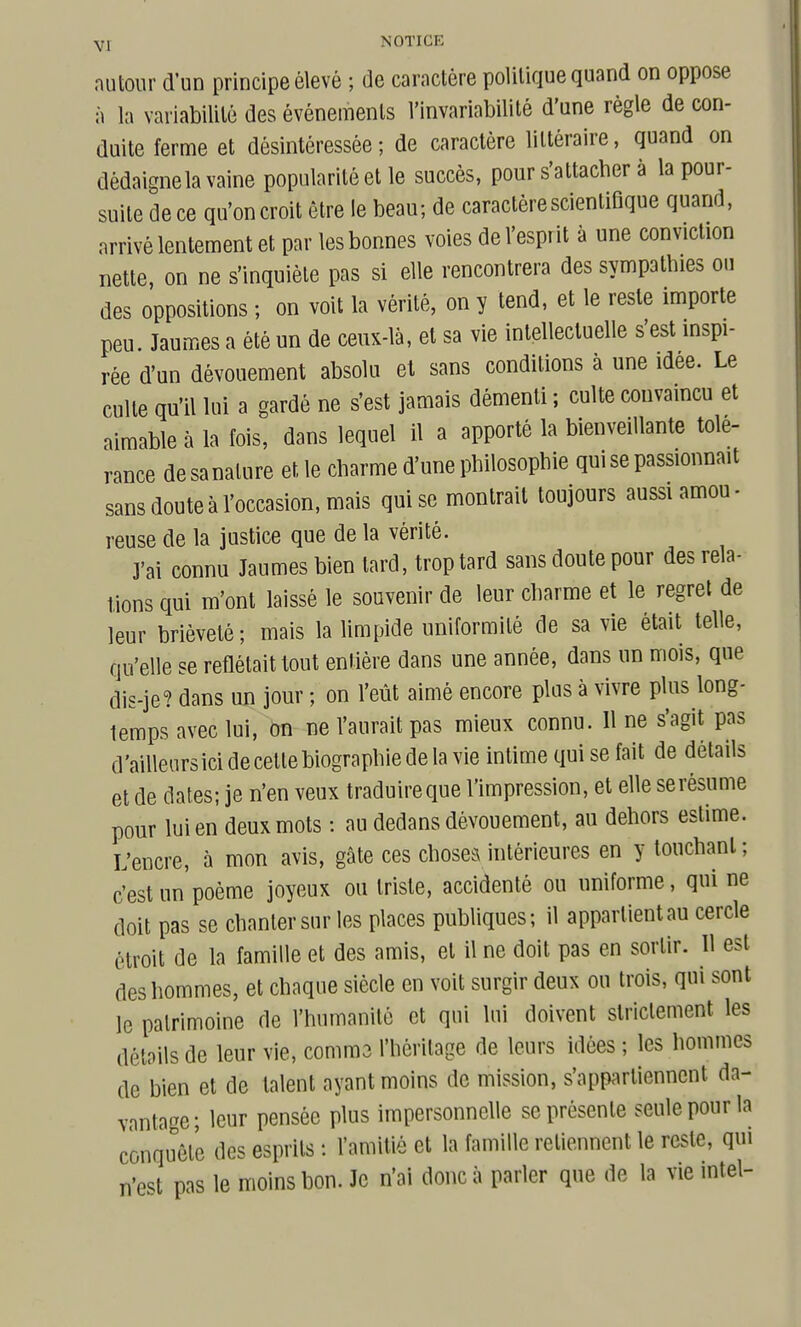 autour d'un principe élevé ; de caractère politique quand on oppose à la variabilité des événements l'invariabilité d'une règle de con- duite ferme et désintéressée; de caractère littéraire, quand on dédaigne la vaine popularité et le succès, pour s'attacber à la pour- suite dece qu'on croit être le beau; de caractère scientifique quand, arrivé lentement et par les bonnes voies de l'esprit à une conviction nette, on ne s'inquiète pas si elle rencontrera des sympathies ou des oppositions ; on voit la vérité, on y tend, et le reste importe peu. Jaumes a été un de ceux-là, et sa vie intellectuelle s'est inspi- rée d'un dévouement absolu et sans conditions à une idée. Le culte qu'il lui a gardé ne s'est jamais démenti ; culte convaincu et aimable à la fois, dans lequel il a apporté la bienveillante tolé- rance de sanature et le charme d'une philosophie qui se passionnait sans doute à l'occasion, mais qui se montrait toujours aussi amou- reuse de la justice que de la vérité. J'ai connu Jaumes bien tard, trop tard sans doute pour des rela- tions qui m'ont laissé le souvenir de leur charme et le regret de leur brièveté ; mais la limpide uniformité de sa vie était telle, qu'elle se reflétait tout entière dans une année, dans un mois, que dis-je? dans un jour ; on l'eût aimé encore plus à vivre plus long- temps avec lui, on ne l'aurait pas mieux connu. Il ne s'agit pas d'ailleurs ici de celte biographie de la vie intime qui se fait de détails et de dates; je n'en veux traduire que l'impression, et elle se résume pour lui en deux mots : au dedans dévouement, au dehors estime. L'encre, à mon avis, gâte ces chosea intérieures en y touchant ; c'est un poème joyeux ou triste, accidenté ou uniforme, qui ne doit pas se chanter sur les places publiques; il appartient au cercle étroit de la famille et des amis, et il ne doit pas en sortir. Il est des hommes, et chaque siècle en voit surgir deux ou trois, qui sont le patrimoine de l'humanité et qui lui doivent strictement les détails de leur vie, comma l'héritage de leurs idées ; les hommes de bien et de talent ayant moins de mission, s'appartiennent da- vantage; leur pensée plus impersonnelle se présente seule pour la conquête des esprits : l'amitié et la famille retiennent le reste, qui n'est pas le moins bon. Je n'ai donc à parler que de la vie Intel-