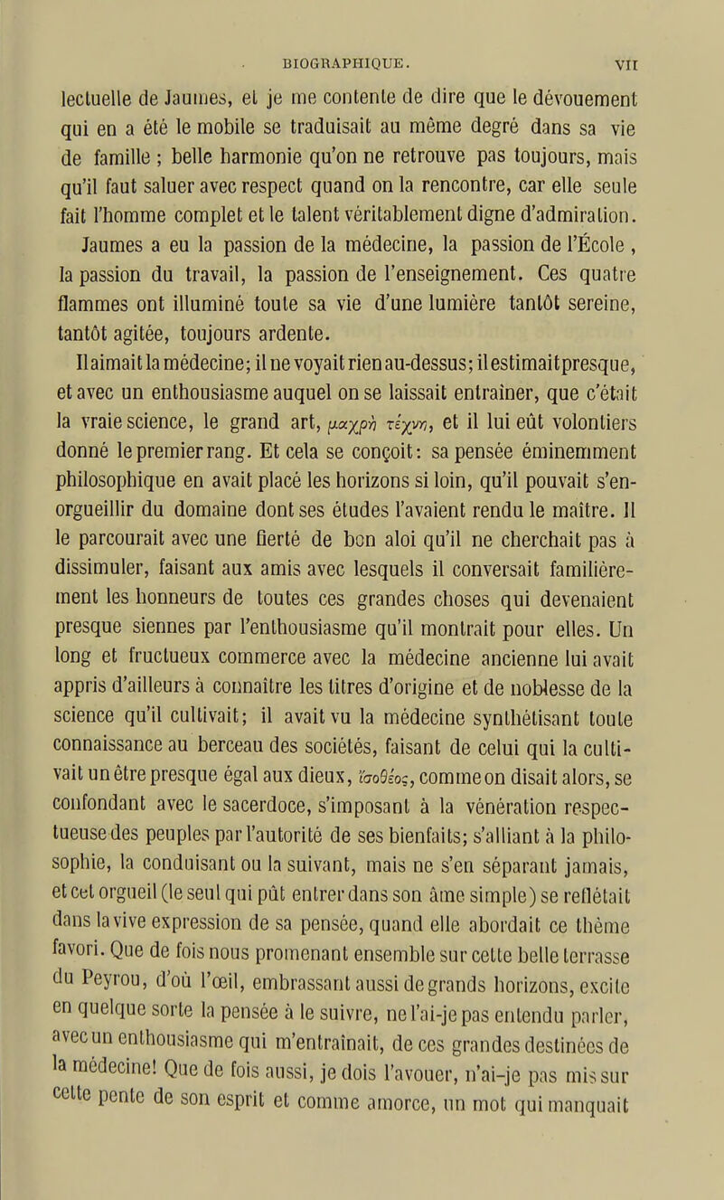 lecluelle de Jaunies, el je me contente de dire que le dévouement qui en a été le mobile se traduisait au même degré dans sa vie de famille ; belle harmonie qu'on ne retrouve pas toujours, mais qu'il faut saluer avec respect quand on la rencontre, car elle seule fait l'homme complet et le talent véritablement digne d'admiration. Jaumes a eu la passion de la médecine, la passion de l'École , la passion du travail, la passion de l'enseignement. Ces quatre flammes ont illuminé toute sa vie d'une lumière tantôt sereine, tantôt agitée, toujours ardente. Ilaimait la médecine; il ne voyait rien au-dessus; il estimaitpresque, et avec un enthousiasme auquel on se laissait entraîner, que c'était la vraie science, le grand art, i^ocxp-h rix^n, et il lui eût volontiers donné le premier rang. Et cela se conçoit: sa pensée éminemment philosophique en avait placé les horizons si loin, qu'il pouvait s'en- orgueillir du domaine dont ses études l'avaient rendu le maître. Il le parcourait avec une fierté de bon aloi qu'il ne cherchait pas à dissimuler, faisant aux amis avec lesquels il conversait familière- ment les honneurs de toutes ces grandes choses qui devenaient presque siennes par l'enthousiasme qu'il montrait pour elles. Un long et fructueux commerce avec la médecine ancienne lui avait appris d'ailleurs à connaître les titres d'origine et de noWesse de la science qu'il cultivait; il avait vu la médecine synthétisant toute connaissance au berceau des sociétés, faisant de celui qui la culti- vait unêtrepresque égal aux dieux, hoQéoç, commeon disait alors, se confondant avec le sacerdoce, s'imposent à la vénération respec- tueuse des peuples par l'autorité de ses bienfaits; s'alliant à la philo- sophie, la conduisant ou la suivant, mais ne s'en séparant jamais, et cet orgueil (le seul qui pût entrer dans son âme simple) se reflétait dans la vive expression de sa pensée, quand elle abordait ce thème favori. Que de fois nous promenant ensemble sur cette belle terrasse du Peyrou, d'où l'œil, embrassant aussi de grands horizons, excite en quelque sorte la pensée à le suivre, nel'ai-jepas entendu parler, avec un enthousiasme qui m'entraînait, de ces grandes destinées de la médecine! Que de fois aussi, je dois l'avouer, n'ai-je pas mis sur celte pente de son esprit et comme amorce, un mot qui manquait