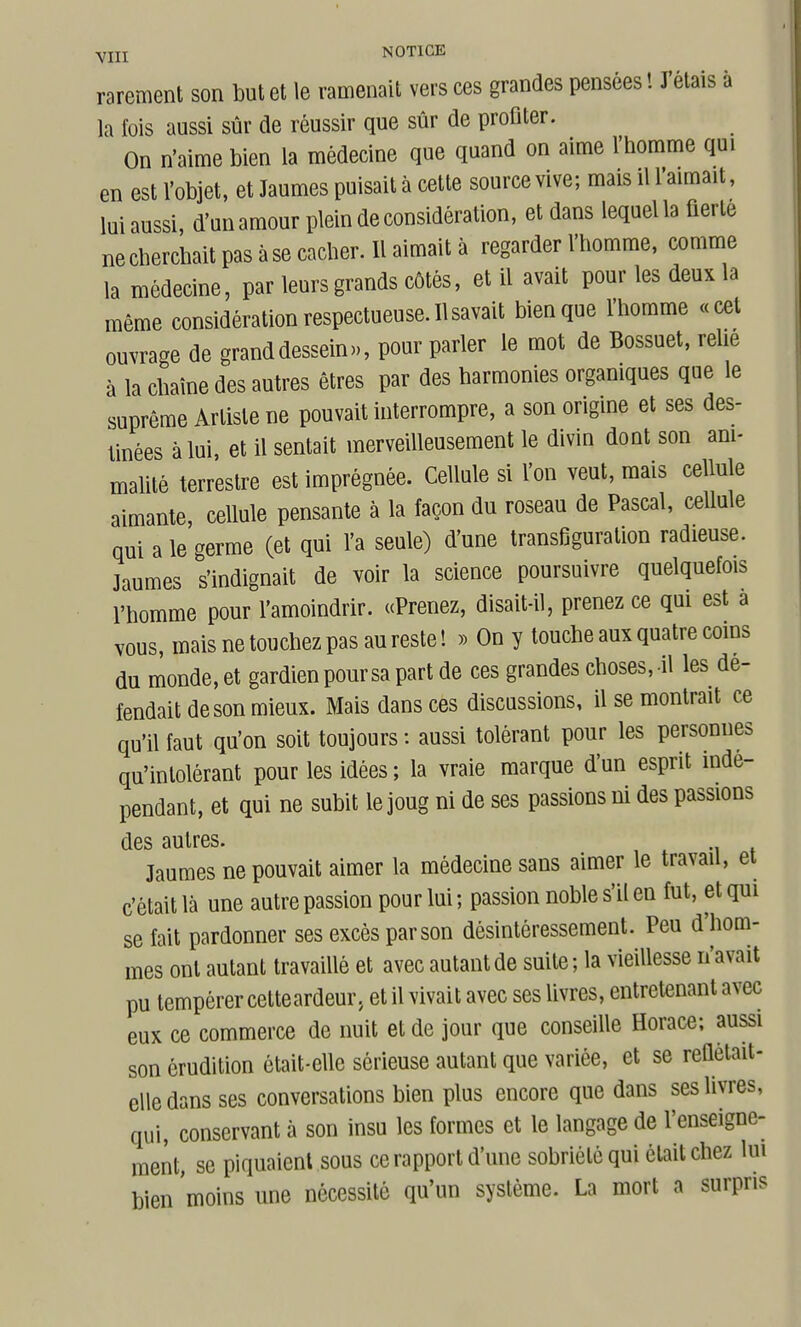 YIii NOTICK rarement son but et le ramenait vers ces grandes pensées ! J'étais à la fois aussi sûr de réussir que sûr de profiter. On n'aime bien la médecine que quand on aime l'homme qui en est l'objet, et Jaumes puisait à cette source vive; mais il l'aimait, lui aussi, d'un amour plein de considération, et dans lequel la fierté ne cherchait pas à se cacher. Il aimait à regarder l'homme, comme la médecine, par leurs grands côtés, et il avait pour les deux la même considération respectueuse. Il savait bien que l'homme «cet ouvrage de grand dessein», pour parler le mot de Bossuet, relie à la chaîne des autres êtres par des harmonies organiques que le suprême Artiste ne pouvait interrompre, a son origine et ses des- tinées à lui, et il sentait merveilleusement le divin dont son am- mahté terrestre est imprégnée. Cellule si l'on veut, mais cellule aimante, cellule pensante à la façon du roseau de Pascal, cellule qui a le germe (et qui l'a seule) d'une transfiguration radieuse. Jaumes s'indignait de voir la science poursuivre quelquefois l'homme pour l'amoindrir. «Prenez, disait-il, prenez ce qui est a vous, mais ne touchez pas au reste! » On y touche aux quatre coins du monde, et gardien pour sa part de ces grandes choses, il les dé- fendait de son mieux. Mais dans ces discussions, il se montrait ce qu'il faut qu'on soit toujours : aussi tolérant pour les personnes qu'intolérant pour les idées; la vraie marque d'un esprit indé- pendant, et qui ne subit le joug ni de ses passions ni des passions des autres. Jaumes ne pouvait aimer la médecine sans aimer le travail, ei c'était là une autre passion pour lui ; passion noble s'il en fut, et qui se fait pardonner ses excès par son désintéressement. Peu d'hom- mes ont autant travaillé et avec autant de suite; la vieillesse n'avait pu tempérer cetteardeur. et il vivait avec ses livres, entretenant avec eux ce commerce de nuit et de jour que conseille Horace; aussi son érudition était-elle sérieuse autant que variée, et se reûetait- elle dans ses conversations bien plus encore que dans ses livres, qui, conservant à son insu les formes et le langage de l'enseigne- ment, se piquaient sous ce rapport d'une sobriété qui était chez lui bien moins une nécessité qu'un système. La mort a surpns