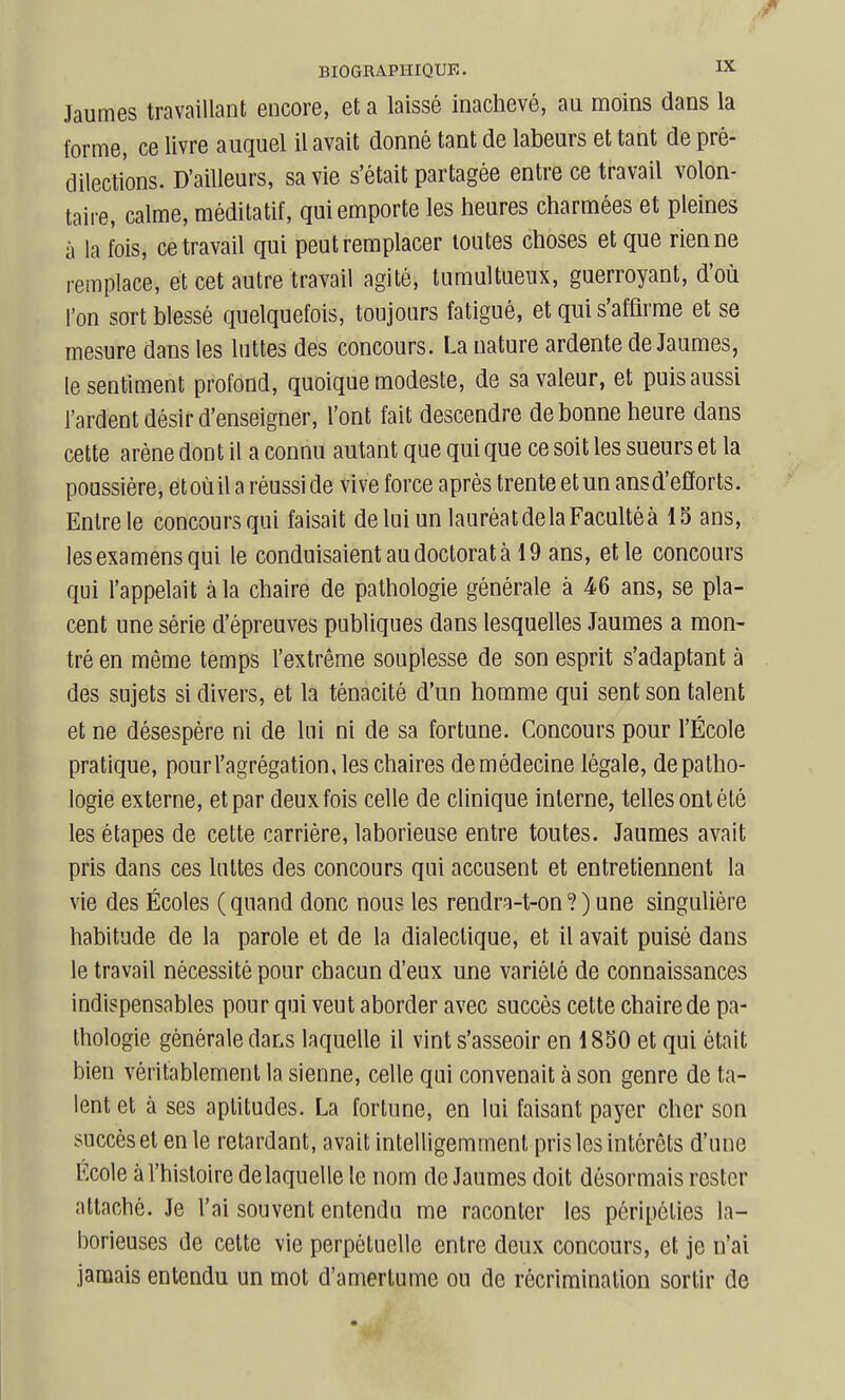 Jaumes travaillant encore, et a laissé inachevé, au moins dans la forme, ce livre auquel il avait donné tant de labeurs et tant de pré- dilections. D'ailleurs, sa vie s'était partagée entre ce travail volon- taire, calme, méditatif, qui emporte les heures charmées et pleines à la fois, ce travail qui peut remplacer toutes choses et que rien ne remplace, et cet autre travail agité, tumultueux, guerroyant, d'où l'on sort blessé quelquefois, toujours fatigué, et qui s'affirme et se mesure dans les luttes des concours. La nature ardente de Jaumes, le sentiment profond, quoique modeste, de sa valeur, et puis aussi l'ardent désir d'enseigner, l'ont fait descendre de bonne heure dans cette arène dont il a connu autant que qui que ce soit les sueurs et la poussière, et où il a réussi de vive force après trente et un ans d'efforts. Entre le concours qui faisait de lui un lauréat delà Faculté à 13 ans, les examens qui le conduisaient au doctorat à 19 ans, et le concours qui l'appelait à la chaire de pathologie générale à M ans, se pla- cent une série d'épreuves publiques dans lesquelles Jaumes a mon- tré en même temps l'extrême souplesse de son esprit s'adaptant à des sujets si divers, et la ténacité d'un homme qui sent son talent et ne désespère ni de lui ni de sa fortune. Concours pour l'École pratique, pour l'agrégation, les chaires de médecine légale, de patho- logie externe, et par deux fois celle de clinique interne, tehes ont été les étapes de cette carrière, laborieuse entre toutes. Jaumes avait pris dans ces luttes des concours qui accusent et entretiennent la vie des Écoles ( quand donc nous les rendra-t-on ? ) une singulière habitude de la parole et de la dialectique, et il avait puisé dans le travail nécessité pour chacun d'eux une variété de connaissances indispensables pour qui veut aborder avec succès cette chaire de pa- thologie générale dans laquelle il vint s'asseoir en 1850 et qui était bien véritablement la sienne, celle qui convenait à son genre de ta- lent et à ses aptitudes. La fortune, en lui faisant payer cher son succès et en le retardant, avait intelligemment pris les intérêts d'une École à l'histoire de laquelle le nom de Jaumes doit désormais rester attaché. Je l'ai souvent entendu me raconter les péripéties la- borieuses de cette vie perpétuelle entre deux concours, et je n'ai jamais entendu un mot d'amertume ou de récrimination sortir de