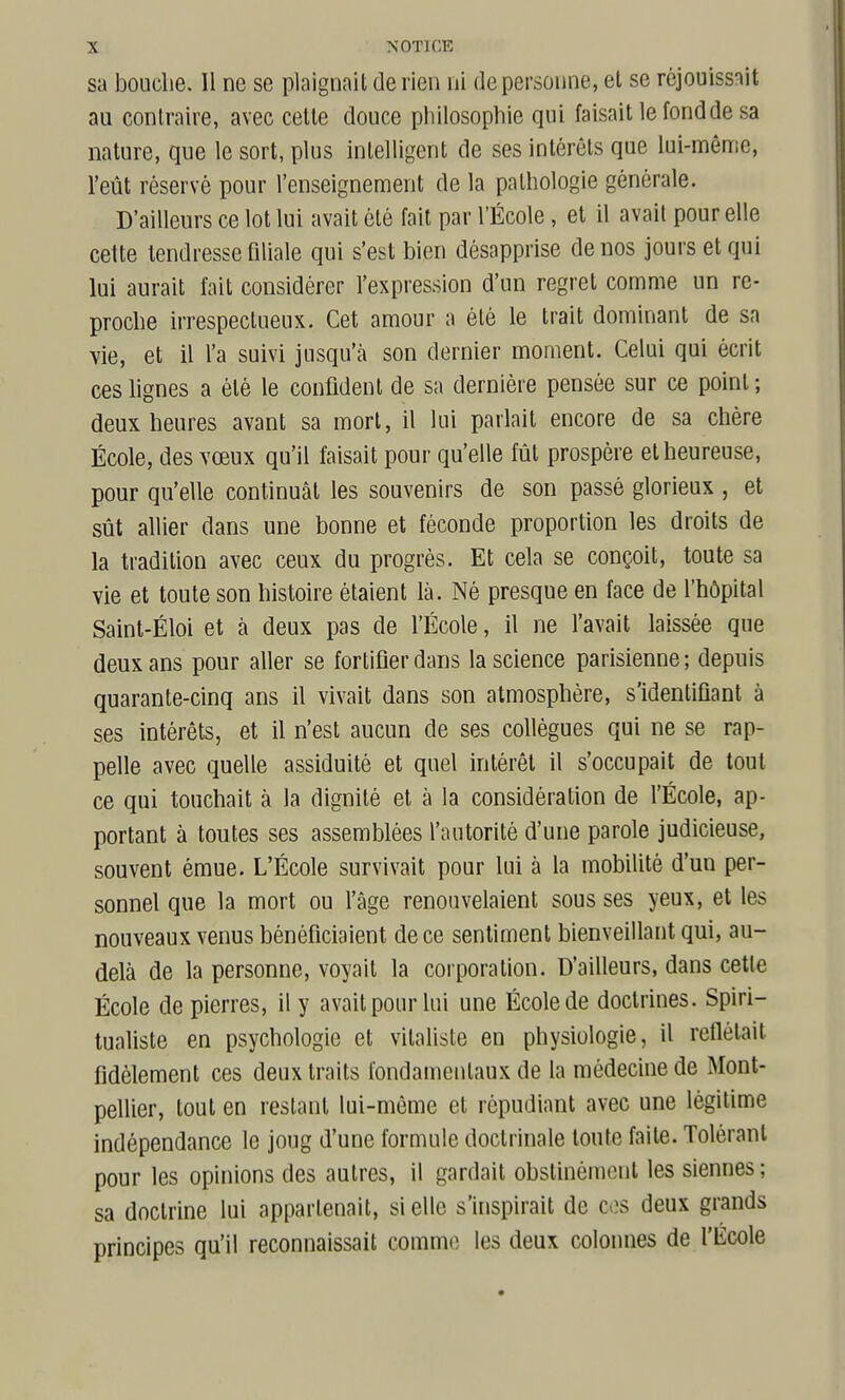 sa bouclie. Il ne se plaignait de rien ni de personne, el se réjouissait au contraire, avec cette douce philosophie qui faisait le fond de sa nature, que le sort, plus intelligent de ses intérêts que lui-même, l'eût réservé pour l'enseignement de la pathologie générale. D'ailleurs ce lot lui avait été fait par l'École, et il avait pour elle cette tendresse filiale qui s'est bien désapprise de nos jours et qui lui aurait fait considérer l'expression d'un regret comme un re- proche irrespectueux. Cet amour a été le trait dominant de sa vie, et il l'a suivi jusqu'à son dernier moment. Celui qui écrit ces lignes a été le confident de sa dernière pensée sur ce point; deux heures avant sa mort, il lui parlait encore de sa chère École, des vœux qu'il faisait pour qu'elle fût prospère el heureuse, pour qu'elle continuât les souvenirs de son passé glorieux , et sût allier dans une bonne et féconde proportion les droits de la tradition avec ceux du progrès. Et cela se conçoit, toute sa vie et toute son histoire étaient là. Né presque en face de l'hôpital Saint-Éloi et à deux pas de l'École, il ne l'avait laissée que deux ans pour aller se fortifier dans la science parisienne ; depuis quarante-cinq ans il vivait dans son atmosphère, s'identiflant à ses intérêts, et il n'est aucun de ses collègues qui ne se rap- pelle avec quelle assiduité et quel intérêt il s'occupait de tout ce qui touchait à la dignité et à la considération de l'École, ap- portant à toutes ses assemblées l'autorité d'une parole judicieuse, souvent émue. L'École survivait pour lui à la mobilité d'un per- sonnel que la mort ou l'âge renouvelaient sous ses yeux, et les nouveaux venus bénéficiaient de ce sentiment bienveillant qui, au- delà de la personne, voyait la corporation. D'ailleurs, dans cette École de pierres, il y avait pour lui une École de doctrines. Spiri- tualiste en psychologie et vitaliste en physiologie, il reflétait fidèlement ces deux traits fondamentaux de la médecine de Mont- pellier, tout en restant lui-môme et répudiant avec une légitime indépendance le joug d'une formule doctrinale toute faite. Tolérant pour les opinions des autres, il gardait obstinément les siennes; sa doctrine lui appartenait, si elle s'inspirait de cos deux grands principes qu'il reconnaissait comme les deux colonnes de l'École