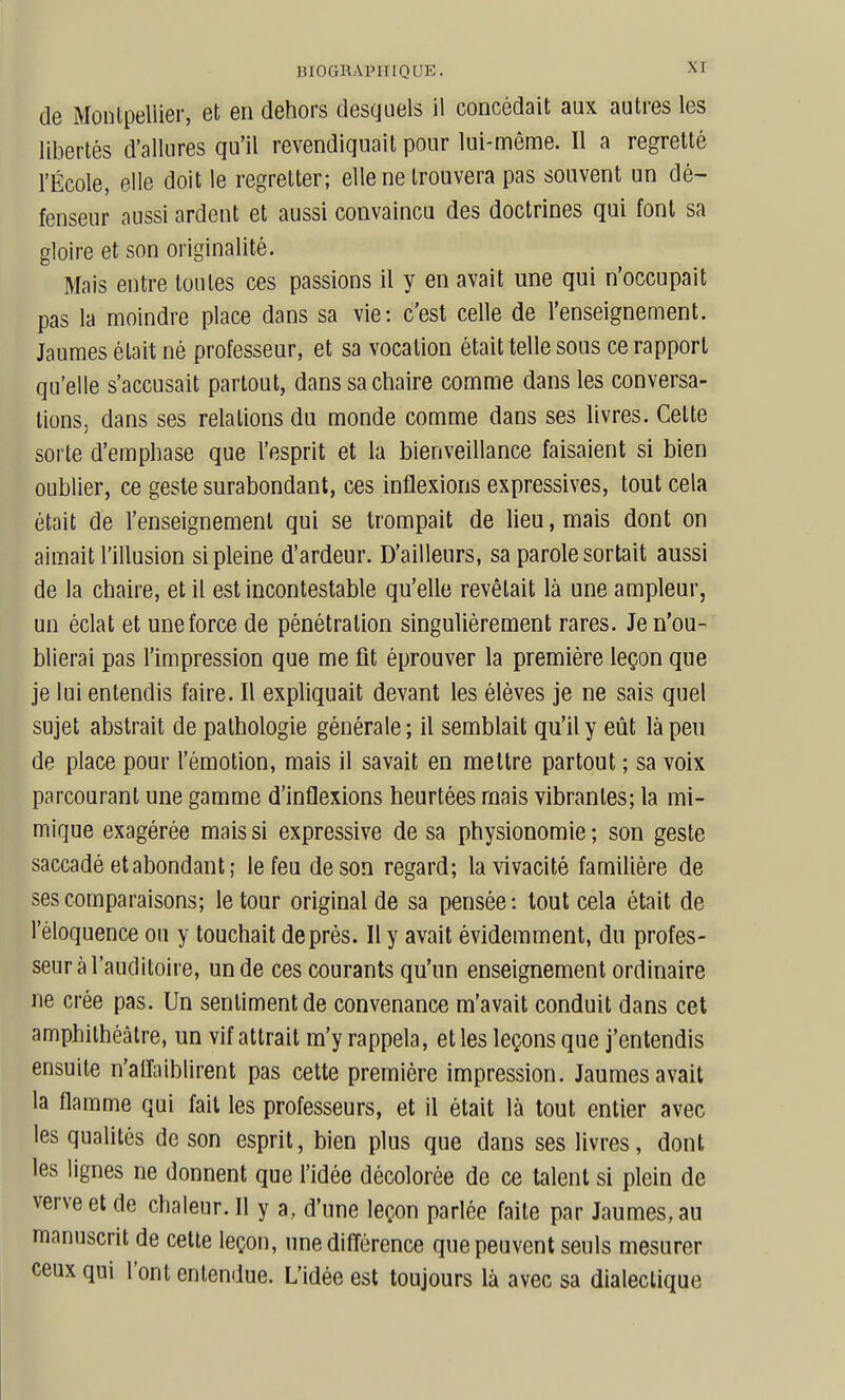de Moiilpellier, et en dehors desquels il concédait aux autres les libertés d'allures qu'il revendiquait pour lui-même. Il a regretté l'École, elle doit le regretter; elle ne trouvera pas souvent un dé- fenseur aussi ardent et aussi convaincu des doctrines qui font sa gloire et son originalité. Mais entre toutes ces passions il y en avait une qui n'occupait pas la moindre place dans sa vie: c'est celle de l'enseignement. Jaumes était né professeur, et sa vocation était telle sous ce rapport qu'elle s'accusait partout, dans sa chaire comme dans les conversa- tions, dans ses relations du monde comme dans ses livres. Cette sorte d'emphase que l'esprit et la bienveillance faisaient si bien oublier, ce geste surabondant, ces inflexions expressives, tout cela était de l'enseignement qui se trompait de lieu, mais dont on aimait l'illusion si pleine d'ardeur. D'ailleurs, sa parole sortait aussi de la chaire, et il est incontestable qu'elle revêlait là une ampleur, un éclat et une force de pénétration singulièrement rares. Je n'ou- blierai pas l'impression que me fit éprouver la première leçon que je lui entendis faire. Il expliquait devant les élèves je ne sais quel sujet abstrait de pathologie générale; il semblait qu'il y eût là peu de place pour l'émotion, mais il savait en mettre partout ; sa voix parcourant une gamme d'inflexions heurtées mais vibrantes; la mi- mique exagérée mais si expressive de sa physionomie; son geste saccadé et abondant; le feu de son regard; la vivacité familière de ses comparaisons; le tour original de sa pensée: tout cela était de l'éloquence ou y touchait de près. Il y avait évidemment, du profes- seur à l'auditoire, un de ces courants qu'un enseignement ordinaire ne crée pas. Un sentiment de convenance m'avait conduit dans cet amphithéâtre, un vif attrait m'y rappela, et les leçons que j'entendis ensuite n'aiîniblirent pas cette première impression. Jaumes avait la flamme qui fait les professeurs, et il était là tout entier avec les qualités de son esprit, bien plus que dans ses livres, dont les lignes ne donnent que l'idée décolorée de ce talent si plein de verve et de chaleur. Il y a, d'une leçon parlée faite par Jaumes, au manuscrit de celte leçon, une différence que peuvent seuls mesurer ceux qui l'ont entendue. L'idée est toujours là avec sa dialectique