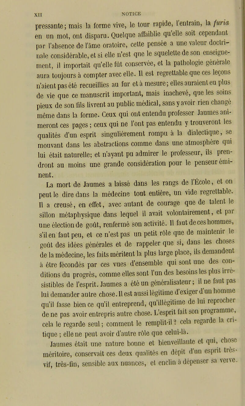 pressante; mais la forme vive, le tour rapide, l'entrain, la furia en un mot, ont disparu. Quelque affaiblie qu'elle soit cependant par l'absence de l'âme oratoire, cette pensée a une valeur doctri- nale considérable, et si elle n'est que le squelette de son enseigne- ment, il importait qu'elle fût conservée, et la pathologie générale aura toujours à compter avec elle. 11 est regrettable que ces leçons n'aient pas été recueillies au fur et à mesure; elles auraient eu plus de vie que ce manuscrit important, mais inachevé, que les soins pieux de son fils livrent au public médical, sans y avoir rien changé même dans la forme. Ceux qui ont entendu professer Jaumes ani- meront ces pages ; ceux qui ne l'ont pas entendu y trouveront les qualités d'un esprit singulièrement rompu à la dialectique, se mouvant dans les abstractions comme dans une atmosphère qui lui était naturelle; et n'ayant pu admirer le professeur, ils pren- dront au moins une grande considération pour le penseur émi- nent. La mort de Jaumes a laissé dans les rangs de l'École, et on peut le dire dans la médecine tout entière, un vide regrettable. Il a creusé, en effet, avec autant de courage que de talent le sillon métaphysique dans lequel il avait volontairement, et par une élection de goût, renfermé son activité. 11 faut de ces hommes, s'il en faut peu, et ce n'est pas un petit rôle que de maintenir le goût des idées générales et de rappeler que si, dans les choses de la médecine, les faits méritent la plus large place, ils demandent à être fécondés par ces vues d'ensemble qui sont une des con- ditions du progrés, comme elles sont l'un des besoins les plus irré- sistibles de l'esprit. Jaumes a été un générahsateur ; il ne faut pas lui demander autre chose. Il est aussi légitime d'exiger d'un homme qu'il fasse bien ce qu'il entreprend, qu'illégitime de lui reprocher de ne pas avoir entrepris autre chose. L'esprit fait son programme, cela le regarde seul; comment le remplit-il^ cela regarde la cri- tique ; elle ne peut avoir d'autre rôle que celui-là. Jaumes était une nature bonne et bienveillante et qui, chose méritoire, conservait ces deux qualités en dépit d'un esprit très- vif, très-Hn, sensible aux nuances, et enclin à dépenser sa verve.