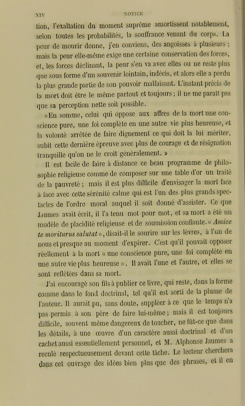 tion, l'exallalion da moment suprême amortissent notablement, selon toutes les probabilités, la souffrance venant du corps. La peur de mourir donne, j'en conviens, des angoisses à plusieurs ; mais la peur elle-même exige une certaine conservation des forces, et, les forces déclinant, la peur s'en va avec elles ou ne reste plus que sous forme d'un souvenir lointain, indécis, et alors elle a perdu la plu? grande partie de son pouvoir malfaisant. L'instant précis de la mort doit être le même partout et toujours; il ne me paraît pas que sa perception nette soit possible. »En somme, celui qui oppose aux affres de la mort une con- science pure, une foi complète en une autre vie plus heureuse, et la volonté arrêtée de faire dignement ce qui doit la lui mériter, subit cette dernière épreuve avec plus de courage et de résignation tranquille qu'on ne le croit généralement. ï» Il est facile de faire à distance ce beau programme de philo- sophie rehgieuse comme de composer sur une table d'or un traité de la pauvreté ; mais il est plus difficile d'envisager la mort face à lace avec cette sérénité calme qui est l'un des plus grands spec- tacles de l'ordre moral auquel il soit donné d'assister. Ce que Jaumes avait écrit, il l'a tenu mot pour mot, et sa mort a été un modèle de placidité religieuse et de soumission confiante. « Amice temoriturussalutat»,(\isM\Q sourire sur les lèvres, à l'un de nous et presque au moment d'expirer. C'est qu'il pouvait opposer réellement à la mort « une conscience pure, une foi complète en une autre vie plus heureuse ». 11 avait l'une et l'autre, et elles se sont reflétées dans sa mort. J'ai encouragé son fils à publier ce livre, qui resle, dans la forme comme dans le fond doctrinal, tel qu'il est sorti de la plume de l'auteur. 11 aurait pu, sans doute, suppléer à ce que le temps n'a pas permis à son père de faire lui-même ; mais il est toujours difficile, souvent même dangereux de loucher, ne fût-ce que dans les détails, à une œuvre d'un caractère aussi doctrinal et d'un cachet aussi essentiellement personnel, et M. Alphonse Jaumes a reculé respectueusement devant cette lâche. Le lecteur cherchera dans cet ouvrage des idées bien plus que des phrases, et il en