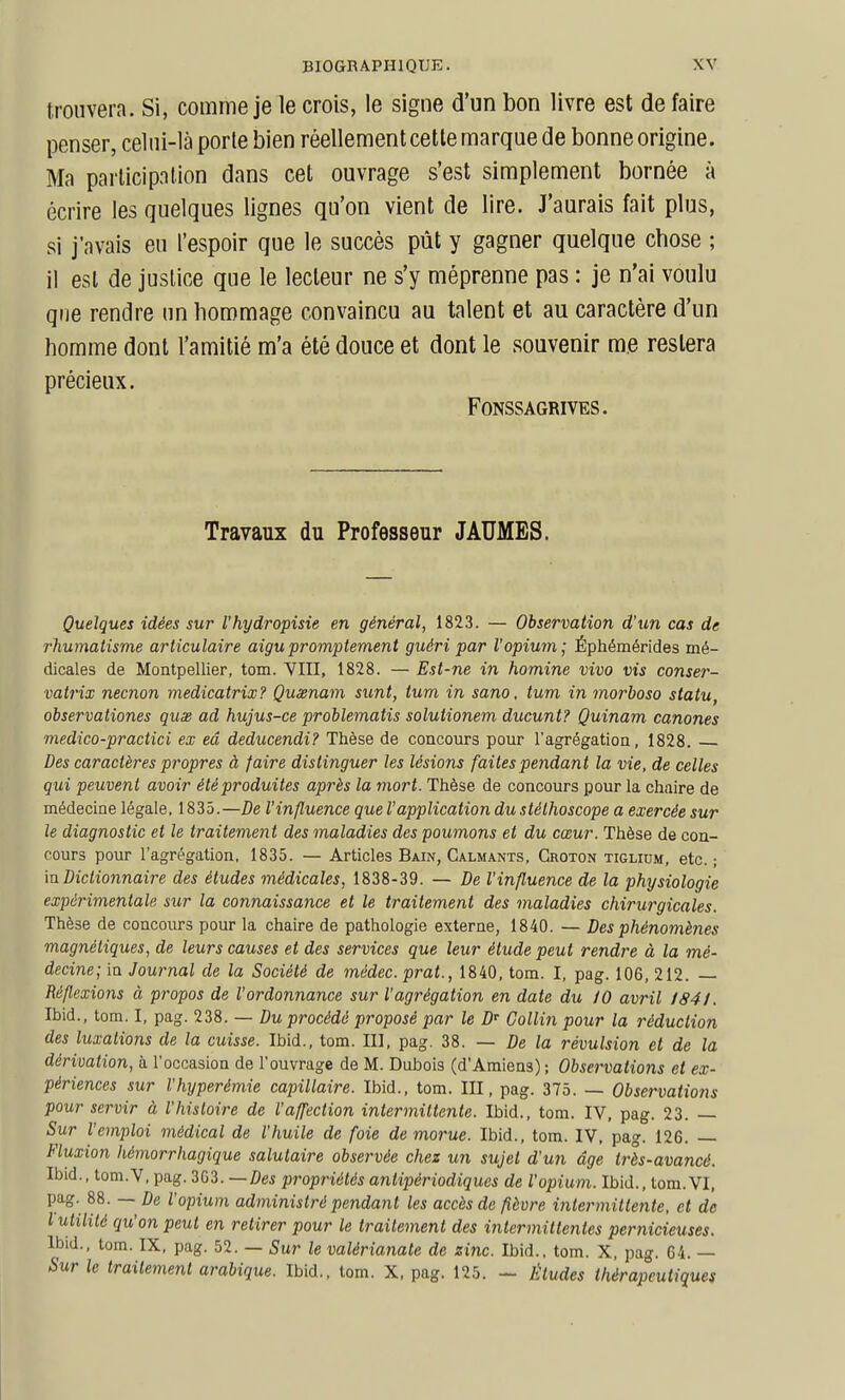 trouvera. Si, comme je le crois, le signe d'un bon livre est défaire penser, celni-là porte bien réellement cette marque de bonne origine. Ma participation dans cet ouvrage s'est simplement bornée à écrire les quelques lignes qu'on vient de lire. J'aurais fait plus, si j'avais eu l'espoir que le succès pùt y gagner quelque cbose ; il est de justice que le lecteur ne s'y méprenne pas : je n'ai voulu qne rendre un hommage convaincu au talent et au caractère d'un homme dont l'amitié m'a été douce et dont le souvenir me restera précieux. FONSSAGRIVES. Travaux du Professeur JAUMBS. Quelques idées sur l'hydropisie en général, 1823. — Observation d'un cas de rhumatisme articulaire aigu promptement guéri par l'opium ; Éphémérides mé- dicales de Montpellier, tom. VIII, 1828. — Est-ne in homine vivo vis conser- vatrix necnon medicatrix? Quxnam sunt, tum in sano, tum in morboso statu, observationes quas ad hujus-ce problematis solutionem ducunt? Quinam canones medico-practici ex eâ deducendi? Thèse de concours pour l'agrégation, 1828. Des caractères propres à faire distinguer les lésions faites pendant la vie, de celles qui peuvent avoir étéproduites après la mort. Thèse de concours pour la chaire de médecine légale, 1835.—De l'influence que l'application du stéthoscope a exercée sur le diagnostic et le traitement des maladies des poumons et du cœur. Thèse de con- cours pour l'agrégation, 1835. — Articles Bain, Calmants, Groton tiglium, etc. ; in Dictionnaire des études médicales, 1838-39. — De l'influence de la physiologie expérimentale sur la connaissance et le traitement des maladies chirurgicales. Thèse de concours pour la chaire de pathologie externe, 1840. — Des phénomènes magnétiques, de leurs causes et des services que leur étude peut rendre à la mé- decine; in Journal de la Société de médec.prat., 1840, tom. I, pag. 106, 212. — Réflexions à propos de l'ordonnance sur l'agrégation en date du iO avril 1841. Ibid., tom. I, pag. 238. — Du procédé proposé par le D' Collin pour la réduction des luxations de la cuisse. Ibid., tom. II], pag. 38. — De la révulsion et de la dérivation, à l'occasion de l'ouvrage de M. Dubois (d'Amiens); Observations et ex- périences sur l'hyperémie capillaire. Ibid., tom. III, pag. 375. — Observations pour servir à l'histoire de l'affection intermittente. Ibid., tom. IV, pag. 23. — Sur l'emploi médical de l'huile de foie de morue. Ibid., tom. IV. pag. 126. — Fluxion hémorrhagique salutaire observée chez un sujet d'un âge très-avancé. Ibid., tom.V, pag. 303. —Des propriétés antipériodiques de l'opium. Ibid., tom. VI, pag. 88. — De l'opium administré pendant les accès de fièvre intermittente, et de l utilité qu'on peut en retirer pour le traitement des intermittentes pernicieuses. Ibid., tom. IX, pag. 52. — Sur le valérianate de zinc. Ibid., tom. X, pag. 64. — Sur le traitement arabique. Ibid., tom. X, pag. 125. — Études thérapeutiques