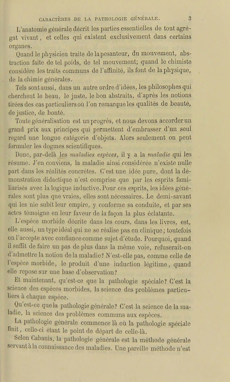 L'anatomie générale décrit les parties essentielles de tout agré- gat vivant, et celles qui existent exclusivement dans certains organes. Quand le physicien traite de la pesanteur, du mouvement, abs- traction faite de tel poids, de tel mouvement; quand le chimiste considère les traits communs de l'affinité, ils font de la physique, de la chimie générales. Tels sont aussi, dans un autre ordre d'idées, les philosophes qui cherchent le beau, le juste, le bon abstraits, d'après les notions tirées des cas particuliers où l'on remarque les qualités de beauté, de justice, de bonté. Toute généralisation est un progrès, et nous devons accorder un grand prix aux principes qui permettent d'embrasser d'un seul regard une longue catégorie d'objets. Alors seulement on peut formuler les dogmes scientifiques. Donc, par-delà les maladies espèces, il y a la maladie qui les résume. J'en conviens, la maladie ainsi considérée n'existe nulle part dans les réalités concrètes. C'est une idée pure, dont la dé- monstration didactique n'est comprise que par les esprits fami- liarisés avec la logique inductive.Pour ces esprits, les idées géné- rales sont plus que vraies, elles sont nécessaires. Le demi-savant qui les nie subit leur empire, y conforme sa conduite, et par ses actes témoigne en leur faveur de la façon la plus éclatante. L'espèce morbide décrite dans les cours, dans les livres, est, elle aussi, un type idéal qui ne se réahse pas en clinique; toutefois on l'accepte avec confiance comme sujet d'étude. Pourquoi, quand il suffit de faire un pas de plus dans la même voie, refuserait-on d'admettre la notion de la maladie? N'est-elle pas, comme celle de l'espèce morbide, le produit d'une induction légitime, quand elle repose sur une base d'observation? Et maintenant, qu'est-ce que la pathologie spéciale? C'est la science des espèces morbides, la science des problèmes particu- liers à chaque espèce. Qu'est-ce que la pathologie générale? C'est la science de la ma- ladie, la science des problèmes communs aux espèces. La pathologie générale commence là où la pathologie spéciale finit, celle-ci étant le point de départ de celle-là. Selon Cabanis, la pathologie générale est la méthode générale servant à la connaissance des maladies. Une pareille méthode n'est