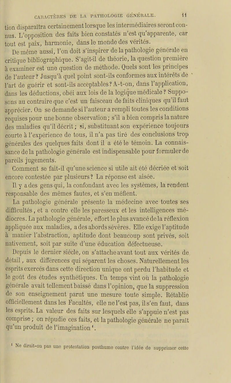 tion disparaîtra certainement lorsque les intermédiaires seront con- nus. L'opposition des faits bien constatés n'est qu'apparente, car tout est paix, harmonie, dans le monde des vérités. De même aussi, l'on doit s'inspirer de la pathologie générale en critique bibhographique. S'agit-il de théorie, la question première à examiner est une question de méthode. Quels sont les principes de l'auteur ? Jusqu'à quel point sont-ils conformes aux intérêts de l'art de guérir et sont-ils acceptables ? A-t-on, dans l'application, dans les déductions, obéi aux lois de la logique médicale ? Suppo- sons au contraire que c'est un faisceau défaits cliniques qu'il faut apprécier. On se demande si l'auteur a rempli toutes les conditions requises pour une bonne observation; s'il a bien compris la nature des maladies qu'il décrit; si, substituant son expérience toujours courte à l'expérience de tous, il n'a pas tiré des conclusions trop générales des quelques faits dont il a été le témoin. La connais- sance de la pathologie générale est indispensable pour formuler de pareils jugements. Gomment se fait-il qu'une science si utile ait été décriée et soit encore contestée par plusieurs? La réponse est aisée. Il y a des gens qui, la confondant avec les systèmes, la rendent responsable des mêmes fautes, et s'en méfient. La pathologie générale présente la médecine avec toutes ses difficultés, et a contre eUe les paresseux et les intelligences mé- diocres. La pathologie générale, effort le plus avancé delà réflexion apphquée aux maladies, a des abords sévères. Elle exige l'aptitude à manier l'abstraction, aptitude dont beaucoup sont privés, soit nativement, soit par suite d'une éducation défectueuse. Depuis le dernier siècle, on s'attache avant tout aux vérités de détail, aux différences qui séparent les choses. Naturellement les esprits exercés dans cette direction unique ont perdu l'habitude et le goût des études synthétiques. Un temps vint où la pathologie générale avait tellement baissé dans l'opinion, que la suppression de son enseignement parut une mesure toute simple. Rétablie officiellement dans les Facultés, elle ne l'est pas, il s'en faut, dans les esprits. La valeur des faits sur lesquels elle s'appuie n'est pas comprise ; on répudie ces faits, et la pathologie générale ne paraît qu'un produit de l'imagination '. dirait-on pas une protestation posthume contre l'idée de supprimer cette