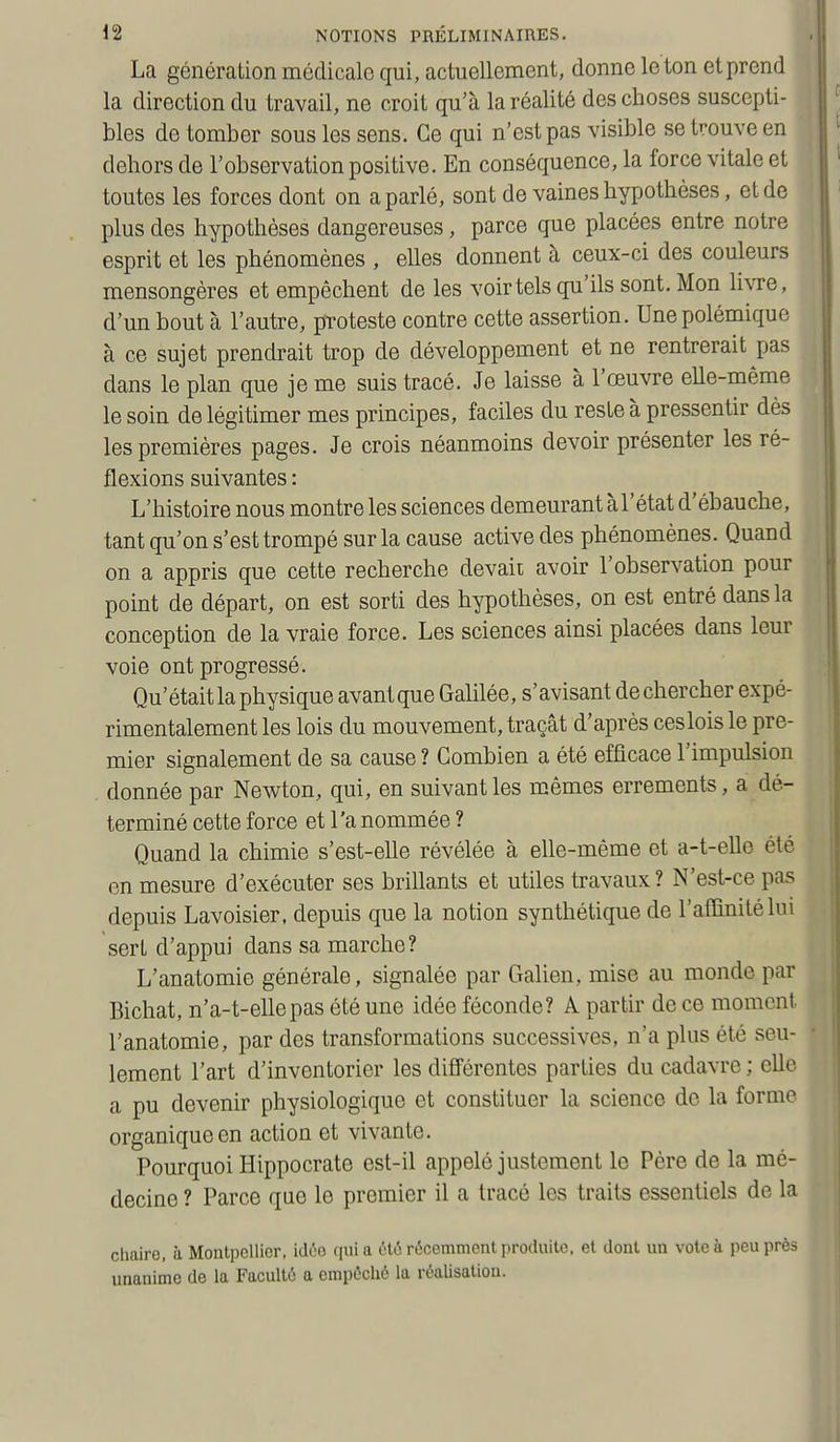 La génération médicale qui, actuellement, donne le ton et prend la direction du travail, ne croit qu'à la réalité des choses suscepti- bles de tomber sous les sens. Ce qui n'est pas visible se trouve en dehors de l'observation positive. En conséquence, la force vitale et toutes les forces dont on a parlé, sont de vaines hypothèses, et de plus des hypothèses dangereuses, parce que placées entre notre esprit et les phénomènes , eUes donnent à ceux-ci des couleurs mensongères et empêchent de les voir tels qu'ils sont. Mon li\Te, d'un bout à l'autre, proteste contre cette assertion. Une polémique à ce sujet prendrait trop de développement et ne rentrerait pas dans le plan que je me suis tracé. Je laisse à l'œuvre eUe-même le soin de légitimer mes principes, faciles du reste à pressentir dès les premières pages. Je crois néanmoins devoir présenter les ré- flexions suivantes : L'histoire nous montre les sciences demeurant à l'état d'ébauche, tant qu'on s'est trompé sur la cause active des phénomènes. Quand on a appris que cette recherche devait avoir l'observation pour point de départ, on est sorti des hypothèses, on est entré dans la conception de la vraie force. Les sciences ainsi placées dans leur voie ont progressé. Qu'était la physique avantque Galilée, s'avisant dechercher expé- rimentalement les lois du mouvement, traçât d'après ceslois le pre- mier signalement de sa cause ? Combien a été efficace l'impulsion donnée par Newton, qui, en suivant les mêmes errements, a dé- terminé cette force et l'a nommée ? Quand la chimie s'est-elle révélée à elle-même et a-t-elle été en mesure d'exécuter ses brillants et utiles travaux? N'est-ce pas depuis Lavoisier, depuis que la notion synthétique de l'affinité lui sert d'appui dans sa marche? L'anatomie générale, signalée par Galien, mise au monde par Bichat, n'a-t-ellepas été une idée féconde? A partir de ce moment l'anatomie, par des transformations successives, n'a plus été seu- lement l'art d'inventorier les différentes parties du cadavre ; elle a pu devenir physiologique et constituer la science de la forme organique en action et vivante. Pourquoi Hippocrate est-il appelé justement le Père de la mé- decine ? Parce que le premier il a tracé les traits essentiels de la chaire, à Montpellier, idée ([ui a clé récemment produite, et dont un vote à peu près unanime de la Faculté a empêché la réalisation.