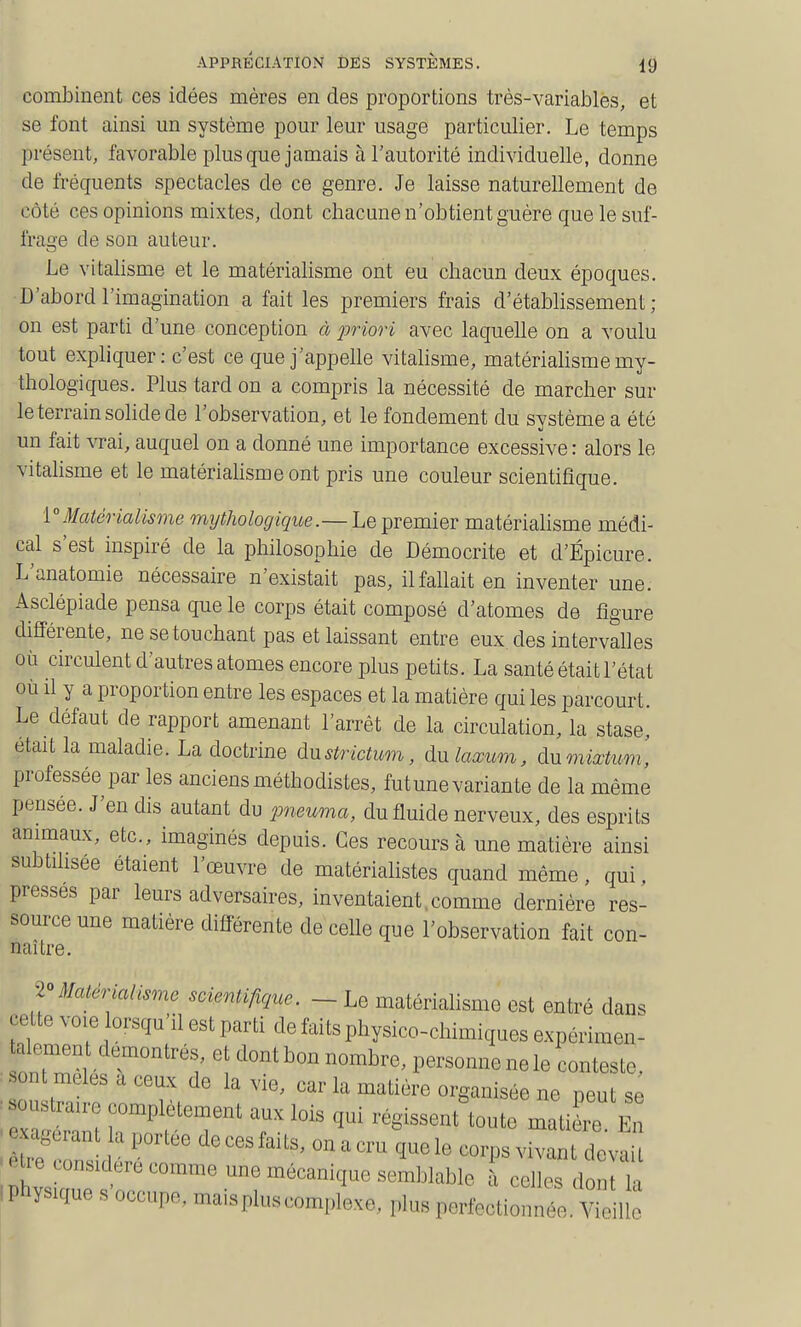 combinent ces idées mères en des proportions très-variables, et se font ainsi un système pour leur usage particulier. Le temps présent, favorable plus que jamais à l'autorité individuelle, donne de fréquents spectacles de ce genre. Je laisse naturellement de côté ces opinions mixtes, dont chacune n'obtient guère que le suf- frage de son auteur. Le vitalisme et le matérialisme ont eu chacun deux époques. D'abord l'imagination a fait les premiers frais d'étabhssement ; on est parti d'une conception à j^riori avec laquelle on a voulu tout expliquer : c'est ce que j'appehe vitalisme, matérialisme my- thologiques. Plus tard on a compris la nécessité de marcher sur le terrain solide de l'observation, et le fondement du système a été un fait vrai, auquel on a donné une importance excessive : alors le vitalisme et le matérialisme ont pris une couleur scientifique. '[Matérialisme mythologique.— Le premier matériahsme médi- cal s'est inspiré de la philosophie de Démocrite et d'Épicure. L'anatomie nécessaire n'existait pas, il fallait en inventer une. Asclépiade pensa que le corps était composé d'atomes de figure différente, ne se touchant pas et laissant entre eux des intervalles où circulent d'autres atomes encore plus petits. La santé était l'état où il y a proportion entre les espaces et la matière qui les parcourt. Le défaut de rapport amenant l'arrêt de la circulation, la stase, était la maladie. La doctrine àustrictum, du tom, à.\imixtum, professée par les anciens méthodistes, fut une varian te de la même pensée. J'en dis autant du pneuma, du fluide nerveux, des esprits animaux, etc., imaginés depuis. Ces recours à une matière ainsi subtihsee étaient l'œuvre de matérialistes quand même, qui, presses par leurs adversaires, inventaient,comme dernière res- source une matière différente de celle que l'observation fait con- naître. Hatérialismo soientifiquc. - Le matérialisme est entré dans cette voie orsqu'il est parti de faits pliysico-clùmiques expérimen- . on?™? é' ''t ^^ P^'-^™^ ™ conteste, . sont mêles a ceux de la vie, car la matière organisée ne peut sé ^ soustraire complètement aux lois qui régissent toute matière En : rTZ d  ^^ ° ^ '™ ^^^-^ et,e considère comme une mécanique semjjlable k celles dont 1-, iphysique s'occupe, maispluscomploxe, plus pertectioniS Viemo