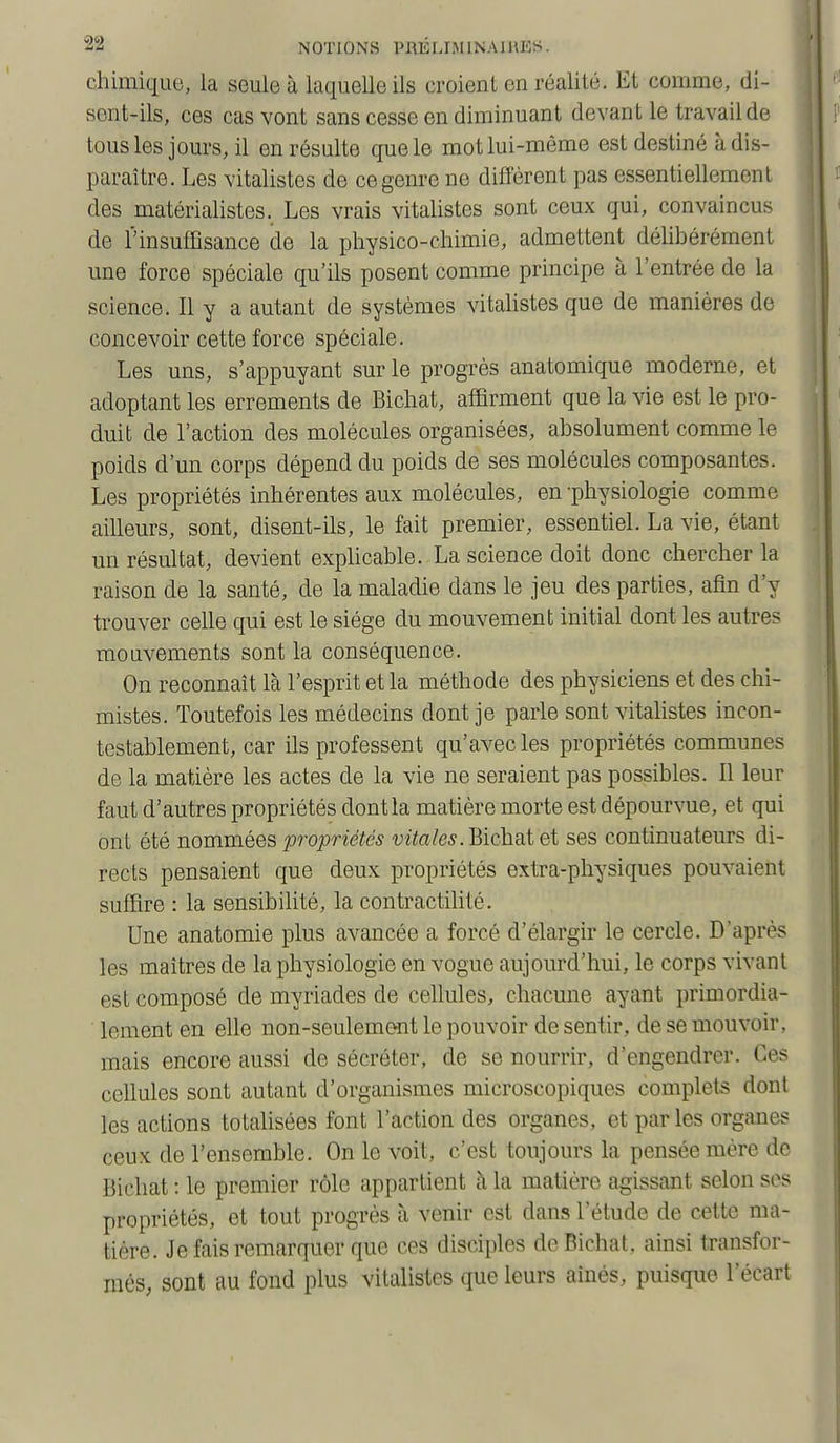 chimique, la seule à laquelle ils croient en réalité. Et comme, di- sent-ils, ces cas vont sans cesse en diminuant devant le travail de tousles jours, il en résulte que le mot lui-même est destiné à dis- paraître. Les vitalistes de ce genre ne diffèrent pas essentiellement des matérialistes. Les vrais vitalistes sont ceux qui, convaincus de l'insuffisance de la physico-chimie, admettent déhhérément une force spéciale qu'ils posent comme principe à l'entrée de la science. Il y a autant de systèmes vitalistes que de manières de concevoir cette force spéciale. Les uns, s'appuyant sur le progrès anatomique moderne, et adoptant les errements de Bichat, affirment que la vie est le pro- duit de l'action des molécules organisées, absolument comme le poids d'un corps dépend du poids de ses molécules composantes. Les propriétés inhérentes aux molécules, en -physiologie comme ailleurs, sont, disent-ils, le fait premier, essentiel. La vie, étant un résultat, devient explicable. La science doit donc chercher la raison de la santé, de la maladie dans le jeu des parties, afin d'y trouver celle qui est le siège du mouvement initial dont les autres mouvements sont la conséquence. On reconnaît là l'esprit et la méthode des physiciens et des chi- mistes. Toutefois les médecins dont je parle sont vitalistes incon- testablement, car ils professent qu'avec les propriétés communes de la matière les actes de la vie ne seraient pas possibles. Il leur faut d'autres propriétés dont la matière morte est dépourvue, et qui ont été nommées propriétés DJto/e^. Bichat et ses continuateurs di- rects pensaient que deux propriétés extra-physiques pouvaient suffire : la sensibilité, la contractihté. Une anatomie plus avancée a forcé d'élargir le cercle. D'après les maîtres de la physiologie en vogue aujourd'hui, le corps vivant est composé de myriades de cellules, chacune ayant primordia- loment en elle non-seulement le pouvoir de sentir, de se mouvoir, mais encore aussi de sécréter, de se nourrir, d'engendrer. Ces cellules sont autant d'organismes microscopiques complets dont les actions totalisées font l'action des organes, et par les organes ceux de l'ensemble. On le voit, c'est toujours la pensée mère de Bichat : le premier rôle appartient à la matière agissant selon ses propriétés, et tout progrès à venir est dans l'étude de cette ma- tière. Je fais remarquer que ces disciples de Bichat, ainsi transfor- més, sont au fond plus vitalistes que leurs aînés, puisque l'écart