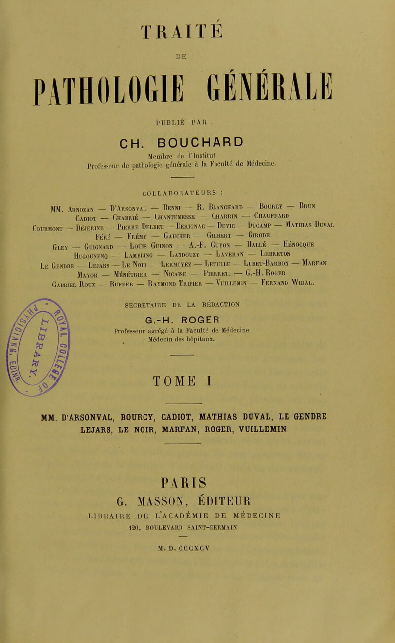 T 11 A1T E DE PATHOLOGIE GÉNÉRALE PUBLIÉ PAU CH. BOUCHARD Membre de l'InsliUil. Professeur ilc pathologie générale à la Faculté de Médecine. COLLABORATEURS : MM. Arnozan — D'Arsonval — Benni — R. Blanchard — Bourcy — Brun Cadiot — Chabrié — Chantemesse — CiiARRiN — Chauffard COURMONT — DÉJERINE — PlERRE DeLBET — DeRIGNAC — DeVIC — DuCAMP — MaTHIAS DuVAI. F^RÉ — Frémy — Gaucher — Gilbert — Girode Gley — Guignard — Louis Guinon — A.-F. Guyon — Halle — Hénocque HuGouNENQ — Lambling — Landouzy — Laveran — Lebreton Le Gendre — Lejars — Le Noir — Lermoyez — Letulle — Lubet-Barbon — Marfan Mayor — Ménétrier — Nicaise — Pierret. — G.-H. Roger. Gabriel Roux — Ruffer — Raymond Tripier — Vuillemin — Fernand Widal. secrétaire de la rédaction G.-H. ROGER Professeur agrégé à la Faculté de Médecine Médecin des hôpitaux. TOME I MM. D'ARSONVAL, BOURCY, CADIOT, MATHIAS DUVAL, LE GENDRE LEJARS, LE NOIR, MARFAN, ROGER, VUILLEMIN PARTS G. MASSON, ÉDITEUR LIBRAIRE DE l'aCADÉMIE DE MÉDECINE 120, BOULEVARD SAINT-GERMAIN M. D. CCCXCV