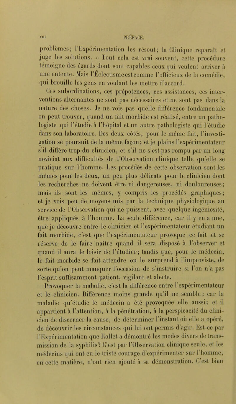 Ylll l'HÉFAŒ. problèmes; rExpùrimenlalion les résout; lu Ciini(iue reparaît et juge les solutions, w Tout cela est vrai souvent, cette procédure témoigne des égards dont sont capables ceux qui veulent arriver à une entente. Mais rÉclcctisme est comme l'officieux de la comédie, ([ui brouille les gens en voulant les mettre d'accord. Ces subordinations, ces prépolences, ces assistances, ces inter- ventions alternantes ne sont pas nécessaires et ne sont pas dans la nature des choses. Je ne vois pas quelle différence fondamentale on peut trouver, quand un fait morbide est réalisé, entre un patho- logisle qui l'étudié à l'hôpital et un autre pathologistc qui l'étudié dans son laboratoire. Des deux côtés, pour le même fait, l'investi- gation se poursuit de la même façon; et je plains l'expérimentateur s'il diffère trop du clinicien, et s'il ne s'est pas rompu par un long noviciat aux difficultés de l'Observation clinique telle qu'elle se pratique sur l'homme. IjCS procédés de cette observation sont les mêmes pour les deux, un peu plus délicats pour le clinicien dont les recherches ne doivent être ni dangereuses, ni douloureuses; mais ils sont les mêmes, y compris les procédés graphiques; et je vois peu de moyens mis par la technique physiologique au service de l'Observation qui ne puissent, avec quelque ingéniosité, être appliqués à l'homme. La seule différence, car il y en a une, que je découvre entre le clinicien et l'expérimentaleiir étudiant un fait morbide, c'est que l'expérimentateur provoque ce fait et se réserve de le faire naître quand il sera disposé h l'observer et quand il aura le loisir de l'étudier; tandis que, pour le médecin, le fait morbide se fait attendre ou le surprend à l'improviste, de sorte qu'on peut manquer l'occasion de s'instruire si l'on n'a pas l'esprit suffisamment patient, vigilant et alerte. Provoquer la maladie, c'est la différence entre l'expérimentateur et le clinicien. Différence moins grande qu'il ne semble : car la maladie qu'étudie le médecin a été provoquée elle aussi; et il appartient h l'attention, à la pénétration, à la perspicacité du clini- cien de discerner la cause, de déterminer l'instant oii elle a opéré, de découvrir les circonstances qui lui ont permis d'agir. Est-ce par l'Expérimentation que llollet a démontré les modes divers de trans- mission de la syphilis? C'est par l'Observalion clinique seule, cl les médecins qui ont eu le triste courage d'expérimenter sur rhomme, en cette matière, n'ont rien ajouté à sa démonstration. C'est bien