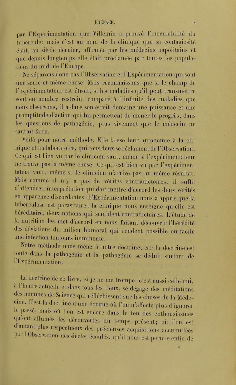 l'UÉKACK. par rExpéi'imeiilalioii (|ul' Villemiii a prouvé riiioculahililc du tuberculo; mais c'est au nom de la cliuique que sa conlagiosilé élail, au siècle dernier, afOrmée par les médecins napolitains et que depuis longtemps elle était proclamée par toutes les popula- tions du midi de Tl^^urope. iNe séparons donc pas l'Observation et l'Expérimentation qui sont une seule et même chose. Mais reconnaissons que si le champ de l'expérimentateur est étroit, si les maladies qu'il peut transmettre sont en nombre restreint comparé à l'infinité des maladies que nous observons, il a dans son étroit domaine une puissance et une promptitude d'action qui lui permettent de mener le progrès, dans les questions de pathogénie, plus vivement que le médecin ne saurait faire. Voilà pour notre méthode. Elle laisse leur autonomie à la cli- nique et au laboratoire, qui tous deux se réclament de l'Observation. Ce qui est bien vu par le clinicien vaut, même si l'expérimentateur ne trouve pas la même chose. Ce qui est bien vu par l'expérimen- tateur vaut, même si le clinicien n'arrive pas au même résultat. Mais comme il n'y a pas de vérités contradictoires, il suffît d'attendre l'interprétation qui doit mettre d'accord les deux vérités en apparence discordantes. L'Expérimentation nous a appris que la tuberculose est parasitaire; la clinique nous enseigne qu'elle est héréditaire, deux notions qui semblent contradictoires. L'étude de la nutrition les met d'accord en nous faisant découvrir l'hérédité des déviations du milieu humoral qui rendent possible ou facile une infection toujours imminente. Notre méthode nous mène à notre doctrine, car la doctrine est toute dans la pathogénie et la pathogénie se déduit surtout de l'Expérimentation. ^ La doctrine de ce livre, si je ne me trompe, c'est aussi celle qui, a 1 heure actuelle et dans tous les lieux, se dégage des méditations des hommes de Science qui réfléchissent sur les choses de la Méde- cme. C'est la doctrine d'une époque où l'on n'affecte plus d'ignorer le passé, mais où l'on est encore dans le feu des enthousiasmes quont allumés les découvertes du temps présent; oii l'on est d autant plus respectueux des précieuses acquisitions accumulées