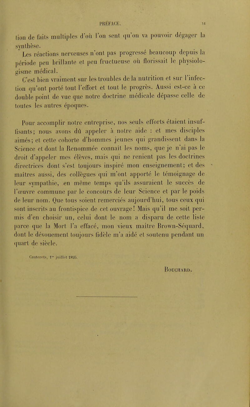 lion de tails multiples d'où l'on sent (|u'on va |)ouYoir dégager la synthèse. Les réactions nerveuses n'ont pas progressé beaucoup depuis la période peu brillante et peu fructueuse où florissait le physiolo- gisme médical. C'est bien vraiment sur les troubles de la nutrition et sur l'inCec- tion qu'ont porté tout l'effort et tout le progrès. Aussi est-ce à ce double point de vue que notre doctrine médicale dépasse celle de toutes les autres époques. Pour accomplir notre entreprise, nos seuls efforts étaient insuf- fisants; nous avons dû appeler à notre aide : et mes disciples aimés; et cette cohorte d'hommes jeunes qui grandissent dans la Science et dont la Renommée connaît les noms, que je n'ai pas le droit d'appeler mes élèves, mais qui ne renient pas les doctrines directrices dont s'est toujours inspiré mon enseignement; et des maîtres aussi, des collègues qui m'ont apporté le témoignage de leur sympathie, en même temps qu'ils assuraient le succès de l'œuvre commune par le concours de leur Science et par le poids de leur nom. Que tous soient remerciés aujourd'hui, tous ceux qui sont inscrits au frontispice de cet ouvrage! Mais qu'il me soit per- mis d'en choisir un, celui dont le nom a disparu de cette liste parce que la Mort l'a effacé, mon vieux maître Brown-Séquard, dont le dévouement toujoui's fidèle m'a aidé et soutenu pendant un (|uart de siècle. CaiiterPls, 1 juillet 1895. BOUCIIARIJ.