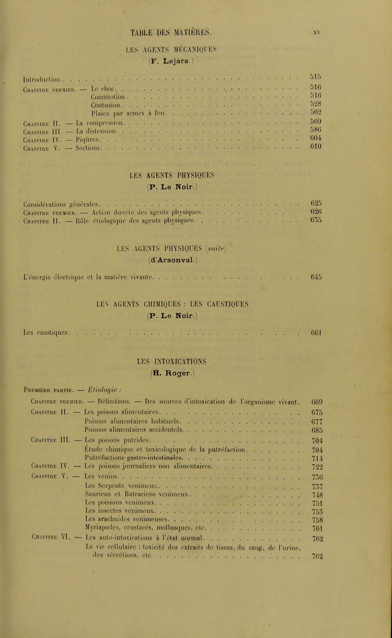 I.IÎS ACIi.NTS JIKCANIQI'KS (F. Lejars.) Inlrocliu'lidii C.iivrrrnK i'hkmieii. — le l'Iiof ^^^^ ComiiiDlion • ^^16 Conlusion S'-i^ Plaies par armt's à l't'u 502 CiiAPiTiiE II. — La com|jiTssiun 509 CiiAPiTHK III. — l.a (lisU'iision 580 CiiAPiiiiE IV. — I'i(|ùros 604 CiiAPiiui; V. — Sections 610 LES AGENTS PHYSIQUES (P. Le Noir.) ConsiilLTalions générales 625 Chapitre premier. — Aclion dirfii'lo îles agtuils physiques 026 Chapitre 11. — Rôle éliologiquo dos agents physiques 635 LES AGENTS PHYSIQUES {.mile) (d'Arsonval.) L'énergie éleelriquo et la matière vivante ...... ... 645 LES AGENTS CHIMIQUES : LES CAUSTIQUES (P. Le Noir.) Les eaustiquos . 661 LES INTOXICATIONS (H. Roger.) PiiE.iiif:nE PARTIE. — Eiiologie : Chapitre premier. — Pélinilinns. — Des sources d'intoxication de l'organisme vivant. 060 Chapitre II. — Les poisons alimentaires 075 Poisons alimentaires habituels ■ 077 Poisons alimentaires accidentels 685 Chapitre III. — Les poisons putrides 704 Etude chimique et toxicologiquc de la putréfaction 704 Putréfactions gastro-intestinales 714 Chapitre IV. — Les poisons journaliers non alimentaires 722 Chapitre Y. — Les venins 736 Los Serpents veiiiinou.'c 757 Sauriens et Ralraeicns venimeux 748 Les poissons venimeux . 751 Les insectes venimeux 755 Les arachnides venimeuses 758 Jlyriapodes, crustacés, mollusques, etc. . 701 Chapitre VI. — Los aulo-inloxications à l'étal normal. 762 La vie cellulaire : toxicité des extraits de tissus, du sang, de l'urine, des sécrétions, elc 702