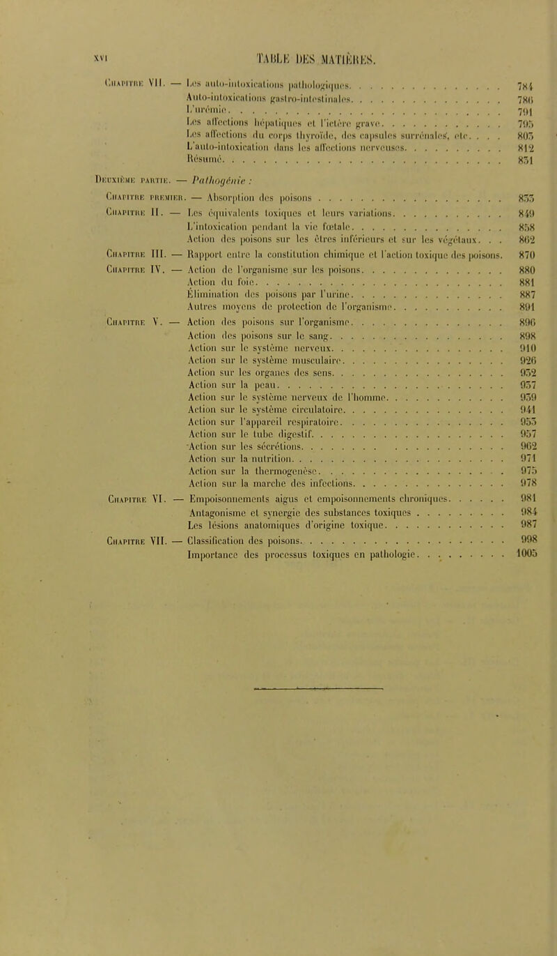 (.ii.UMiiii: VII. — 1,1's aiilo-iiiloxicalioris iiiilliolo^fiqucs 7X4 Aulo-iiilDxicalioiis ffuslro-iiilcslirialps 7X(i I.'iii'<''ini(i 71)1 l,(!S aU'oclions lii''|)ali(|ui's cl l'idi'îi-ii grave 71),-( I,o,s aiïeclioiis ilu cor|ts lliyroïdn, des eapsulcs surrénaU'^, etc. . . . 805 L'aulK-inldxicalioii ilatis l(!S alleclioiis iiervfîiisns Xl'2 Rùsuiiié X51 Deuxièmk PAitTiK. — Pallio(jéni<! : C.iiAi'iTiiK PiiKMTKii. — Alisorplioii (Ics poisoiis 853 CiiAiMTHK II. — Les i'(|iiival(Mits loxii|aos (!t leurs variations 84i( li'iiiloxicalioii |)Pn(laiil la vie l'œlale 858 Aciion dos |)oisons sur les ôtrcs iiilcriciirs et sur les véjjétaux. . . 802 CiiAPiTiiE III. — Rapport cuire la constilulion chimique cl l'aclion loxiquc des puisons. 870 GiiAPiritK IV. — Aciion do l'organisme sur les poisons 880 Aciion du l'oio 881 Kliminalion dos poisons par l'urino 887 Aulros moyens de proleclion de l'organisme 8'JI CiiAPiinF. V. — Aciion des poisons sur l'organisme 8!)(1 Aciion des poisons sur le sang 898 Aciion sur le syslème nerveux 910 Aciion sur le syslème musculaire 920 Aciion sur les organes (l(;s sens 052 Aciion sur la peau 057 Action sur le système nerveux de l'homme 059 Action sur le système circulatoire 041 Aciion sur l'appareil respiratoire 955 Aciion sur le luhe digoslil' 957 Action sur les sécrétions 902 Aciion sur la nutrition 971 Aciion sur la Ihermogenèso . 97.j Aciion sur la marche des infections 078 Ciiapithe YI. — Empoisonnements aigus et empoisonnements chroniques 081 Antagonisme cl synergie des substances toxiques 984 Los lésions analomiqucs d'origine toxique 987 Chapitre VII. — Classification des poisons 098 Importance des processus toxiques en pathologie 1005