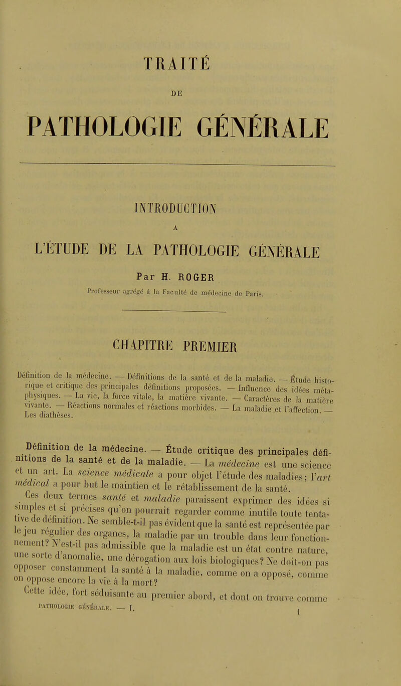 TRAITÉ DE PATHOLOGIE GÉNÉRALE INTRODUCTION A L'ÉTUDE DE LA PATHOLOGIE GÉNÉRALE Par H. ROGER Professeur agrégé à la Faculté de médecine de Paris. CHAPITRE PREMIER Définition de la médecine. — Définitions de la santé et de la maladie. — Étude histo rique et critique des principales définitions proposées. - Influence des idées méta- physiques. — La vie, la force vitale, la matière vivante. — Caractères de la matière vivante. — Réactions normales et réactions morbides. — La maladie et l'aff'ection — Les diathèses. Définition de la médecine. - Étude critique des principales défi- nitions de la santé et de la maladie. - La médecine est une science et un art. La science médicale a pour objet l'étude des maladies; Varl médical a pour but le maintien et le rétablissement de la santé. Ces deux termes santé et maladie paraissent exprimer des idées si amples et si précises qu'on pourrait regarder comme inutile toute tcnta- ive de définition. Ne semble-t-il pas évident que la santé est représcnléc par Xnl^l Tt' ^«l'^^li*^ P«r un trouble dans leur fonction- cment? N esl-.l pas admissible que la maladie est un état contre nature, ZnT T ' T ^'^'■g^^ ■•'^ biologiques? Ne doil-oii pas on oppo.se encore la vie à la mort? Cette idée, fort séduisante au premier abord, et dont on trouve comme l'ATIIOLOGIK GKNÉll.VI.K. — F. |