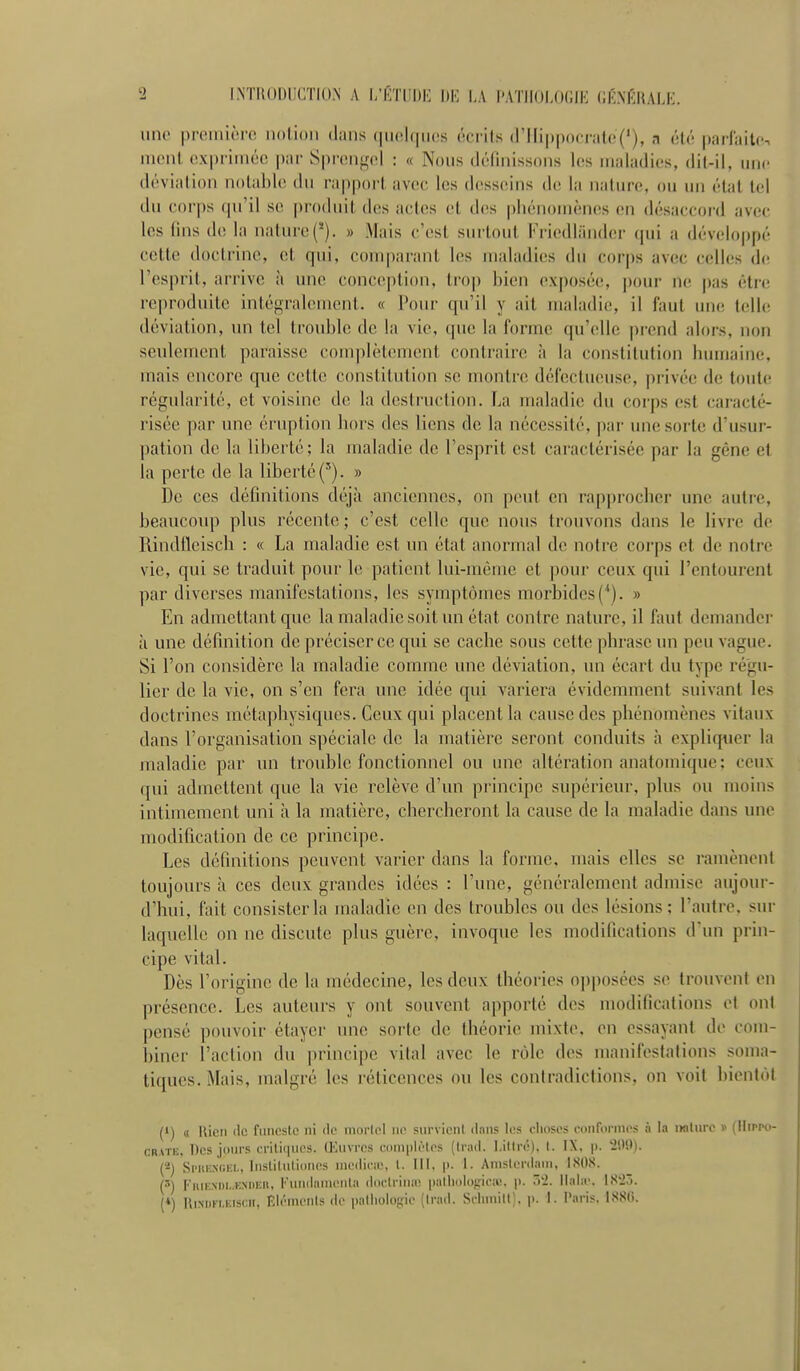 INTRODUCTION A I/CTUDI- DK LA l'ATIIOI.OGIK CK.MÎRAIJ- iino preiniorc notion dans quolqnos écrits (rili|)|)ocralc('), a été parlailts ment exprimée i)ar Siireiifçel : « Nous définissons les maladies, dit-il, une déviation notable du rapport avec les desseins de la nature, ou un étal tel du corps qu'il se produit des actes et des pliénomèncis en désaccord avec les fins de la nature(*). » Mais c'est surtout Friedliinder qui a dév(d()ppé cette doctrine, et qui, comparant les maladies du corj)s avec celles de l'esprit, arrive à une conception, trop bien exposée, ])our ne pas être reproduite inténralement. « Pour qu'il y ait maladie, il faut ime telle déviation, un tel trouble de la vie, que la forme qu'elle prend alors, non seulement paraisse conq)lèlenient contraire h la constitution liumaine, mais encore que cette constitution se montre défectueuse, privée de toute régularité, et voisine de la destruction. La maladie du corps est caracté- risée i)ar une éruption bors des liens de la nécessité, par ime sorte d'usur- pation de la liberté; la maladie de l'esprit est caractérisée par la gène et la perte de la liberté » î)e ces définitions dt\jà anciennes, on peut en rapprocber une autre, beaucoiqî plus récente ; c'est celle que nous trouvons dans le livre de Rindfleiscb : « La maladie est un état anormal de notre corps et de notre vie, qui se traduit pour le patient lui-même et pour ceux qui l'entourent par diverses manifestations, les symptômes morbides(*). » En admettimtque la maladie soit un état contre nature, il faut dcmandei- à une définition de préciser ce qui se caclie sous cette phrase un peu vague. Si l'on considère la maladie comme une déviation, un écart du type régu- lier de la vie, on s'en fera une idée qui variera évidemment suivant les doctrines métaphysiques. Ceux qui placent la cause des phénomènes vitaux dans l'organisation spéciale de la matière seront conduits à expliquer la maladie par un trouble fonctionnel ou une altération anatomique; ceux qui admettent que la vie relève d'un principe supérieur, plus ou moins intimement uni à la matière, chercheront la cause de la maladie dans une modification de ce principe. Les définitions peuvent varier dans la forme, mais elles se ramènent toujours à ces deux grandes idées : l'une, généralement admise aujour- d'hui, fait consister la maladie en des troubles ou des lésions; l'autre, sur laquelle on ne discute plus guère, invoque les modifications d'un prin- cipe vital. Dès l'origine de la médecine, les deux théories opposées se trouvent en présence. Les auteurs y ont souvent apporté des modifications et ont pensé pouvoir étayer une sorte de théorie mixte, en essayant do com- îîiner l'action du principe vital avec le rôle des manifestations soma- tiqucs. Mais, malgré les réticences ou les contradictions, on voit bientôt (') « llicn (le ftineslc ni iIp niorlol iu< Ptirvienl dans les clioses conrornios à la iiolurc )> (Hippo- CRATE, l)(îs jours critiiiuos. Œuvres wmiphMcs (Inui. l.iMn-). I. IX, p. 'iDfl). (-j SiMiKXCKi., liisLilnlioncs uieiiicir, l. 111. p. 1. Anisleniani, ISOS. (3) IiiiK.M)i..KXDEn, FuniInnuMila (Itu-lriiiai paliinlogii-îi!. p. ôt>. llala\ IS'23. (♦) HiNiin.Kisni, Elrnu'iits de palliologio (Irad. Srlnnill). p. 1. Paris. ISSii.