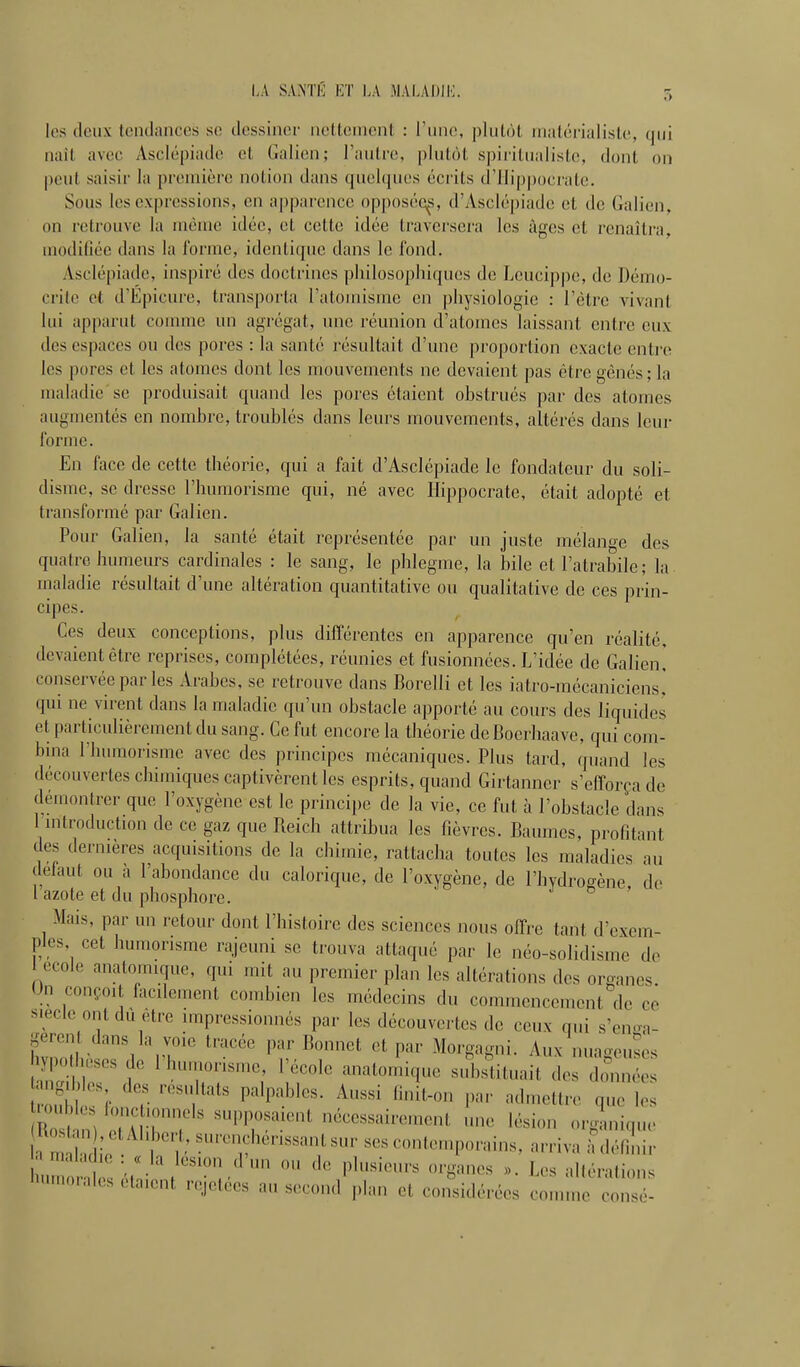 I.A SAiS'TÉ ET LA MALADII']. les deux tendances se dessiner netteincnl : Tune, plutôt matérialiste, qui nail avec Asclépiade et Galien; Fautre, plutôt spiritualiste, dont on peut saisir la première notion dans quehjues écrits d'Ilippocrate. Sous les expressions, en apparence opposéq^s, d'iVsclépiade et de Galien, on retrouve la même idée, et cette idée traversera les âges et renaîtra, modifiée dans la l'orme, identique dans le fond. Asclépiade, inspiré des doctrines philosophiques de Lcucippe, de Démo- crile et d'Épicure, transporta l'atomisme en ])hysiologie : l'être vivant lui apparut comme un agrégat, une réunion d'atomes laissant entre eux des espaces ou des pores : la santé résultait d'une proportion exacte entre les pores et les atomes dont les mouvements ne devaient pas être gênés ; la maladie se produisait quand les pores étaient obstrués par dos atomes augmentés en nombi'c, troublés dans leurs mouvements, altérés dans leur forme. En face de cette théorie, qui a fait d'Asclépiade le fondateur du soli- disme, se dresse l'humorisme qui, né avec Ilippocrate, était adopté et transformé par Galien. Pour Galien, la santé était représentée par un juste mélanoe des quatre humeurs cardinales : le sang, le phlegme, la bile et l'atrabile; la maladie résultait d'une altération quantitative ou qualitative de ces prin- cipes. Ces deux conceptions, plus différentes en apparence qu'en réalité, devaient être reprises, complétées, réunies et fusionnées. L'idée de Galien! conservée par les Arabes, se retrouve dans Borelli et les iatro-mécaniciens! qui ne virent dans la maladie qu'un obstacle apporté au cours des liquides et particulièrement du sang. Ce fut encore la théorie de Boerhaave, qui com- bina l'humorisme avec des principes mécaniques. Plus tard, quand les découvertes chimiques captivèrent les esprits, quand Girtanncr s'efforça de démontrer que l'oxygène est le principe de la vie, ce fut à l'obstacle dans 1 mtroduction de ce gaz que Reich attribua les fièvres. Baumes, profitant des dernières acquisitions de la chimie, rattacha toutes les maladies au défaut ou à l'abondance du calorique, de l'oxygène, de l'hydrogène de l azote et du phosphore. ' Mais, par un retour dont l'histoire des sciences nous offre tant d'exem- ples cet humorisme rajeuni se trouva attaqué par le néo-solidisme do école anatomique, qui mit au premier plan les altérations des organes. On conçoit lacilement combien les médecins du commencement de ce s.ecle ont dù être impressionnés par les découvertes de ceux nui s'en-a- geren dans la voie tracée par Bonnet et par Morgagni. Aux nuaoeuscs y|>o u,ses de l'humorisme, l'école anatomique sid,^ituait des W g|b es des résultats palpables. Aussi finît-on par admettre qule; Z \ ^''l'^lir ' nécessaireu.ent une lésion orgmique h m f' ^'•^'f ^'---^ -ni-.porains, arriva ^^Zir '^'orales eta.ent rejetees au second plan et considérées comme consé-