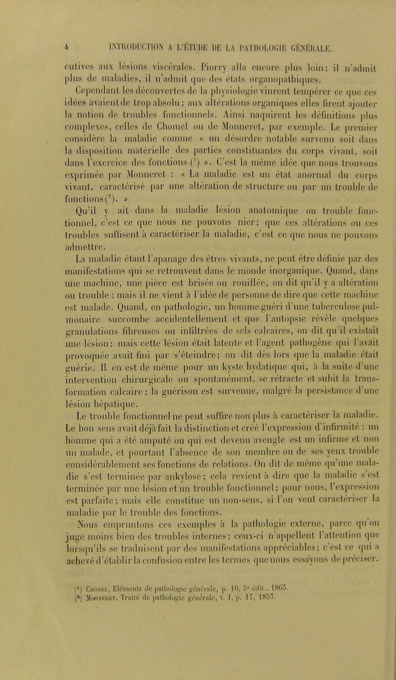 cutives aux lisions viscérales. Piorry alla encore plus loin; il n'admit plus de maladies, il n'admit que des états organo|)athi(jues. Cependant les découvertes d(î la |)liysiolo^ie vinrent l(împéi'er ce que ces idées avaientde trop absolu ; aux altérations organiques elles (ir(!ni ajoutei- la notion de ti'oubles fonctionnels. Ainsi naquirent les définilions plus complexes, celles de Chomel ou de .VIounerct, par exeui])le. Le premier considère la maladie comme « un désordre notable survenu soit dans la disposition matéiielle des parties constituantes du corps vivant, soit dans l'exercice des fonctions (') ». C'est la mèuuî idée que nous trouvons exprimée ])ar Monneret : « La maladie est un état anormal du corps vivant, caractérisé par une altération de structure ou par un trouble de fonctions (■). » Qu'il y ait dans la maladie lésion anatomique ou trouble fonc- tionnel, c'est ce que nous ne pouvons nier; que ces altérations ou ces troubles suffisent à caractériser la maladie, c'est ce que nous ne pouvons admettre. La maladie étant l'apanage des êtres vivants, ne peut être définie par des manifestations qui se retrouvent dans le monde inorganique. Quand, dans mie machine, une pièce est brisée ou rouilléc, on dit qu il y a altération ou trouble : mais il ne vient à l'idée de personne de dire que cette machine est malade. Quand, en pathologie, un homme guéri d'une tuberculose pul- monaire succombe accidentellement et que Tautopsie révèle quelques granulations fibreuses ou infiltrées de sels calcaires, on dit qu'il existait une lésion; mais cette lésion était latente et l'agent pathogène qui l'avait provoquée avait fini par s'éteindre; on dit dès lors que la maladie était guérie. Il en est de même pour un kyste hydatique qui, à la suite d'une intervention chirurgicale ou spontanément, se rétracte et subit la trans- formation calcaire ; la guérison est survenue, malgré la persistance d'une lésion hépatique. Le trouble fonctionnel ne peut suffire non plus à caractériser la maladie. Le bon sens avait déjà fait la distinction et créé l'expression d'infirmité : un homme qui a été amputé ou qui est devenu aveugle est un infirme et non un malade, et pourtant l'absence de son membre ou de ses yeux troid)lc considérablement ses fonctions de relations. On dit de même qu'une mala- die s'est terminée par ankylosc ; cela revient à dire que la maladie s est terminée par une lésion etim trouble fonctionnel; i)our nous, l'expression est parfaite; mais elle constitue un non-sens, si l'on veut caractériser la maladie par le ti-ouble des fonctions. Nous empruntons ces exemples à la pathologie externe, parce qu'on juge moins bien des troubles internes; ceux-ci n'apindlenl Tattention que lorsqu'ils se traduisent par des manifestations appréciables: c'est ce qui a achevé d'établir la confusion entre les termes que nous essayons de préciser. (') Ciiojim., Elémenls de palliologic {fôiu'ralc, p. 1(5, 5' édil.. 1X05. (*) MoNSEHET, Trnilc de palliologic générale, I. I, p. 17, 1857.