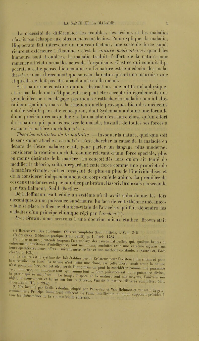 La néccssiti' de dinÏTcncior les (roubles, les lésions cl les ninladics n'avait pas échappe aux plus aurions uu'docins. Pour oxpli(|U('r la uialadio, Ilippocrato lait intervenir un nouveau lactiiur, une sorte de l'orce supé- rieure et extérieure à riionuiie : c'est la nature médicairicc, quand les humeurs sont troublées, la maladie traduit l'elVort de la natures [)our ramener à l'état normalles actes de l'organisme. C'est ce qui conduit llip- pocrate à celte pensée bien connue : « La nature est le médecin des mala dics(') » ; mais il reconnaît que souvent la nature prend une mauvaise voie et qu'elle ne doit pas être abandonnée à elle-même. Si la nature ne constitue qu'une abstraction, une entité métaphysique, et si, par là, le mot d'ilippocrate ne peut être accepté intégralement, une grande idée ne s'en dégage pas moins : rattacher la maladie non à l'alté- ration organique, mais à la réaction qu'elle provoque. Rien des médecins ont été séduits par cette conception, dont Sydenliam a donné une formule d'une précision remarquable : « La maladie n'est autre chose qu'un elîort tie la nature qui, pour conserver le malade, travaille de toutes ses forces h évacuer la matière morbifique(^). » Théories vitalistes de la maladie. — Invoquer la natui e, quel que soit le sens qu'on attache à ce mot(^), c'est chercher la cause de la maladie en dehors de l'être malade; c'est, pour parler un langage plus moderne, considérer la réaction morbide comme relevant d'une force spéciale, plus ou moins distincte de la matière. On conçoit dès lors qu'on ait tenté de modifier la théorie, soit en regardant cette force comme une propriété de là matière vivante, soit en essayant de plus en plus de l'individualiser et de la considérer indépendamment du corps qu'elle anime. La première de ces deux tendances est personnifiée par Brown, Rasori, Broussais ; la seconde par Yan Helmont, Stahl, Barthez. Déjà Hoffmann avait édifié un système où il avait subordonné les lois uiécaniques à une puissance supérieure. En face de cette théorie mécanico- vitale se place la théorie chimico-vitale deParacelse, qui foit dépendre les maladies d'un principe chimique régi par Varchée (^). Avec Brown, nous arrivons à une doctrine mieux étudiée. Brown était {') HiPPOciiATE, nés épidémies. Œuvres complètes (trad. LiUré), t. V, » 515 _ .Sydenham, Médecine pratique (trad. Jaull), p. 1. Paris, 1784. J>) « Par nature, j'entends toujours l'asseml.lage .les causes naturelles, qui, quoique brutes ol . rcmcn destituées d'mtelli.ence, sont néanu.oins conduites avec une extrén,e\,gesse da,îs Ï/«L!7îr) ■•^'■■«^'^'^t '^ méthode constante. >, (Sv.km.am, Loco la succoSù'lf-1 '''^''^ l^-'' ''^ ^^^^ 'existence des choses el pour •c-st ,n  '''^ «'^«^ S'-'' la al'-e l'lins,rm  C^™' «'^ '« -l- <Kvres complètes, édit. .•oiïlr'pH!,r ?''P'- par i>aracelse et Van Helmont et venant .l'i^pvctv.