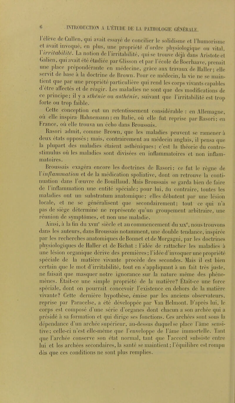 C INTIiODnCTK» A L'KïllDE 1)K l,A f'ATIlOLOGIK (Jfi.NlÎHALK. l'élève (IcCiillcn, «iiii iiv.iil ossayô do concilier le solidismc <.l riuiinorisiiie et avait inv()(|iié, en plus, nne propriété d'ordre physiologique ou vital, Virvilahililé. La notion de Tirritahilité, (piise trouve déjà dans Aristotee't (ialien, qui avait été étudiée jjarClisson (dpar Técolc de îloei liaave. prenait une place prépondérante en médecine, grâce aux travaux de llallei ; elle servit de base à la doctrine de Brown. Pour ce médecin, la vie ne se main- tient que par une propriété particulière qui rend les corps vivants capables d'être allectés et de réagir. Les maladies ne sont que des modifications de ce pruicipe; il y a sthénie ou asthénie, suivant qu(; l'irritabilité est troj) forte ou trop faible. Cette conception eut un retentissement considérable : en Allemagne, où elle inspira Ilahnemann; en Italie, où elle fut repri.se pai-Rasori; en France, où elle trouva un écbo dans Rroussais. Rasori admit, comme Brown, que les maladies peuvent se ramènera deux états opposés; mais, contrairement au médecin anglais, il pensa que la plupart des maladies étaient asthéniques; c'est la tbéoi-ie du contro- stimulus où les maladies sont divisées en inflammatoires et non inflam- matoires. Rroussais exagéra encore les doctrines de Rasori ; ce fut le règne de Vinflammation et de la médication spoliative, dont on retrouve la conti- nuation dans l'œuvre de Rouillaud. Mais Rroussais se garda bien de faire de l'inflammation nne entité spéciale; pour lui, du contraire, toutes les maladies ont un substratum anatomique; elles débutent par une lésion locale, et ne se généralisent que secondairement; tout ce qui n'a pas de siège déterminé ne représente qu'un groupement arbitraire, une réunion de symptômes, et non une maladie. Ainsi, à la fin du xviif siècle et au commencement duxix*^, nous trouvons dans les auteurs, dans Rroussais notamment, une double tendance, inspirée l)ar les recherches anatomiques dcRonnet etde Morgagni, jiar les doctrines physiologiques de Haller et de Richat : l'idée de rattacher les maladies à une lésion organique dérive des premières; l'idée d'invoquer une propi-iété spéciale de la matière vivante procède des secondes. Mais il est bien certain que le mot d'irritabilité, tout en s'appliquant à un fait très juste, ne faisait que masquer notre ignorance sur la nature même des phéno- mènes. Etait-ce une sinqile propriété de la matière? Était-ce une force .spéciale, dont on pourrait concevoir l'existence en dehors de la matière vivante? Cette dei'nière hypothèse, émise par les anciens observateurs, reprise par Paracelse, a été développée par Van Ifelmont. D'après lui. le corps est composé d'iuie série d'organes dont chacun a son archée (]ui a présidé à sa foi'mation et qui dirige ses fonctions. Ces archécs sont sous la dépendance d'un archée supérieui-, au-dessus (lu(|uelse |)lace l àme sensi- tive; celle-ci n'est elle-même que renvel()])pe de l àme immortelle. Tant que l'arcbée conserve son état normal, tant que l'accord subsiste entre lui et les archées secondaires, la santé se maintient; l'équilibre est rompu dès que ces conditions ne sont plus reuqilies.