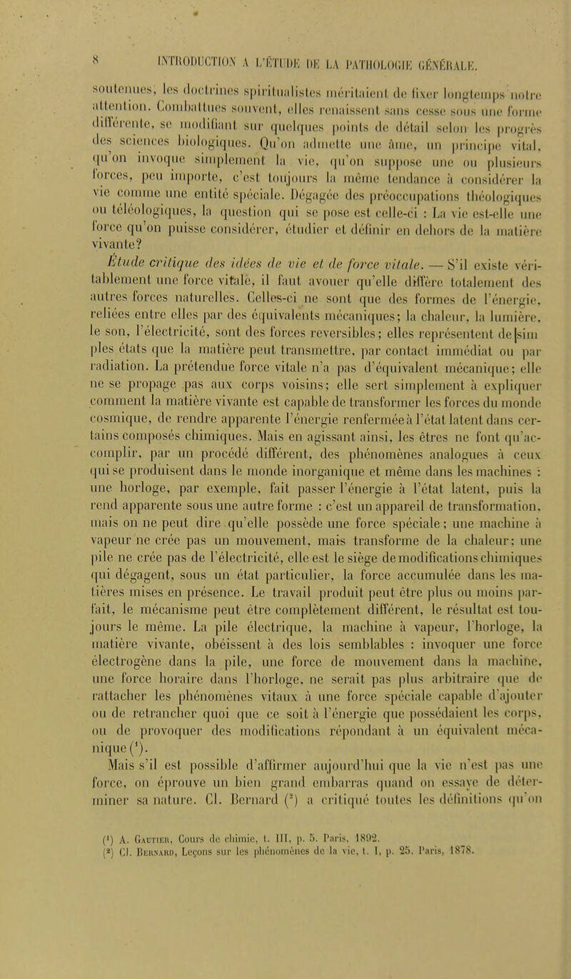 I.NTHODUCTIO.N A l/CTUDK |)K la nmHAHWK (iÉNKItAI,!-: souloniies, les doclrines spiiiliialislcs iiKM-ilaieiU de li.ver longtemps noire aUeulion. Comhaltncs souvent, elles renaissent sans cesse sous une lorme dillerente, se niodilijuit sur quelques points de détail selon les progrès des sciences biologiques. Qu'on admette une âme, un principe vital, qu'on invoque simplement la vie, (pi'on suppose une ou plusieui's forces, peu inq)orte, c'est toujours la même tendance à considérer la vie comme une entité spéciale. Dégagée des préoccupations fbéologiques ou téléologiques, la question qui se pose est celle-ci : La vie est-elle une force qu'on puisse considérer, étudier et définir en debors de la matière vivante? Etude critique des idées de vie et de force vitale. — S'il existe véri- tablement une force vitale, il faut avouer qu'elle diffère totalement des autres forces naturelles. Celles-ci ne sont que des formes de l'énergie, reliées entre elles par des équivalents mécaniques; la clialeur, la lumière, le son, l'électricité, sont des forces réversibles; elles représentent de|sini pies états que la matière peut transmettre, par contact immédiat ou par radiation. La prétendue force vitale n'a pas d'équivalent mécanique; elle ne se propage pas aux corps voisins; elle sert simplement à expliquer comment la matière vivante est capable de transformer les forces du monde cosmique, de rendre apparente l'énergie renfermée à l'état latent dans cer- tains composés chimiques. Mais en agissant ainsi, les êtres ne font qu'ac- complir, par un procédé différent, des phénomènes analogues à ceux qui se produisent dans le monde inorganique et même dans les machines ': une horloge, par exemple, fait passer l'énergie à l'état latent, puis la rend apparente sous une autre forme : c'est un appareil de transformation, mais on ne peut dire.qu'elle possède une force spéciale; une machine à vapeur ne crée pas un mouvement, mais transforme de la chaleur; une pile ne crée pas de l'électricité, elle est le siège de modifications chimiques qui dégagent, sous un état particulier, la force accumulée dans les ma- tières mises en présence. Le travail produit peut être j)lus ou moins par- fait, le mécanisme peut être complètement différent, le résultat est tou- jours le même. La pile électrique, la machine à vapeur, l'horloge, la matière vivante, obéissent à des lois semblables : invoquer une force électrogène dans la pile, une force de mouvement dans la machine, une force horaire dans l'horloge, ne sei'ait pas plus arbitraire que do rattacher les phénomènes vitaux à une force spéciale capable d'ajouter ou de retrancher quoi que ce soit à l'énergie que possédaient les corps, ou de provoquer des modifications répondant à un équivalent méca- nique Mais s'il est possible d'affirmer aujourd'hui que la vie n'est pas une force, on éprouve un bien grand end)arras quand on essaye de déter- miner sa nature. Cl. Bernard (*) a critiqué toutes les définitions (pron (') A. Gautier, Cours de cliiinic, t. IH, p. 5. Paris, ISO'i. (*) Cl. Beunard, Leçons sur les pliéuomèiics de la vie, l. I, p. 25. Paris, 1878.