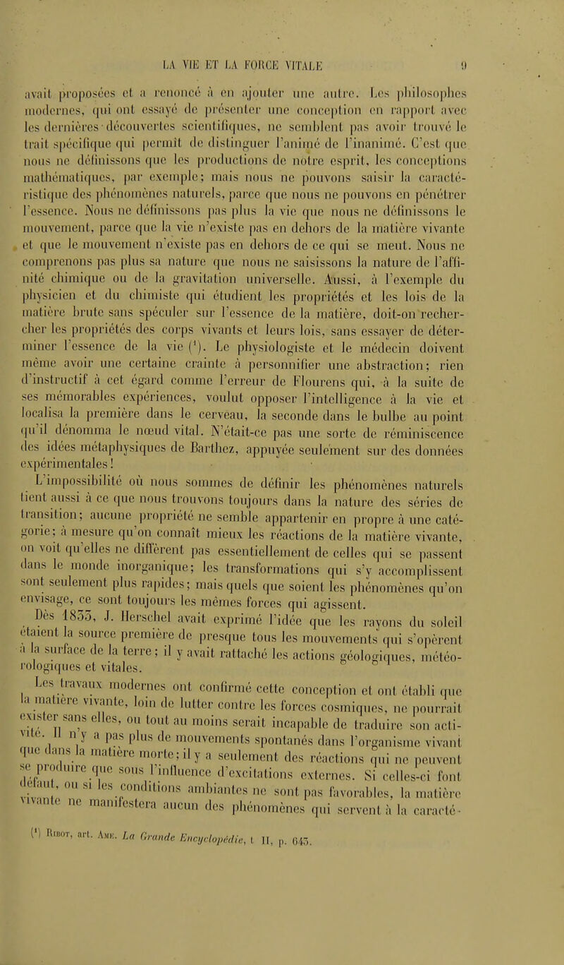 LA VIE ET EA FOlICE VITAEE avait [K'oposces et a l'ciioncc à on ajouter une autre. Les pliilosnplics modernes, (lui ont essayé de présenter une eoneeption en ra|)p()rt avec les dernières déconvei'tes scienti(i(pies, ne send)lent pas avoir trouvé le trait spécifique qui permît de distinguer l'animé de l'inanimé. C'est que nous ne délinissons que les productions do notre esprit, les conceptions mathématiques, par exemple; mais nous ne pouvons saisir la eai'acté- ristique des phénomènes naturels, parce que nous ne pouvons en pénétrer l'essence. Nous ne définissons pas plus la vie que nous ne défuiissons le mouvement, parce que la vie n'existe pas en dehors de la matière vivante et que le mouvement n'existe pas en dehors de ce qui se meut. Nous ne comprenons pas plus sa nature que nous ne saisissons la nature de l'affi- nité chimique ou de la gravitation universelle. Aussi, à l'exemple du physicien et du chimiste qui étudient les propriétés et les lois de la matière hrutc sans spéculer sur l'essence de la matière, doit-on recher- cher les propriétés des corps vivants et leurs lois, sans essayer de déter- miner l'essence de la vie ('). Le physiologiste et le médecin doivent même avoir une certaine crainte à personnifier une ahstraction; rien d'instructif à cet égard comme l'erreur de Flourens qui, à la suite de ses mémorahlcs expériences, voulut opposer l'intelligence à la vie et locaHsa la première dans le cerveau, la seconde dans le bulbe au point (pi'il dénomma le nœud vital. N'était-ce pas une sorte de réminiscence les idées métaphysiques de Barthez, appuyée seulement sur des données expérimentales ' L'impossibilité où nous sommes de définir les phénomènes naturels tient aussi à ce que nous trouvons toujours dans la nature des séries de transition; aucune propriété ne semble appartenir en propre à une caté- gorie; à mesure qu'on connaît mieux les réactions de la matière vivante, on voit qu'elles ne diffèrent pas essentiellement de celles qui se passent dans le monde inorganique; les transformations qui s'y accomplissent sont seulement plus rapides; mais quels que soient les phénomènes qu'on envisage, ce sont toujours les mêmes forces qui agissent. Dès 1835, J. llerschel avait exprimé l'idée que les rayons du soleil étaient la source première de presque tous les mouvements qui s'opèrent M a surface de la terre; il y avait rattaché les actions géologiques, météo- rologiques et vitales. Les travaux modernes ont confirmé cette conception et ont établi que la matière vivante, loin de lutter contre les forces cosmiques, ne pourrait exister sans elles, ou tout au moins serait incapable de traduire son acti- vité, il n y a pas plus de mouvements spontanés dans l'organisme vivant que dans la matière morte; il y a seulement des réactions qui ne peuvent se produire que sous l'influence d'excitations externes. Si celles-ci font ivnn :  '«^;^<li'>'i« ambiantes ne sont pas favorables, la matière Mvante ne manifestera aucun des phénomènes qui servent à la caraoté- {') RtnoT, art. Amk. La Grande Encyclopédie, t II, ,,. (545.