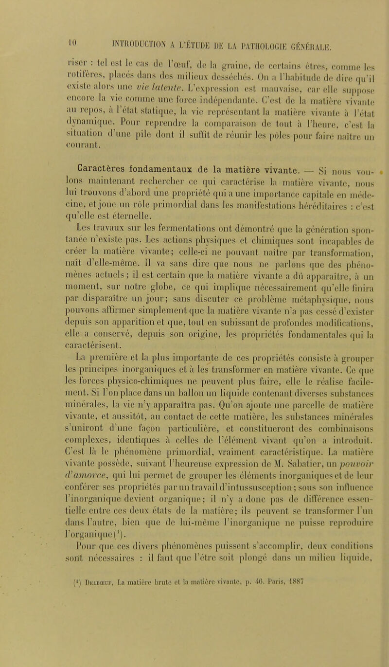 riscr : tel est le cas do l'œiir, d. la graine, do certains êtres, connne les rotilëros. placés dans des milieux desséchés. On a l'habitude de dire qu'il existe alors une v'w latente. L'expression est mauvaise, car elle suppose encore la vie connne une force indépendanle. C'est de la matière vivante an repos, à l'état statique, la vie représentant la matière vivante; à l étal dynamique. Pour reprendre la comparaison de tout à l'heure, c'est la situalion d'une pile dont il snlXil de réunir les pôles pour faire naîti'c un conrant. Caractères fondamentaux de la matière vivante. — Si nous vou- lons maintenant rechercher ce qui caractérise la matière vivante, nous lui ti-onvons d'ahord nnc propriété qui a une importance capitale en méde- cine, et joue un rôle primordial dans les maniiestations héréditaires : c'est qu'elle est éternelle. Les travaux sur les fermentations ont démontré que la génération spon- tanée n'existe pas. Les actions physiques et chimiques sont incapables de créer la matière vivante; celle-ci ne pouvant naître par transformation, naît d'elle-même. 11 va sans dire que nous ne parlons que des phéno- mènes actuels ; il est certain que la matière vivante a dû apparaître, à un moment, sur notre globe, ce qui inq)lique nécessairement qu'elle finira par disparaître un jour; sans discuter ce problème métaphysique, nous ])Ouvons affirmer simplement ([ue la matière vivante n'a pas cessé d'exister depuis son apparition et que, tout en subissant de profondes modifications, elle a conservé, depuis son origine, les propriétés fondamentales qui la caractérisent. La première et la plus importante de ces propriétés consiste à grouper les principes inorganiques et à les transformer en matière vivante. Ce que les forces physico-chimiques ne peuvent plus faire, elle le réalise facile- ment. Si l'on place dans un ballon un liquide contenant diverses substances minérales, la vie n'y apparaîtra pas. Qu'on ajoute une parcelle de matière vivante, et aussitôt, an contact de cette matière, les substances minérales s'uniront d'une façon particulière, et constitueront des combinaisons complexes, identiques à celles de l'élément vivant qu'on a introduit. C'est là le phénomène primordial, vraiment caractéristique. La matière vivante possède, suivant l'heureuse expression de M. Sabalier, un pouvoir cVamorce, qui lui permet de grouper les éléments inorganiques et de leur conférer ses propriétés par un travail d'intussusception; sous son inlluenco l'inorganique devient organique; il n'y a donc pas de différence essen- tielle entre ces deux états tic la matière; ils peuvent se transformer l un dans l'antre, bien que de lui-même l'inorganifpie ne puisse l'oproduire l'organique ('). Pour que ces divers phénomènes puissent s'accomplir, deux conditions .sont nécessaires : il faut (pie l'être soit i)longé dans mi milieu li(piide. (') DiiLBaaF, La niatiérc brûle cl la iiiatiorc vivaiilo, ji. tCt. Paris, 1887