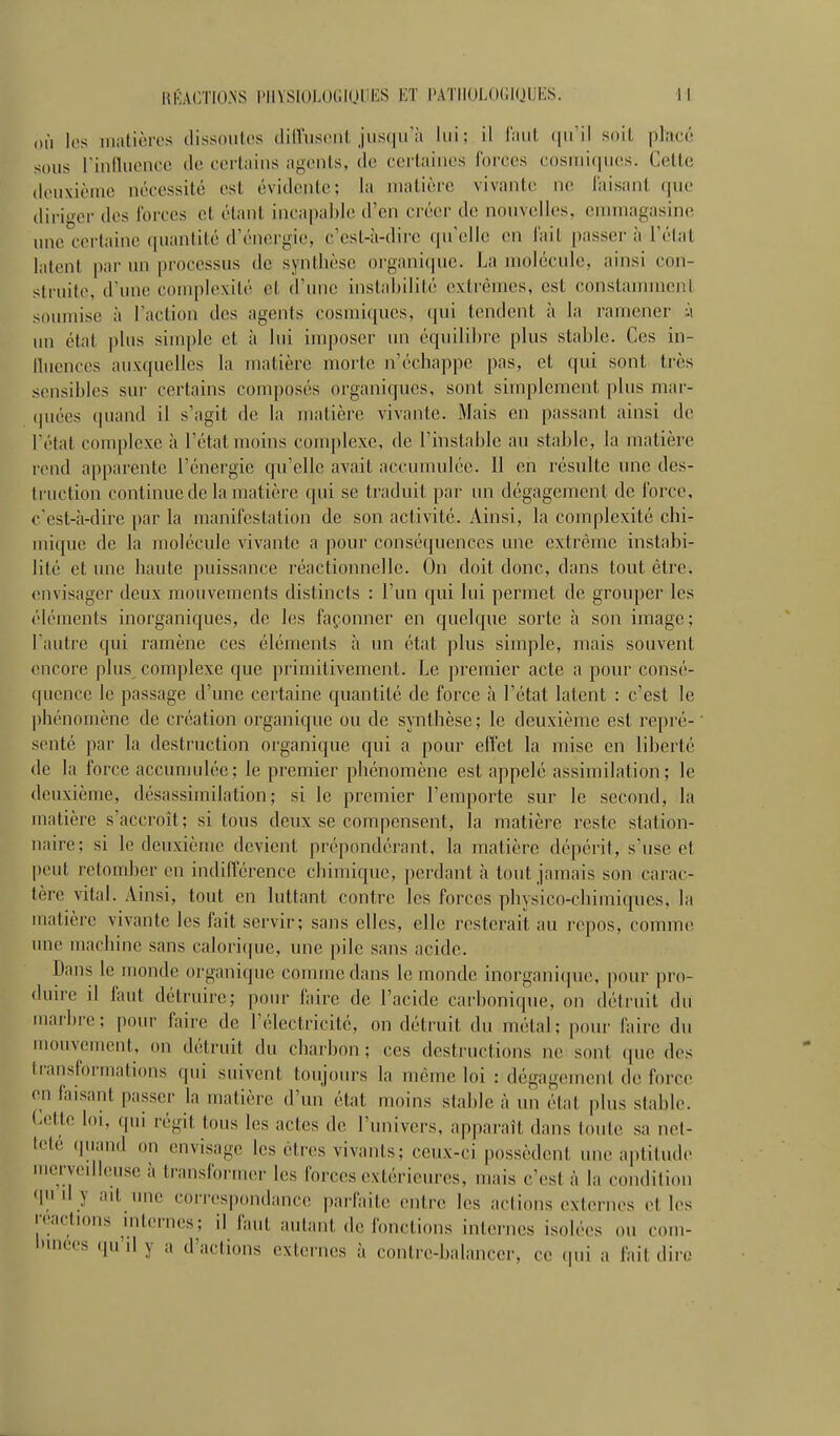 où les matières dissowles (lillusenl jusqu'à lui; il liiul qu'il soit placé sous rinflucuoe de corlains agents, de certaines forces cosuii(|wes. Celte douxièuic nécessité est évidente; la matière vivante ne Taisant que dirier des Forces et étant incapable d'en créer de nouvelles, enunagasine une certaine quantité d'énergie, c'est-à-dire qu'elle en lait passer à l'élat latent par un processus de synthèse organique. La molécule, ainsi con- struite, d'une complexité et d'une instalnlité extrêmes, est constammeni soumise à l'action des agents cosmiques, qui tendent à la ramener :.\ un état plus sinq)le et à loi imposer un équilibre plus stable. Ces in- lluences aux([uelles la matière morte ii'échappe pas, et qui sont très sensibles sur certains composés organiques, sont simplement plus mar- (piées quand il s'agit de la matière vivante. Mais en passant ainsi de réfat complexe à l'état moins complexe, de l'instable au stable, la matière rend apparente l'énergie qu'elle avait accumulée. 11 en résulte une des- truction continue de la matière qui se traduit par un dégagement de force, c'est-à-dire par la manifestation de son activité. Ainsi, la complexité chi- mique de la molécule vivante a pour conséquences une extrême instabi- lité et une haute puissance réactionnelle. On doit donc, dans tout être, envisager deux mouvements distincts : l'un qui lui permet de grouper les éléments inorganiques, de les façonner en quelque sorte à son image; l'autre qui ramène ces éléments à un état plus simple, mais souvent encore plus complexe que primitivement. Le premier acte a pour consé- quence le passage d'une certaine quantité de force à l'état latent : c'est le phénomène de création organique ou de synthèse; le deuxième est repré- senté par la destruction organique qui a pour effet la mise en liberté de la force accumulée; le premier phénomène est appelé assimilation; le deuxième, désassimilation; si le premier l'emporte sur le second, la matière s'accroît; si tous deux se compensent, la matière reste station- naire; si le deuxième devient prépondérant, la matière dépérit, s'use et peut retomber en indifférence chimique, perdant à tout jamais son carac- tère vital. Ainsi, tout en luttant contre les forces physico-chimiques, la matière vivante les fait servir; sans elles, elle resterait au repos, comme, une machine sans calorique, une pile sans acide. Dans le monde organique comme dans le monde inorganique, |)our pro- duire il faut détruire; pour faire de l'acide carbonique, on détruit du marbre; pour faire de l'électricité, on détruit du métal; pour faire du mouvement, on détruit du charbon ; ces destructions ne sont que des transformations qui suivent toujours la même loi : dégagement de force en faisant passer la matière d'un état moins stable à un état jilus stable. Cette loi, qui régit tous les actes de l'univers, apparaît dans toute sa net- teté .juand on envisage les êtres vivants; ceux-ci possèdent une aptitude mervedieuse à transformer les forces extérieures, mais c'est à la condition qu d y iut une cori'espondance parfaite entre les actions externes et les reactions internes; il Ami autant de fonctions internes isolées ou com- l'inecs qu'd y a d'actions externes à contrc-balanccr, ce qui a fait dire