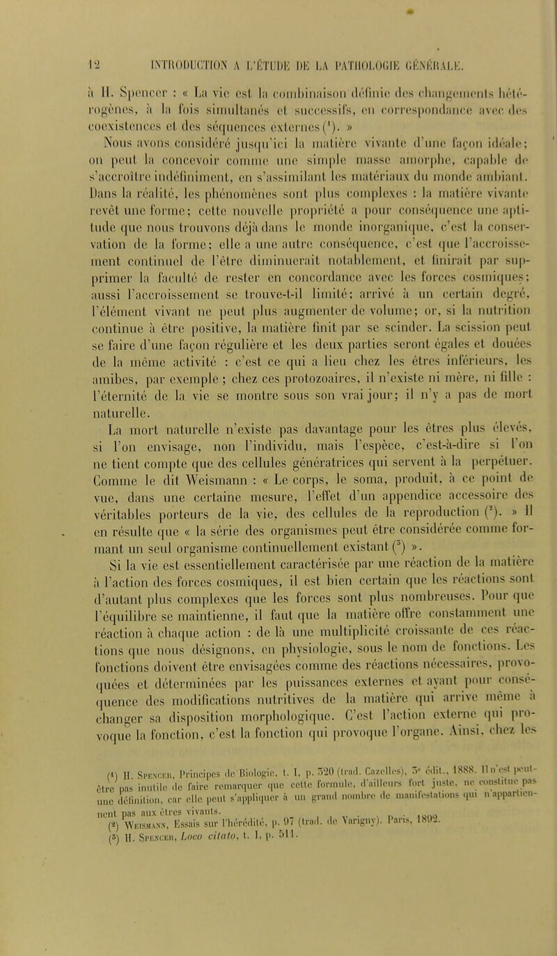 ù II. Spenc(M' : « La vio est la coiiibinaison dt'irinic des cliangeinents hélr- l'ogènos, à la l'ois simuilaïK's ci successifs, en correspondance avec des coexislences et des sé([uences externes ('). » Nous avons considéré jus((irici la nialière vivante d'une façon idéale; on peut la concevoir comiruî une simple inassc auiorphe, capable d(^ s'accroître indéliniment, en s'assiinilant les matériaux du monde ambiant. Dans la réalité, les phénomènes sont plus complexes : la matière vivante revêt une forme ; cette nouvelle propriété a pour conséquence une apti- tude que nous trouvons déjà dans le monde inorgani(iue, c'est la conser- vation de la forme; elle a une autre conséquence, c'est que l'accroisse- ment continuel de l'être diminuerait notablement, et finirait par sup- primer la faculté de rester en concordance avec les forces cosmiques; aussi l'accroissement se trouve-t-il limité; arrivé à un certain degré, l'élément vivant ne peut plus augmenter de volume; or, si la nutrition continue à être positive, la matière finit pîir se scinder. La scission peut se faire d'une façon régulière et les deux parties seront égales et douées de la même activité : c'est ce qui a lieu chez les êtres inférieurs, les amibes, par exemple ; chez ces protozoaires, il n'existe ni mère, ni fille : l'éternité de la vie se montre sous son vrai jour; il n'y a pas de mort naturelle. La mort naturelle n'existe pas davantage pour les êtres plus élevés, si l'on envisage, non l'individu, mais l'espèce, c'est-à-dire si l'on ne tient compte que des cellules génératrices qui servent à la perpétuer. Comme le dit Weismann : « Le corps, le soma, produit, à ce point de vue, dans une certaine mesure, l'effet d'un appendice accessoire des véritables porteurs de la vie, des cellules de la reproduction (-). » Il en résulte que « la série des organismes peut être considérée comme for- mant un seul organisme continuellement existant ('') ». Si la vie est essentiellement caractérisée par une réaction de la matière à l'action des forces cosmiques, il est bien certain que les réactions sont d'autant plus complexes que les forces sont plus nombreuses. Pour que l'équilibre se maintienne, il faut que la matière offre constamment une réaction à chaque action : de là une multiplicité croissante de ces réac- tions que nous désignons, en physiologie, sous le nom de fonctions. Les fonctions doivent être envisagées comme des réactions nécessaires, provo- quées et déterminées par les puissances externes et ayant pour consé- quence des modifications nutritives de la matière qui arrive même à changer sa disposition morphologique. C'est l'action externe qui pro- voque la fonction, c'est la fonction (pii provoque l'organe. Ainsi, chez les (M II Spenckii. I'rinci|)cs <lo, Bioloffio. (. I, p. 020 (Irad. Ci./.oli.-s), 0,111.. 1888. lin est poul- ôtre na>< inutile de faire remarquer que ceUc formule, .railleurs fort juste, ne constitue p3> une (lélinition, car elle peut s'appliquer à un grand nombre .le man.f.'slali.ms qui n appartien- nent pas aux êtres vivants. , , V • \ I. ■ ISJ.W («) Weismann, lassais sur rii.M-édit.-, p.^'.H (liad. .le \ariijny). l'aris, 1^02. (3) H. Si'KXCEu, Loco cilalo, t. 1. p. Ml-