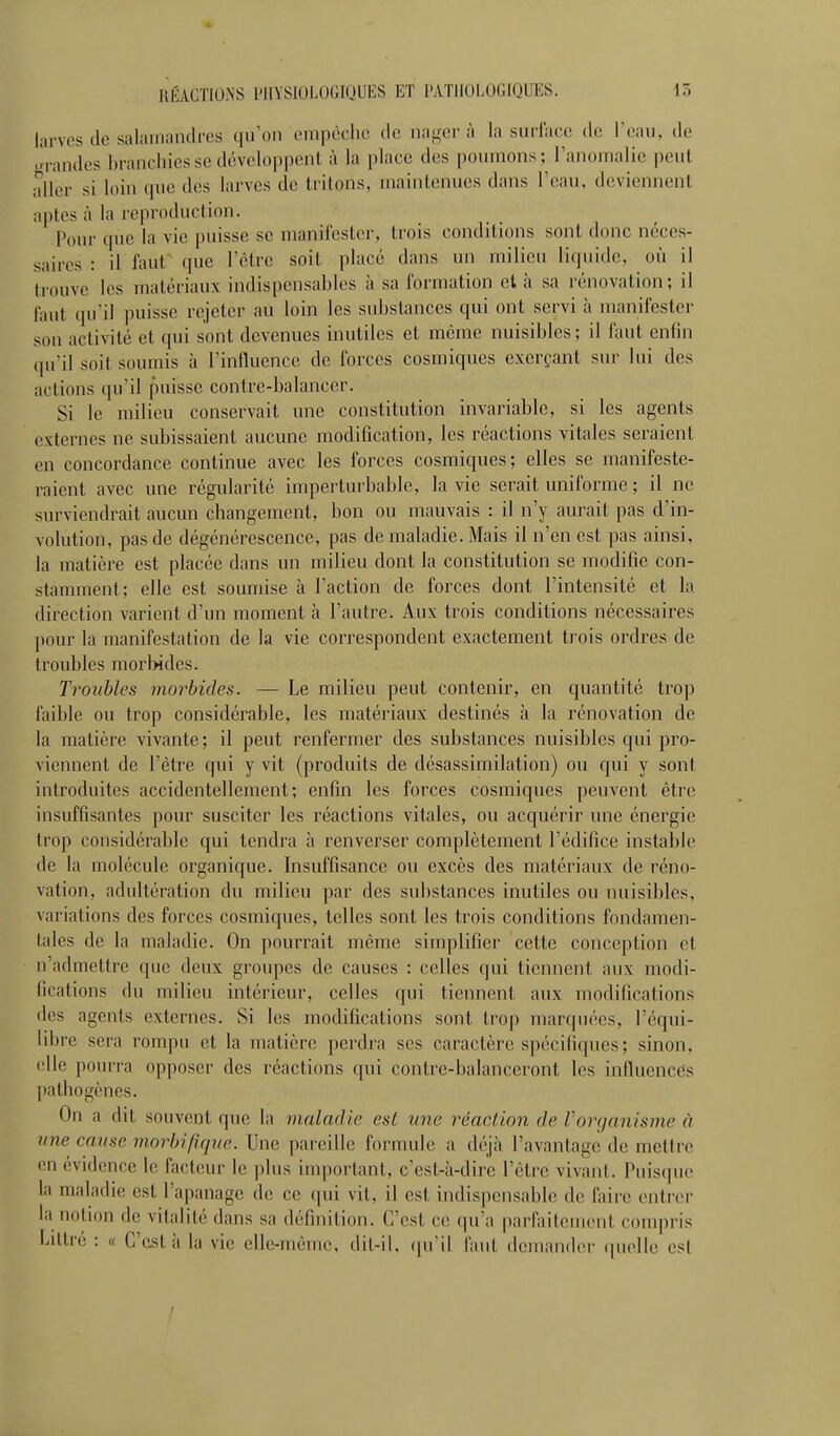 larves de salamandres qu'on empêche de na^-er à la siuiaee de l'eau, de ■n-andcs branchies se développent à la place des poumons; l'anomalie peut aller si loin (pie des larves de tritons, maintenues dans l'eau, deviennent aptes à la reproduction. Pour que la vie puisse se manifester, trois conditions sont donc néces- saires : il faut' que l'être soit placé dans un milieu liquide, où il trouve les matériaux indispensables à sa formation cl à sa rénovation; il faut qu'il puisse rejeter au loin les substances qui ont servi h manifester son activité et qui sont devenues inutiles et même nuisibles; il faut enfin qu'il soit soumis à l'influence de forces cosmiques exerçant sur lui des actions qu'il puisse contre-balancer. Si le milieu conservait une constitution invariable, si les agents externes ne subissaient aucune modification, les réactions vitales seraient en concordance continue avec les forces cosmiques; elles se manifeste- raient avec une régularité imperturbable, la vie serait uniforme ; il ne surviendrait aucun changement, bon ou mauvais : il n'y aurait pas d'in- volution, pas de dégénérescence, pas de maladie. Mais il n'en est pas ainsi, la matière est placée dans un milieu dont la constitution se modifie con- stamment; elle est soumise à l'action de forces dont l'intensité et la direction varient d'un moment h l'autre. Aux trois conditions nécessaires pour la manifestation de la vie correspondent exactement trois ordres de troubles raorWdes. Troubles morbides. — Le milieu peut contenir, en quantité trop faible ou trop considérable, les matériaux destinés h la rénovation de la matière vivante; il peut renfermer des substances nuisibles qui pro- viennent de l'être qui y vit (produits de désassimilation) ou qui y sont introduites accidentellement; enfin les forces cosmiques peuvent être insuffisantes pour susciter les réactions vitales, ou acquérir une énergie trop considérable qui tendra h renverser complètement l'édifice instable de la molécule organique. Insuffisance ou excès des matériaux de réno- vation, adultération du milieu par des substances inutiles ou nuisibles, variations des forces cosmiques, telles sont les trois conditions fondamen- tales de la maladie. On pourrait même simplifier cette conception et n'admettre que deux groupes de causes : celles qui tiennent aux modi- fications du milieu intérieur, celles qui tiennent aux modifications des agents externes. Si les modifications sont trop marquées, l'équi- libre sera rompu et la matière perdra ses caractère spécifiques; sinon, elle pourra opposer des réactions qui contre-balanceront les influences pathogènes. On a dit souvent que la maladie est une réaction de Vorganisme à une cause morlnjlque. Une pareille formule a déjà l'avantage de mettre en évidence le facteur le plus inqiortant, c'est-à-dire l'être vivant. Puiscpie la maladie est l'apanage de ce qui vit, il est indispensable de faire entrer la notion de vitalité dans sa définition. C'est ce qu'a parftiilement compris Littré : « C'est à la vie elle-même, dit-il, (ju'il faut demander (pielle est