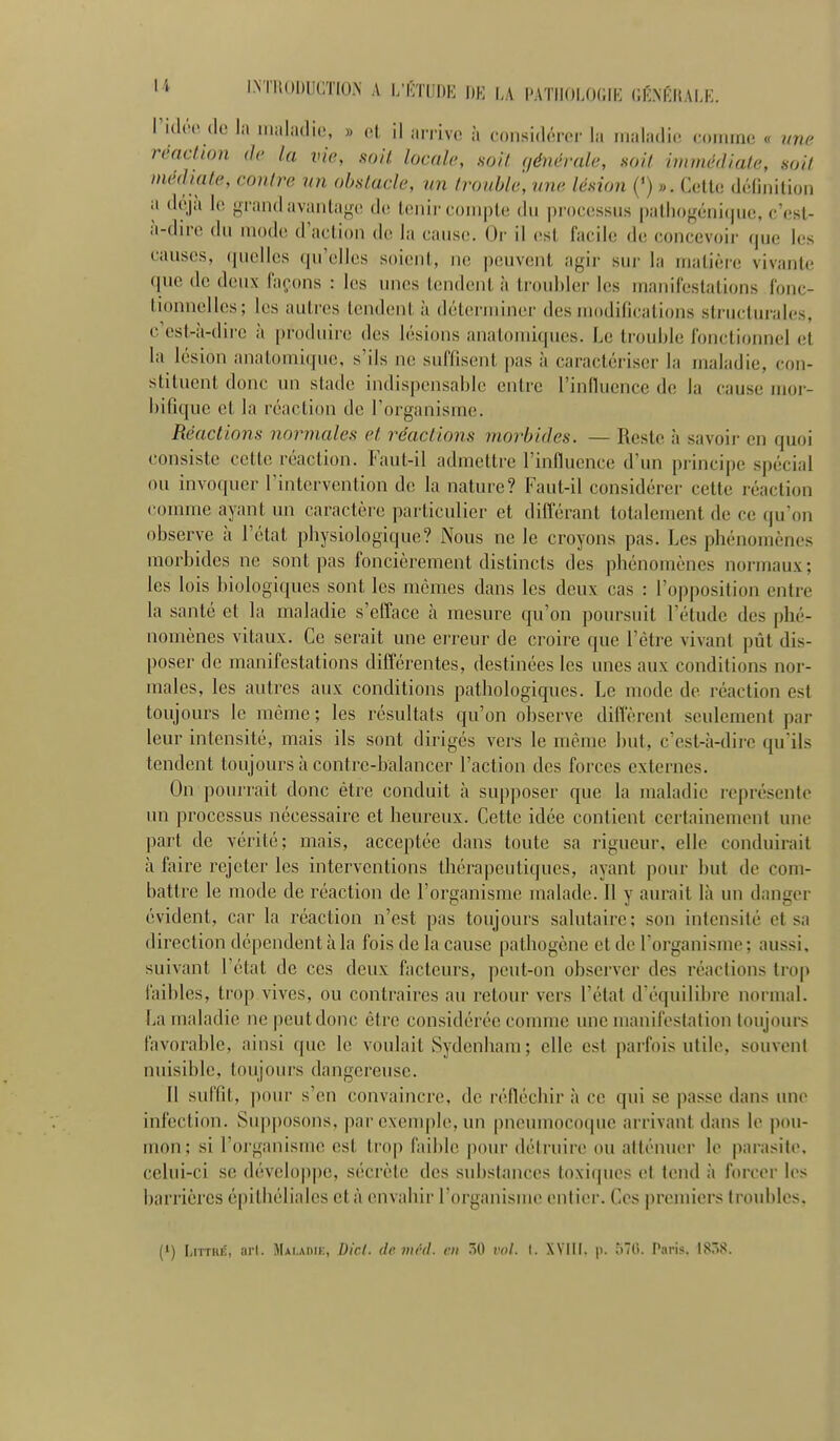 li I.NTliODUCTIO.N A l/CTUDE I)K |,A l'ATII()LO(;iK CÉNKHAU.:. l'itlnMlo 1;. iimliidio, » 01. il airivc à considôi-cr la maladie comme « une rmcUon de la vie, soit locale, soil (/éncrale, hoïI hinnédiale, soil médiate, contre un obstacle, un trouble, une lésion {') ». C(;tU; délinilion a d(\jii lo {••rand avantage de tenir compte du processus palhogénicjue, c'esl- à-dn-e du mode d'action de la cause. Or il est facile de concevoir que les causes, (|uelles qu'elles soient, ne peuvent agir sur la matière vivante que de deux laçons : les unes tondent à troubler les manifestations fonc- tionnelles; les autres tendent à déterminer des modifications structurales, c'est-à-dire à produire des lésions analomiques. Le trouble fonctionnel et la lésion anatomique, s'ils ne suffisent pas à caractériser la inaladie, con- stituent donc un stade indispensable entre l'influence de la cause moi-- bifiquc et la réaction do l'organisme. Réactions normales et réactions morbides. — Reste à savoir en quoi consiste cette réaction. Faut-il admettre l'influence d'un principe spécial ou invoquer l'intervention de la nature? Faut-il considérer cette réaction comme ayant un caractèio particulier et différant totalement de ce qu'on observe à l'état physiologique? Nous ne le croyons pas. Les phénomènes morbides ne sont ])as foncièrement distincts des phénomènes normaux; les lois biologiques sont les mêmes dans les deux cas : l'opposition entre la santé et la maladie s'cflace à mesure qu'on poursuit l'étude des phé- nomènes vitaux. Ce serait une erreur de croire que l'être vivant pût dis- poser de manifestations différentes, destinées les unes aux conditions nor- males, les autres aux conditions pathologiques. Le mode de réaction est toujours le même ; les résultats qu'on observe difl'èrent seulement par leur intensité, mais ils sont dirigés vers le même but, c'est-à-dire qu'ils tendent toujours à contre-balancer l'action des forces externes. On pourrait donc être conduit à supposer que la maladie représente un processus nécessaire et heureux. Cette idée contient certainement une part de vérité; mais, acceptée dans toute sa rigueur, elle conduirait à faire rejeter les interventions thérapeutiques, ayant pour but de com- battre le mode de réaction de l'organisme malade. Il y aurait là un danger évident, car la réaction n'est pas toujours salutaire; son intensité et sa direction dépendent à la fois de la cause pathogène et de l'organisme ; aussi, suivant l'état de ces deux facteurs, peut-on observer des réactions trop faibles, trop vives, ou contraires au retour vers l'état d'équilibre normal. La maladie ne peut donc être considérée comme une manifestation toujours favorable, ainsi que lo voulait Sydenham ; elle est parfois utile, souvent nuisible, toujours dangereuse. II sul'fit, pour s'en convaincre, do réfléchir à ce qui se passe dans une infection. Supposons, par exemple, un pneumocoque arrivant dans le pou- mon; si l'organisme est trop faible pour détruire ou atténuer le parasite, celui-ci se développe, sécrète des su])stances toxiques et tond à forcer les barrières épilhéliales et à envahir l'organisme entier. Ces premiers troubles.