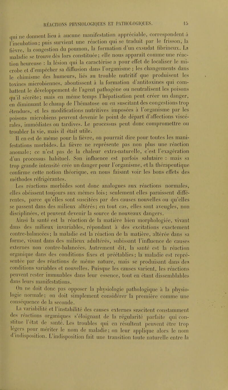 qui ne donnent lion à iuicnnc ininiircsliilion ;ipprc!ciiil)i(', correspondont ;i rincubalion; puis stn-vient nnc réaclion ([ui se Iraduil par le frisson, la (lèvre, la congestion dn poumon, la l'orinalion d'un exsudât librincux. La maladie se trouve dès lors constituée; elle nous a|)paraU comme une réac- tion heureuse : la lésion qui la caractérise a pour eiïet de localiser le mi- crobe et d'empêcher sa diiïusion dans l'organisme ; les changements dans le chimisme des humeurs, liés au troul)lc nutritif que produisent les toxines microbiennes, aboutissent à la formation d'antitoxines qui com- battent le développement de l'agent pathogène ou neutralisent les poisons ((u'il sécrète; mais en même temps l'hépatisation peut créer un danger, en diminuant le chauqi de l'hématose ou en suscitant des congestions trop étendues, et les modilications nutritives imposées à l'organisme par les poisons microbiens peuvent devenir le point de départ d'affections viscé- rales, immédiates ou tardives. Le processus peut clone compromettre ou troubler la vie, mais il était utile. 11 en est de même pour la fièvre, on pourrait dire pour toutes les mani- festations morbides. La fièvre ne représente pas non plus une réaction anomale; ce n'est pas de la chaleur extra-naturelle, c'est l'exagération d'un processus habituel. Son influence est parfois salutaire : mais sa trop grande intensité crée un danger pour l'organisme, et la thérapeutique confirme cette notion théorique, en nous faisant voir les bons effets des méthodes réfrigérantes. Les réactions morbides sont donc analogues aux réactions normales, elles obéissent toujours aux mêmes lois ; seulement elles paraissent diffé- rentes, parce qu'elles sont suscitées par des causes nouvelles ou qu'elles se passent dans des milieux altérés; en tout cas, elles sont aveugles, non disciplinées, et peuvent devenir la source de nouveaux dangers. Ainsi la santé est la réaction de la matière bien morphologiée, vivant dans des milieux invariables, répondant à des excitations exactement contre-balancées; la maladie est la réaction de la matière, altérée dans sa forme, vivant dans des milieux adultérés, subissant l'influence de causes externes non contre-balancées. Autrement dit, la santé est la réaction organique dans des conditions fixes et préétablies; la maladie est repré- sentée par des réactions de même nature, mais se produisant dans des conditions variables et nouvelles. Puisque les causes varient, les réactions peuvent rester immuables dans leur essence, tout en étant dissemblables dans leurs manifestations. On ne doit donc pas opposer la physiologie pathologique à la physio- logie normale; on doit simplement considérer la première comme une conséquence de la seconde. La variabilité et l'instabilité des causes externes si'.scitent constamment des réactions organiques s'éloignant de la régularité parfaite (pii con- stitue l'état de santé. Les troubles qui en résultent peuvent être trop légers pour mériter le nom de maladie; on leur applique alors le nom d'indisposition. L'indisposition fait une transition toute naturelle entre la