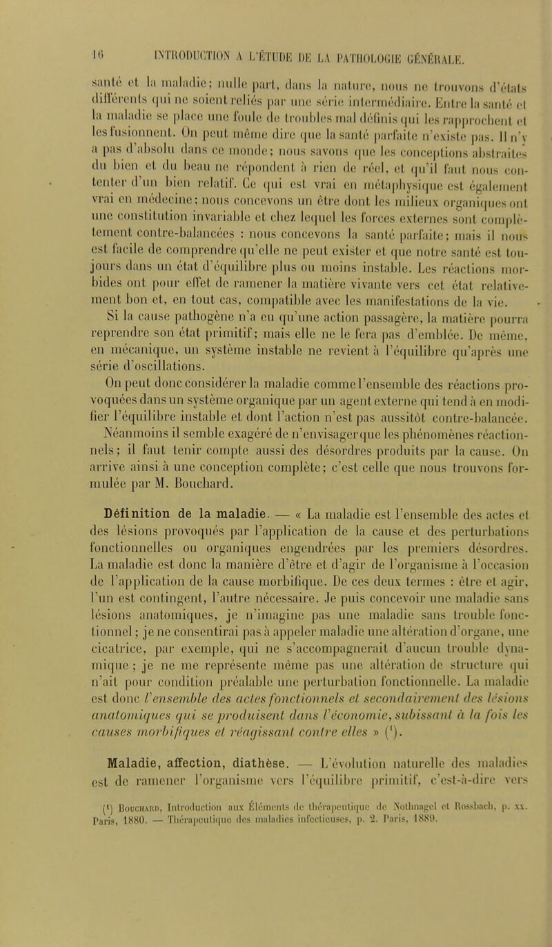 santé ol la maladie; nulle, pari, (iaiis la naliire, nous ne (couvons d'étals dilïerents cjni ne soient reliés par une; série; inUîrniédiaire. Entre la santé cl la maladie se place une foule de troubles mal définis qui les rapprochent et les fusionnent. On peut même dire que la santé i)arfaite n'existe pas. 11 n'y a pas d'absolu dans ce monde; nous savons (|ue les conceptions abstraites du bien et du beau ne répondent à rien de réel, et (pi'il faut nous con- tenter d'un bien relatif. Ce (pii est vrai en niétapbysi(jue est également vrai en médecine; nous concevons un être dont les milieux organi()uesont une constitution invariable et chez lequel les forces externes sont complè- tement contre-balancées : nous concevons la santé parfaite; mais il nous est facile de comprendre qu'elle ne peut exister et que notre santé est tou- jours dans un état d'équilibre plus ou moins instable. Les réactions moi- bides ont pour effet de ramener la matière vivante vers cet état relative- ment bon et, en tout cas, compatible avec les manifestations de la vie. Si la cause pathogène n'a eu qu'une action passagère, la matière pourra reprendre son état primitif; mais elle ne le fera pas d'emblée. De même, en mécanique, un système instable ne revient à l'équilibre qu'après une série d'oscillations. On peut donc considérer la maladie comme l'ensemble des réactions pro- voquées dans un système organique par un agent externe qui tend à en modi- fier l'équilibre instable et dont l'action n'est pas aussitôt contre-balancée. Néanmoins il semble exagéré de n'envisagerque les phénomènes réaction- nels; il faut tenir compte aussi des désordres produits par la cause. On arrive ainsi à une conception complète ; c'est celle que nous trouvons for- mulée par M. Bouchard. Définition de la maladie. — « La maladie est l'ensemble des actes et des lésions provoqués par l'application de la cause et des perturbations fonctionnelles ou organiques engendrées par les premiers désordres. La maladie est donc la manière d'être et d'agir de l'organisme à l'occasion de l'application de la cause morbifique. De ces deux tci'mes : être et agir, l'un est contingent, l'autre nécessaire. Je puis concevoir une maladie sans lésions anatomiques, je n'imagine pas une maladie sans trouble fonc- tionnel ; je ne consentirai pas à appeler maladie une altération d'organe, une cicatrice, par exemple, qui ne s'accompagnerait d'aucun trouble dyna- mique ; je ne me représente même pas une altération de sti'ucture qui n'ait pour condition préalable une perturbation fonctionnelle. La maladie est donc Vensemble des actes fonctionnels et secondairement des lésions anatomiques qui se produisent dans Véconomie, subissant à la fois les causes m,orbiliques et réagissant contre elles » ('). Maladie, affection, diathèse. — L'évolution naturelle des maladies est de ramener l'organisme vers ré(piilibre |iriniitif, c'est-à-dire vers (') BouciiMUi, Iiili'oduflioii aux ÉIimiipiiIs do llu-i'iiiieuliiiue de >'ollmagel ol Rossbacli, p. xx. Paris, 1880. — Tliûraiiculiquo des maladies iiifcclieuscs, p. 2. Paris, 1889.