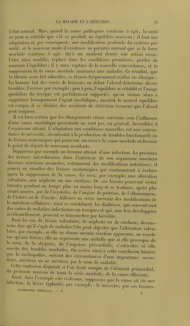 l'état noi'iiial. Mais, (|iiaiHl la cause pallionèiic coiiliiiuc à agir, la santé no poiif so rétahlii'(|iio s'il se produit un éfpiililirc nouveau ; il fanl une adaptation et, |)ar consécpient, une luodilieation profonde du syslènio ])ri- niitil', et le nouveau mod(! d'existence ne paraîtra normal (pie si lit l'orco ui()rl)ide continue à ajiir. Ou'à un montent donné son action cesse, l'être ainsi modifié, l'eplacé dans les conditions premières, perdra de nouveau ré(|uiiil)re; il y aura riiplin-e de la nouvelle concordance, et la suppression de la cause morbide ramènei'a une maladie. Ce résidtat, que la théorie nous fait admettre, se trouve fréqnemmcnl réalisé en clinique : Un homme lait des excès de boisson; au début l'alcool détermine divers troubles, l'ivresse par exemple; peu h peu, l'équilibre se rétablit et l'usage quotidien du toxique est parfaitement suppoi'té; qu'on vienne alors à supprimer ])rusquement l'agent morbifique, aussitôt le nouvel équilibre est rompu, il se déclare des accidents de delirinni treniens que l'alcool peut conjurer. 11 est bien certain que les changements vitaux survenus sous l'influence d'une cause morbifique persistante ne sont pas, en général, favorables à l'organisme atteint. L'adaptation aux conditions nouvelles est une concor- dance de nécessité, aboutissant à la production de troubles fonctionnels ou de lésions anatomiqnes qui pourront survivre à la cause morbide et devenir le point de départ de nouveaux accidents. Supposons par exemple un homme atteint d'une infection. La présence des toxines microbiennes dans l'intérieur de son organisme suscitera diverses réactions anomales, notamment des modifications nutritives ; il pourra en résulter des lésions anatomiqucs qui continueront h évoluer après la suppression de la cause. Ce sera, par exemple, une altération valvulaire, une néphrite ou une cirrhose. Or ces lésions pourront rester latentes pendant un temps plus ou moins long et se traduire, après ])lu- sieurs années, par de l'asystolie, de l'angine de poitrine, de l'albuminurie, de l'ictère ou de l'ascite. Ailleurs on verra survenir des modifications de la nutrition cellulaire; ainsi se constituent les diathèses, qui souvent sont des suites de maladies infectieuses ou toxiques et qui, une fois développées accidentellement, peuvent se transmettre par hérédité. Dans les cas de lésion valvulaire, de néphrite ou de cirrhose, devons- nous dire qu'il s'agit de maladics?On peut objecter que l'altération valvu- aire, par exemple, si elle ne donne aucune réaction apparente, ne consti- 0 qu une lésion; elle ne représente une maladie que si elle provoque de la toux, de la dyspnée, de l'angoisse précordiale, c'est-à-dire si elle suscite des troubles morbides. On arrive ainsi à cette conclusion bi/arre que la cardiopathie, suivant des circonstances d'une importance secon- daire, montera ou ne méritera pas le nom de maladie. Collo oonlus.on disparaît si l'on tient compte de l'élément primordial, ch. pnm«m nwvms de toute la série morbide, do la cause efficiente. Ams. dans 1 exemple cité ci-dessus, s,ipp<,sons que la cause ait été une 'nrtction, h, hevro typhoïde, par exemple : le micnd.e. pnr ses toxines, l'ATIIOLOGIH gkkkhale. — I.