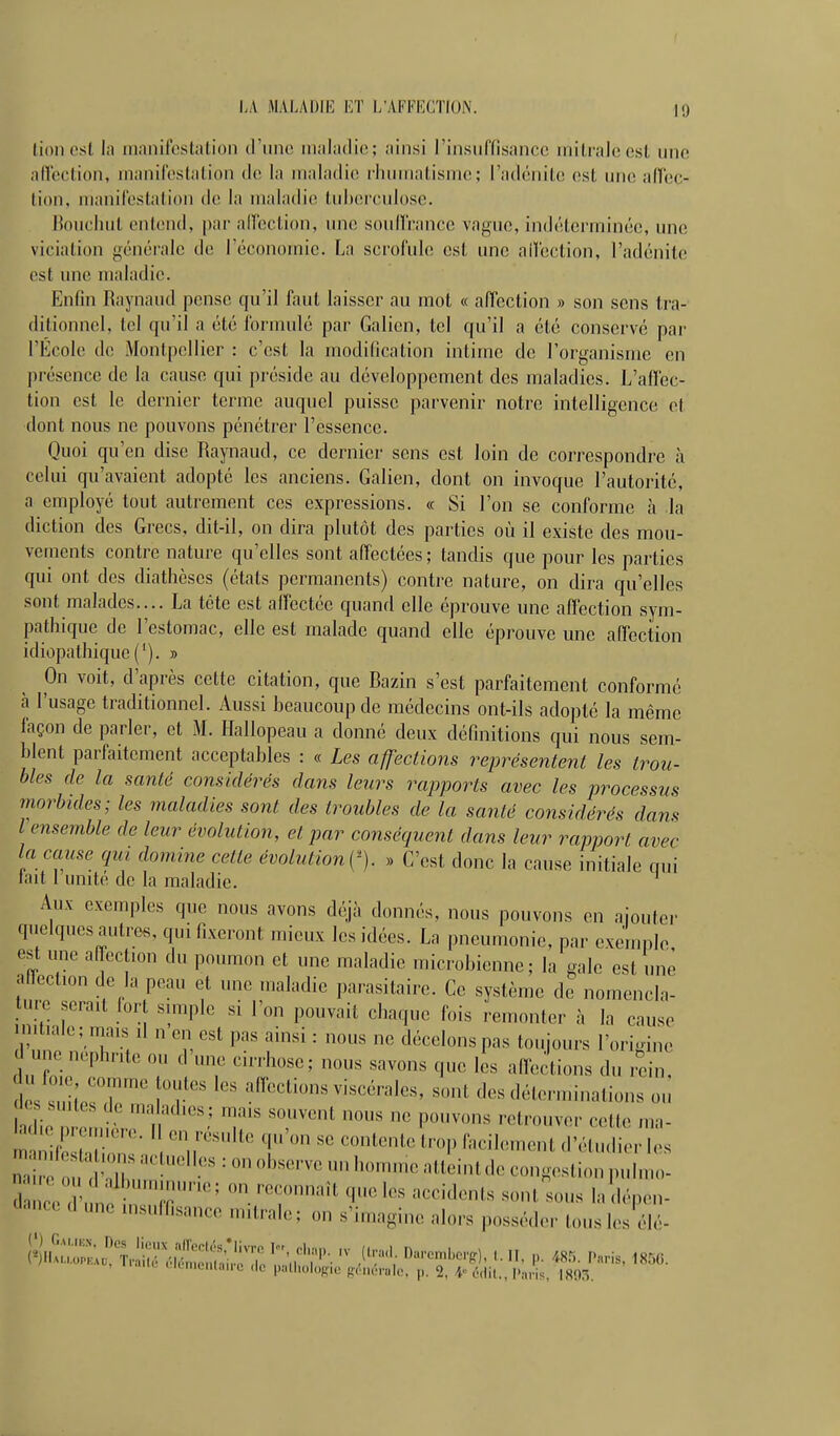 LA MALADIE ET L'AFFIÎCTION. 10 lion est la rnanil'estation (rime maladie; ainsi l'insuffisance milralcesl une ndeclion, manifestation de la maladie rhumatisme; l'adénite est une aflcc- tion, manifestation de la maladie tuberculose. Bouchut entend, par alfection, une soud'rance vague, indéterminée, une viciation générale de l'économie. La scrofule est une aiïection, l'adénite est une maladie. Enfin Raynaud pense qu'il faut laisser au mot « affection » son sens tra- ditionnel, tel qu'il a été formulé par Galien, tel qu'il a été conservé par l'École de Montpellier : c'est la modification intime de l'organisme en présence de la cause qui préside au développement des maladies. L'affec- tion est le dernier terme auquel puisse parvenir notre intelligence cl dont nous ne pouvons pénétrer l'essence. Quoi qu'en dise Raynaud, ce dernier sens est loin de correspondre h celui qu'avaient adopté les anciens. Galien, dont on invoque l'autorité, a employé tout autrement ces expressions. « Si l'on se conforme h la diction des Grecs, dit-il, on dira plutôt des parties où il existe des mou- vements contre nature qu'elles sont affectées; tandis que pour les parties qui ont des diathèses (états permanents) contre nature, on dira qu'elles sont malades.... La tète est alïectéc quand elle éprouve une affection sym- pathique de l'estomac, elle est malade quand elle éprouve une affection idiopathique ('). » On voit, d'après cette citation, que Bazin s'est parfaitement conforme à l'usage traditionnel, viussi beaucoup de médecins ont-ils adopté la même façon de parler, et M. LLillopeau a donné deux définitions qui nous sem- blent parfaitement acceptables : « Les affections représentent les iroti- bles de la santé considérés dans leurs rapports avec les process7is morbides; les maladies sont des troubles de la santé considérés dans l ensemble de leur évolution, et par conséquent dans leur rapport avec la cause qui domine celte évolution . » C'est donc la cause initiale qui iait 1 umte de la maladie. Aux exemples que nous avons déjà donnés, nous pouvons en aiouter quelques autres, qui fixeront mieux les idées. La pneumonie, par exemple est une affection du poumon et une maladie microbienne; la gale est une allection de la peau et une maladie parasitaire. Ce système de nomencla- ture serait fort simple si l'on pouvait chaque fois remonter à la cause in't.ale; mais il n en est pas ainsi : nous ne décelons pas toujours l'origine une nephnte ou 'une cirrhose; nous savons que L affections du i^ei . foi comme outes les affections viscérales, sont des déterminations ou J(- suites de maladies; mais souvent nous ne pouvons retrouver cette ma- tni;:;:;:;::;' ^';r ^ ^-'--^ ^^^^^ clnncc d une insulfisance mitrale; on s'imagine alors posséder tous les élé- , .K. • K nu,„l,,M'(; ,1c palliolofT,,. p,',u'.p..l<% p. 2, l'nris m?,