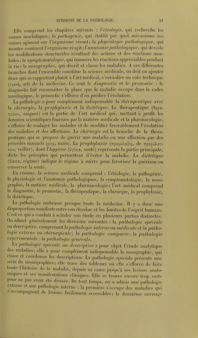 Elle comprend les chapitres suivants : Vctiolof/ic, (pii reclierchc les causes iuorl)ili([ues; la palltogénie, qui éliihlil, par (jucl niccanisuie ces causes agissent sur l'organisme vivant; la physiologie palliolofjixjve, qui montre comment l'organisme réagit; VanatomiepaLhoUxjique, qui dévoile les modifications structurales résultant des actions et des réactions moi- bides; la syinplotnnloloyic, qui énumère les réactions aj)préciables |)endant la vie; la nosoqrapkic, qui décrit et classe les maladies. A ces dillérentcs branches dont l'ensemble constitue la science médicale, on doit en ajouter deux qui se rapportent plutôt à l'art médical, c'est-à-dire au côté technique (■t:£/.vy], art) de la médecine. Ce sont le diagnostic et le pronostic : le diagnostic fait reconnaître la place que la maladie occupe dans le cadre nosologique, le pronostic s'efl'orce d'en prédire l'évolution. La pathologie a pour complément indispensable la thérapeutique avec la chirurgie, la prophylaxie et la diététique. La thérapeutique (ôspa- zô'jsiv, soigner) est la partie de l'art médical qui, mettant à profit les données scientifiques fournies parla matière médicale et la pharmacologie, s'efforce de soulager les malades et de modifier favorablement l'évolution des maladies et des affections. La chirurgie est la branche de la théra- peutique qui se propose de guérir une maladie ou une affection par des procédés manuels (ystp, main). La prophylaxie (TipoçuXa^'.ç, de T,çzfA(xz- cz'.v, veiller), dont Vliygiéne (uYieta, santé) représente la partie principale, dicte les préceptes qui permettent d'éviter la maladie. La diététique (oîai-a, régime) indique le régime à suivre pour favoriser la guérison ou conserver la santé. En résumé, la science médicale comprend : l'étiologie, la pathogénie, la physiologie et l'anatomie pathologiques, la symptoniatologie, la noso- graphie, la matière médicale, la pharmacologie; l'art médical comprend le diagnostic, le pronostic, la thérapeutique, la chirurgie, la prophylaxie, la diététique. La pathologie embrasse presque toute la médecine. Il y a donc une disproportion manifeste entre son étendue et les limites de l'esprit humain. C'est ce quia conduit h scinder son étude en plusieurs parties distinctes. On admet généralement les divisions suivantes : la pathologie spéciale ou descriptive, comprenant h pathologie interne on médicale et la patho- logie externe ou chirurgicale; la pathologie comparée; la pathologie expérimentale; la pathologie générale. La pathologie spéciale ou descriptivepour objet l'élude analyli(pic des maladies; elle a pour complément indispensable la nosographie, (pii classe et coordonne les descriptions. La pathologie spéciale pi-ésenle une sei'iede monographies; elle trace des tableaux où (die s'elforce de faire l!'le l'histon e de la maladie, depuis sa cause jus(iu'à ses lésions anato- (pies et ses manileslations cliniques. Elle se'trouve encore trop vaste pour ne pas avoir été divisée. De tout teuq)s, on a admis une pathologie externe et une pathologie interne : la première s'occupe des maladies (pii s accompagnent de lésions facilement accessibles; la deuxième envisag(>