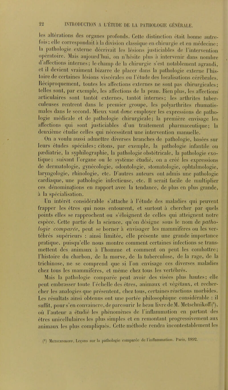 INTHODUCTION A l/CTUDi-J IIE \A l'AïlIOLOGIK C.MmiK. les alléralions des orgaiios prolonds. Celte distinclion étail bonne autre- lois; clb! correspondait à la division classicpie (mi (•liii in gic! et (mi médecine;: la pathologie externe! décrivail l(!s lésions justiciables de; rintervcnlion o|iératoire. Mais aujourd'hui, on n'hésite plus à intervenir dans noiidii-e d'alleclions internes; le champ de la chirm-gic s'esl nolableinent agrandi, et il devient vraiment bizarre de placer dans la ])atliologie exlerne l'his- toire de certaines lésions viscérales ou l'élude des localisations cérébrales. Réciproquement, toutes les aHeclions externes ne sont j)as chirui-gicales; telles sont, par exemple, les allcclions de la peau. Bien plus, les allections articulaires sont tantôt externes, tantôt internes; les arthrites tuber- culeuses rentrent dans le premier groupe, les polyarthi-iles rhumatis- males dans le second. Mieux vaut donc employer les expressions de patho- logie médicale et de pathologie chirm-gicale; la première envisage les affections qui sont justiciables d'un traitement pharmaceutiepie; la deuxième étudie celles qui nécessitent une intervention manuelle. On a voulu aussi admettre diverses branches de pathologie, basées sur leurs études spéciales; citons, par exemple, la pathologie infantile ou paidiatrie, la syphilographic, la pathologie obstétricale, la pathologie exo- tique; suivant l'organe ou le système étudié, on a créé les expressions de dermatologie, gynécologie, odontologie, stomatologie, ophtalmologie, laryngologie, rhinologie, etc. D'autres auteurs ont admis une pathologie cardiaque, une pathologie infectieuse, etc. Il serait facile de multiplier ces dénomina^tions en rapport avec la tendance, de plus en plus grande, à la spécialisation. Un intérêt considérable s'attache à l'étude des maladies qui peuvent frapper les êtres qui nous entourent, et surtout à chercher par quels points elles se rapprochent ou s'éloignent de celles qui atteignent notre espèce. Cette partie de la science, qu'on désigne sous le nom de patho- logie comparée, peut se borner à envisager les mammifères ou les ver- tébrés supérieurs : ainsi limitée, elle présente une grande importance pratique, puisqu'elle nous montre comment certaines infections se trans- mettent des animaux à l'homme et comment on peut les combattre; l'histoire du charbon, de la morve, de la tuberculose, de la rage, de la trichinose, ne se comprend que si l'on envisage ces diverses maladies chez tous les mammifères, et même chez tous les vertébrés. Mais la pathologie conq)arée peut avoir des visées plus hautes; elle peut embrasser toute l'échelle des êtres, animaux et végétaux, et recher- cher les analogies que |)résenlent. chez tous, cerfaines réactions morbides. Les résidlats ainsi obtenus ont une portée philosophique considérable : il suffit, pours'en convaincre,de parcourir le beau livredeM. .MelschnikolV('). où l'auteur a étudié les phénomènes de rinllammation en paiianl des êtres unicellulaires les plus simples et en remontant |)rogressivemenl aux animaux les plus conqiliqués. Celte méthode rendra inconlestflblemcnl les (') Mktsciimkokf, I.cyons sur la iiallioloffie loiiipaiTi- de riiiManiinalion. l'aris, 1892.