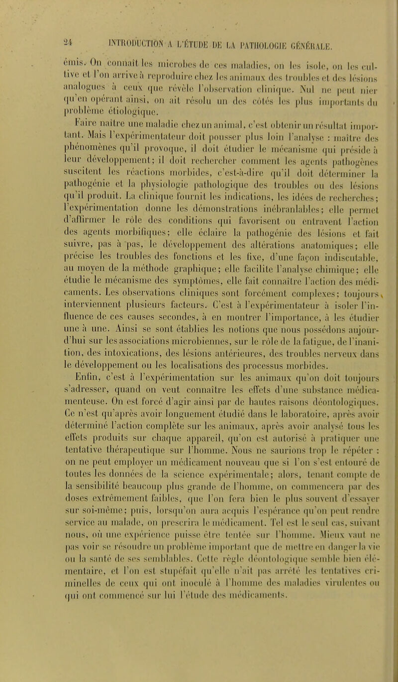 n iNTiioiJUCTiôN A i;i';tui)E DE LA nmnmiK giî.nkralk. omis. On coiiiiail, los microbes de ces iii.ilailics, on les isole, on les ciil- live el l'on iUTiveà repiodnii'e chez les animaux des Iroidiles et des lésions analogues à ceux que révèle Tobservalion cliid(|ne. Nul ik; peut ider (lu'en opéi'ant ainsi, on ail résolu un des cotés les plus imjjorlants du problème étiologiquo. l'aire naitre une maladie chez un animal, c'est obtenir un résultat inqmr- tant. Mais l'expérimentaleiu' doit pousser plus loin l'analyse : maître des phénomènes qu'il [)rovoque, il doit étudier le mécanisme (|ui préside à leur développement; il doit rechercher comment les af-cnls pathof^ènes suscitent les réactions morbides, c'est-à-dire qu'il doit déterminer la pathogénie et la physiologie pathologique des troubles ou des lésions qu'il produit. La clinique lournit les indications, les idées de recherches; rex|)érimentation donne les démonstrations inébranlables; elle permet d'arilrmer le rôle des conditions qui l'avoiisent ou entravent raclion des agents morbiliques; elle éclaire la pathogénie des lésions el lait suivre, pas à pas, le développement des altérations anatomiques; elle précise les troubles des fonctions et les fixe, d'une façon indiscutable, au moyen de la méthode graphique; elle facilite l'analyse chimique; elle étudie le mécanisme des symptômes, elle fait connaître l'action des médi- caments. Les observations cliniques sont forcément complexes; toujours > interviennent plusieurs facteurs. C'est à l'expcrimenlateur à isoler l'in- fluence de ces causes secondes, à en montrer l'importance, à les étudier une à une. Ainsi se sont établies les notions que nous possédons aujour- d'hui sur les associations microbiennes, sur le rôle de la fatigue, deTinani- tion, des intoxications, des lésions antérieures, des troubles nerveux dans le développement ou les localisations des processus morbides. Enlin, c'est à l'expérimentation sur les animaux qu'on doit toujours s'adresser, quand on veut connaître les effets d'une substance médica- menteuse. On est forcé d'agir ainsi par de hautes raisons déon(ologi(]ucs. Ce n'est qu'après avoir longuement étudié dans le laboratoire, après avoir déterminé l'action complète sur les animaux, après avoir analysé tous les eftels produits sur chaque ap])areil, qu'on est autorisé à pratiquer une tentative thérapeutique sur l'homme. Nous ne saurions trop le répéter : on ne peut employer un médicament nouveau que si l'on s'est entouré de toutes les données de la science expérimentale; alors, lenanl couq)le de la sensibilité beaucoup plus grande de l'homme, on commencera j)ar des doses extrêmement faibles, que l'on fera bien le plus souvent d'essayer sur soi-même; |)uis, lorsqu'on aura acquis l'espérance qu'on peut rendre service au malade, on prescrira le médicament. Tel est le seul cas. suivant nous, où un(^ (îxpérience puisse; être (entée sm- rhonuue. Mieux vaut ne pas voii' se résoudi c mi problème iuq)orlant que de mettre en danger la vie ou la sanlé de ses scunblabics. Cette règle déonlologique semble bien élé- mentaire, et l'on est stupéfait qu'elle n ail pas arrêté les lenlalivcs cri- jninelles d(! ceux qui ont inoculé à riiouune des maladies viiidentes ou (pii ont couMueucê sur lui IV'liide des uu'dicamenls.