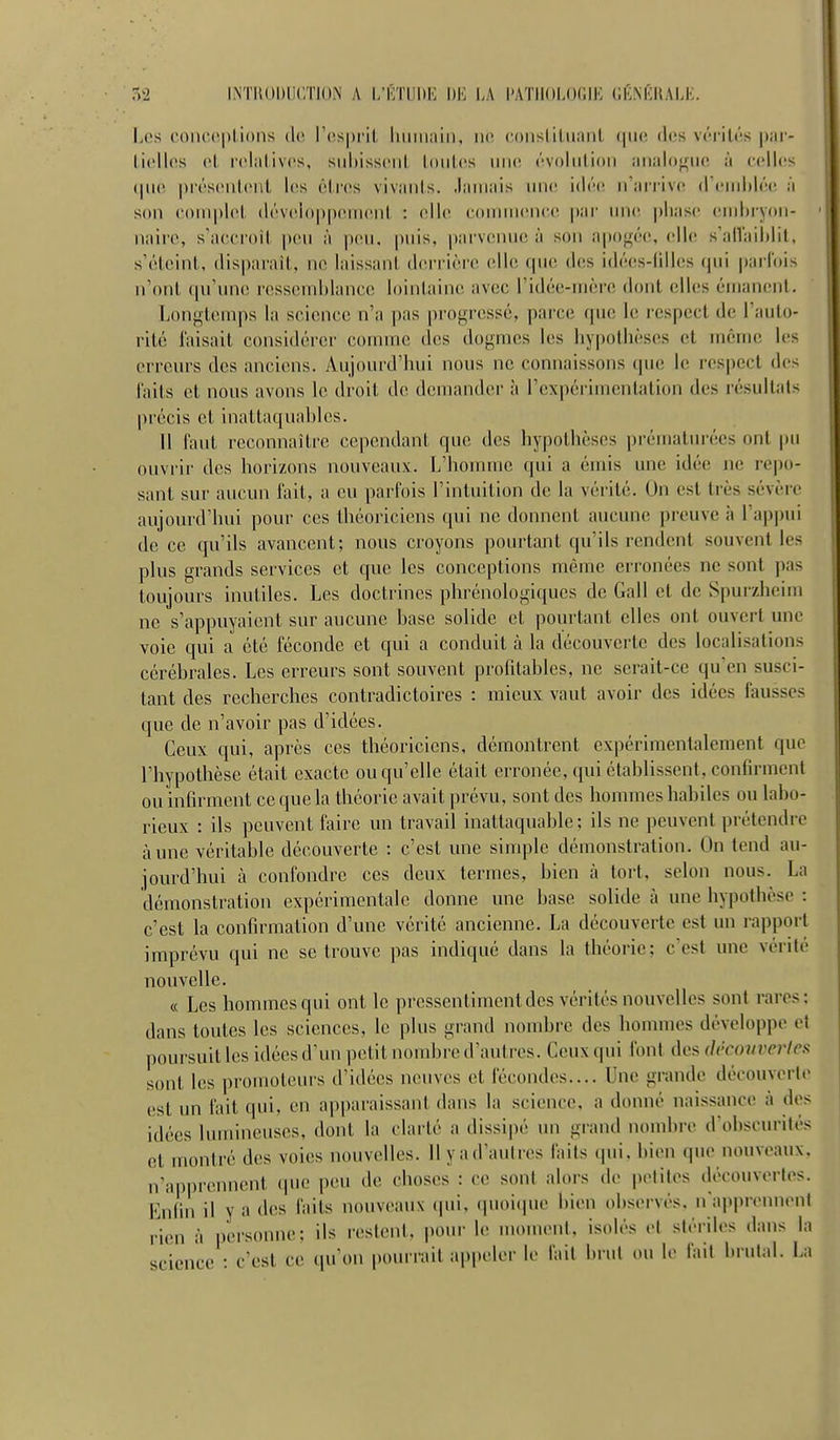 r.!2 INTUODIICTION A I/KTIIDK LA l'ATIIOLOCIK CKNKUALK. Los coiu'cplions do r{!S|)i'il hiiiiiiiiii, iio ooiisliliianl que des vérités i)iir- licllos ol roliilivcs, sidiissoiil loiilcs une évolution analojriK! ;i (•elles (|n(ï |)résonl(Mit l(!s êtres vivants, .laniais uik; idé(! n'ari'ive (rend)lé(! :i son ooniplot dévoloppemont : elle coinnieiicc, par une |)liase embryon- naire, s'accroit peu à pou, puis, pnrv(inu(! à son apo<réc, elle s'alîaildit, s'éteint, disparaît, ne laissant derrière elle que des idées-filles qui |)arrois n'ont (|u'une ressoinhlanco lointaine avec l'idée-uière dont elles éuianenl. Longtemps la scionce n'a pas progressé, parce que le respect de l'auto- rité Taisait considérer coinnic des dogmes les liypolhèscs et même les erreurs des anciens. Aujourd'hui nous ne connaissons que le respect des laits et nous avons le droit de demander à l'expérimentation des résultais précis et inattaqual)les. U faut reconnaître cependant que des hypothèses prématurées ont pu ouviir des horizons nouveaux. L'homme qui a émis une idée ne repo- sant sur aucun fait, a eu parfois l'intuition de la vérité. On est très sévère aujourd'hui pour ces théoriciens qui ne donnent aucune preuve à l'appui de ce qu'ils avancent; nous croyons pourtant qu'ils rendent souvent les plus grands services et que les conceptions même erronées ne sont pas toujours inutiles. Les doctrines phrénologiqucs de Gall et de Spurzheim ne s'appuyaient sur aucune base solide et pourtant elles ont ouvert une voie qui a été féconde et qui a conduit à la découverte des localisations cérébrales. Les erreurs sont souvent profitables, ne serait-ce qu'en susci- tant des recherches contradictoires : mieux vaut avoir des idées fausses que de n'avoir pas d'idées. Ceux qui, après ces théoriciens, démontrent expérimentalement que l'hypothèse était exacte ou qu'elle était erronée, qui établissent, confirment ou infirment ce que la théorie avait prévu, sont des hommes habiles ou labo- rieux : ils peuvent faire un travail inattaquable; ils ne peuvent prétendre aune véritable découverte : c'est une simple démonstration. On tend au- jourd'hui à confondre ces deux termes, bien à tort, selon nous. La démonstration expérimentale donne une base solide à une hypothèse : c'est la confirmation d'une vérité ancienne. La découverte est un rapport imprévu qui ne se trouve pas indiqué dans la théorie; c'est une vérité nouvelle. « Les hommes qui ont le pressentiment des vérités nouvelles sont rares: dans toutes les sciences, le plus grand nombre des hommes développe et poursuit les idées d'un petit nombre d'autres. Ceux qui font des dccoiiverlcs sont les promoteurs d'idées neuves et fécondes.... Une grande découvorlo est un fait qui, en apparaissant dans la science, a donné naissance à dos idées lumineuses, dont la clarté a dissipé un grand noud)re d'obscurités et montré des voies nouvelles. Il y a d'autres faits qui. bien que nouveaux, n'apprennent que peu de choses : ce sont alors de |)oliles découvertes. Enfin il y a des faits nouveaux (|ui, (pioi(pie bien observés, n appronnonl rien à personne; ils restent, pour le moment, isolés o( stériles dans la science : c'est ce qu'on pourrait appeler le fait brut ou le fait brutal. La