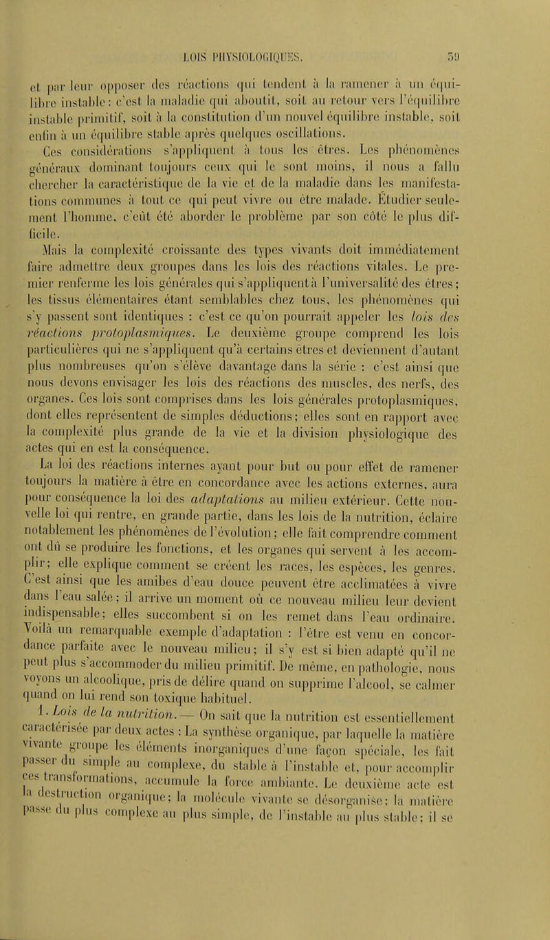 LOIS PIIYSIOLOCKJIIKS. 31) et p;ii' l(Mir ()[)|)()soi' des irnclions Icndcnt ii lii l'iimoïK^i- h un lil)ir. iiistiihlc : l' cst lit iiiiiliulio ;il)()u(-il, soil iiu rcîtoiic vers r(''(|iiilil)rc inslabic primilil', soit à la conslilitlion d'un nouvel équilibi'c instable, soil enfin à un équilibre stable après quelques oscillations. Ces considérations s'appliquent à tous les êtres. Les piiénoniènos généi'aux dominant toujours ceux qui le sont moins, il nous a fallu ciierclier la caractéristique de la vie et de lu maladie dans les luanifesta- tions counuunes à tout ce qui peut vivre ou être malade. Etudier seule- ment l'honirne, c'eût été aborder le problème par son côté le plus dif- ficile. Mais la complexité croissante des types vivants doit immédiatement faire admettre deux groupes dans les lois des réactions vitales. Le pre- mier renferme les lois générales qui s'appliquent à l'univei'salité des êtres; les tissus élémentaires étant semblables chez tous, les phénomènes qui s'y passent sont identiques : c'est ce qu'on pourrait appeler les lois des nkiclions ])roloplas)niques. Le deuxième groupe comprend les lois particulières qui ne s'a])pliqucnt qu'à certains êtres et deviennent d'autant plus nombreuses qu'on s'élève davantage dans la série : c'est ainsi que nous devons envisager les lois des réactions des mnscles, des nerfs, des organes. Ces lois sont couqjrises dans les lois générales protoplasmiqnes, dont elles représentent de simples déductions; elles sont en rapport avec la complexité plus grande de la vie et la division physiologique des actes qui en est la conséquence. La loi des réactions internes ayant pour ])ut ou pour effet de ramener toujours la matière à être en concordance avec les actions externes, aura pour conséquence la loi des adaptations au milieu extéiicur. Cette nou- velle loi qui rentre, en grande partie, dans les lois de la nutrition, éclaire notablement les phénomènes de l'évolution ; elle fait comprendre comment ont dû se produire les fonctions, et les organes qui servent à les accom- plir; elle explique connnent se créent les races, les espèces, les genres. C'est amsi que les amibes d'eau douce peuvent être acclimatées à vivre dans l'eau salée; il arrive un moment où ce nouveau milieu leur devient mdispensable; elles succombent si on les remet dans l'eau ordinaii'e. Yoilà un remarquable exemple d'adaptation : l'être est venu en concor- dance parfaite avec le nouveau milieu; il s'y est si bien adapté qu'il ne peut plus s'accouunodei'du milieu primitif. De même, en pathologie, nous voyons un alcoolique, pris de délire quand on supprime l'alcool, se calmer quand on lui rend son toxique habituel. '[.Lois de la nutrition. —On sait que la nutrition est essentiellement caractérisée par deux actes : La synthèse organique, par laquelle la matière vivante; groupe les éléments inorgani(pi<<s d'une façon spéciale, les fait passer du suuple au complexe, du stable à l'instable et, pour accouqilir ces transformations, accuumie la force; ambiante. L(; deuxième acte est li< destruction organique; la molécule vivante se désorganise; la matière passe du plus complexe au plus simple, de l'instabl.! au plus stable; il se