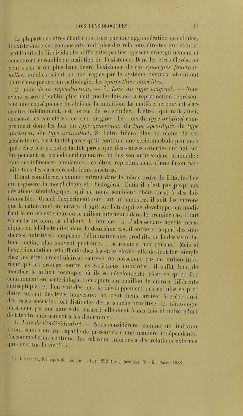 LOIS pnYSfOLnr.ioiiKs. ii L;\ plupart, des éiros lUant consliliK's par iiiid ai^'^loiiiri-ilioii de cclliilcs, il existe entre ces composants nniitiples îles relations étroitiis (pii étal)lis- senl runité de l'individu ; les ditlereiites parties agissent syneryi(pi(!ni(!nt (il concourent enscud)le au maintien de Tcxistence. Dans les êtres élevés, on |)eut saisir à un plus haut dcj^ré l'existence de ces sy7iergic;s fonction- nelles, (|u'ellcs soient ou non réj^ies par le système nerveux, et qui ont j)our conséquence, en pathologie, les syinpalliies morbides. 2. Lois de la rep)'odiiclion. — 5. Lois du type originel. — Nous avons essayé d'établir plus haut que les lois de la reproduction représen- tent une conséquence des lois de la nutrition. La matière ne pouvant s'ac- croitre indéfiniment, est Ibrcéc de se scinder. L'être, qui naît ainsi, conserve les caractères de son origine. Les lois du type originel com- prennent donc les lois du type générique, du type spjécifigue, du type ancestral, du type individuel. Si l'être diffère plus ou moins de ses générateurs, c'est tantôt parce qu'il continue une série morbide peu mar- quée chez les parents ; tantôt parce que des causes externes ont agi sur lui pendant sa période embryonnaire ou dès son arrivée dans le monde : sans ces influences ambiantes, les êtres reproduiraient d'une façon par- faite tous les caractères de leurs ancêtres. 11 faut considérer, comme rentrant dans le môme ordre de faits, les lois qui régissent la morphologie et rhistogénic. Enfin il n'est pas jusqu'aux déviations tératologiques qui ne nous semblent obéir aussi à des lois immuables. Quand l'expérimentateur fait un inonstic, il suit les moyens que la nature met en œuvre; il agit sur l'être qui se développe, en modi- fiant le milieu extérieur ou le milieu intérieur : dans le premier cas, il fait varier la pression, la chaleur, la lumière, il s'adresse aux agents méca- niques ou à l'électricité; dans le deuxième cas, il entrave l'apport des sub- stances nutritives, empêche l'élimination des produits de la désassimila- tion; enfin, plus souvent peut-être, il a recours aux poisons. Mais si rcxpérimcntation est difficile chez les êtres élevés, elle devient fort simple chez les êtres uniccllulaires ; ceux-ci ne possèdent pas de milieu inté- rieur qui les protège contre les vaiiations ambiantes; il suffit donc de modifier le milieu cosmique où ils se développent; c'est ce qu'on fait couramment en bactériologie : on ajoute au bouillon de culture différents antiseptiques et l'on voit dès lors le développement des cellules se pro- duire suivant des types nouveaux; on peut même arriver à créer ainsi <les races spéciales fort distinctes de la souche primitive. La tératolo-ne n est donc pas une œuvre du hasard; elle obéit à des lois et notre effort doit tendre uniquement à les déterminer. 4. Lois de rindividualité. — Nous considérons comme un individu « tout centre ou axe capable de présenter, d'une manière indépendante, I accommodation continue des relations internes à des relations externes qui constitue la vie(') ».