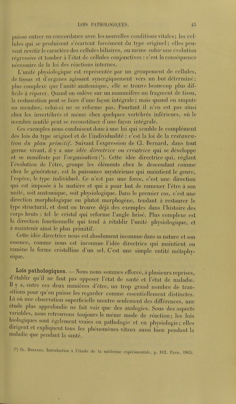 ])iiisso cnli'ci' 011 (•oncordiiiicc iivcc les nouvelles condilions vilnles; les cel- lules qui se |)n)(luise!il. s'écarleiil. l'orcénieiil du tyjie orij^iiuil ; elles peu- vent rovèlirlecaraclèi e des cellules biliaires, ou méine subir une évolution régressive et tomber à l'état de cellules conjonctives : c'est la conséquence nécessaire de la loi des réactions internes. L'unité pbysiologique est représentée par un groupement de cellules, de tissus et d'organes agissant synergi(|ueiuenl vers un but déterminé; plus complexe que l'unité anatomique, elle se trouve beaucoup plus dif- (icile à réparer. Quand on enlève sur un manunifèreun fragment de tissu, la restauration peut se l'aire d'une façon intégrale; mais quand on ampute un membre, celui-ci ne se reforme pas. Pourtant il n'en est pas ainsi cbez les invertébrés et mémo chez quelques vertébrés inférieurs, où le membre umtilé peut se reconstituer d'une façon intégrale. Ces exemples nous conduisent donc à une loi qui semble le complément des lois du type originel et de l'individualité : c'est la loi de la restaura- tion du plan primitif. Suivant l'expression de Cl. Bernard, dans tout germe vivant, il y a une idée directrice ou créatrice qui se développe et se manifeste par l'oi'ganisation ('). Cette idée directrice qui, réglant l'évolution de l'être, groupe les éléments chez le descendant comme chez le générateur, est la puissance mystérieuse qui maintient le genre, l'espèce, le type individuel. Ce n'est pas une force, c'est une direction qui est imposée à la matière et qui a pour but de ramener l'être à son unité, soit anatomique, soit physiologique. Dans le premier cas, c'est une direction morphologique ou plutôt morphogène, tendant à restaurer le type structural, et dont on trouve déjà des exemples dans l'histoire des corps bruts : tel le cristal qui reforme l'angle brisé. Plus complexe est la direction fonctionnelle qui tend à rétablir l'unité physiologique, et à maintenir ainsi le plan primitif. Cette idée directrice nous est absolument inconnue dans sa nature et son essence, comme nous est inconnue l'idée directrice qui maintient ou ramène la forme cristalline d'un sel. C'est une simple entité métaphy- sique. Lois pathologiques. —Nous nous sommes efforcé, à plusieurs reprises, d'établir qu'il ne faut pas opposer l'état de santé et l'état de maladie. Il y a, entre ces deux manières d'être, un trop grand nombre de tran- sitions pour ({u'on puisse les regarder comme essentiellement distinctes. Là où une observation superficielle montre seulement des différences, une étude plus approfondie ne fait voir que des analogies. Sous des aspects variables, nous retrouvons toujours le môme mode de réaction; les lois biologKpies sont également vraies en pathologie et en physiologie; elles dil igent et expliquent tous les phénomènes vitaux aussi b'ien pendant la maladie que pendant la santé. (') Ci.. rSKiiNAi,,,, Ii.lro,h,diun à l'c.|,„|,. ,|,. la méilociiic i-xpériinn.tal., ,.. I(i'2. l'ai-is, 1805.